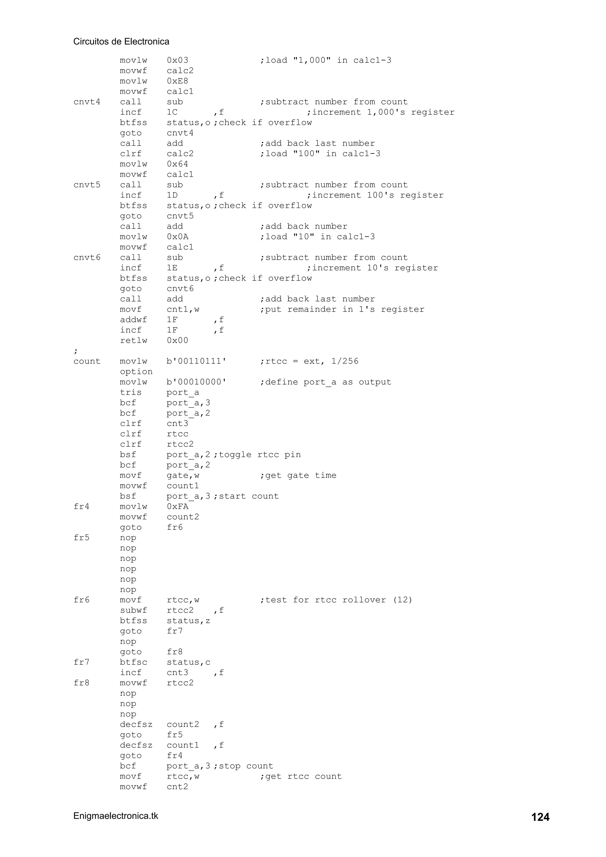 Circuitos de Electronica
Enigmaelectronica.tk 124
movlw 0x03 ;load "1,000" in calc1-3
movwf calc2
movlw 0xE8
movwf calc1
cnvt4 call sub ;subtract number from count
incf 1C ,f ;increment 1,000's register
btfss status,o ;check if overflow
goto cnvt4
call add ;add back last number
clrf calc2 ;load "100" in calc1-3
movlw 0x64
movwf calc1
cnvt5 call sub ;subtract number from count
incf 1D ,f ;increment 100's register
btfss status,o ;check if overflow
goto cnvt5
call add ;add back number
movlw 0x0A ;load "10" in calc1-3
movwf calc1
cnvt6 call sub ;subtract number from count
incf 1E ,f ;increment 10's register
btfss status,o ;check if overflow
goto cnvt6
call add ;add back last number
movf cnt1,w ;put remainder in 1's register
addwf 1F ,f
incf 1F ,f
retlw 0x00
;
count movlw b'00110111' ;rtcc = ext, 1/256
option
movlw b'00010000' ;define port_a as output
tris port_a
bcf port_a,3
bcf port_a,2
clrf cnt3
clrf rtcc
clrf rtcc2
bsf port_a,2 ;toggle rtcc pin
bcf port_a,2
movf gate,w ;get gate time
movwf count1
bsf port_a,3 ;start count
fr4 movlw 0xFA
movwf count2
goto fr6
fr5 nop
nop
nop
nop
nop
nop
fr6 movf rtcc,w ;test for rtcc rollover (12)
subwf rtcc2 ,f
btfss status,z
goto fr7
nop
goto fr8
fr7 btfsc status,c
incf cnt3 ,f
fr8 movwf rtcc2
nop
nop
nop
decfsz count2 ,f
goto fr5
decfsz count1 ,f
goto fr4
bcf port_a,3 ;stop count
movf rtcc,w ;get rtcc count
movwf cnt2
 