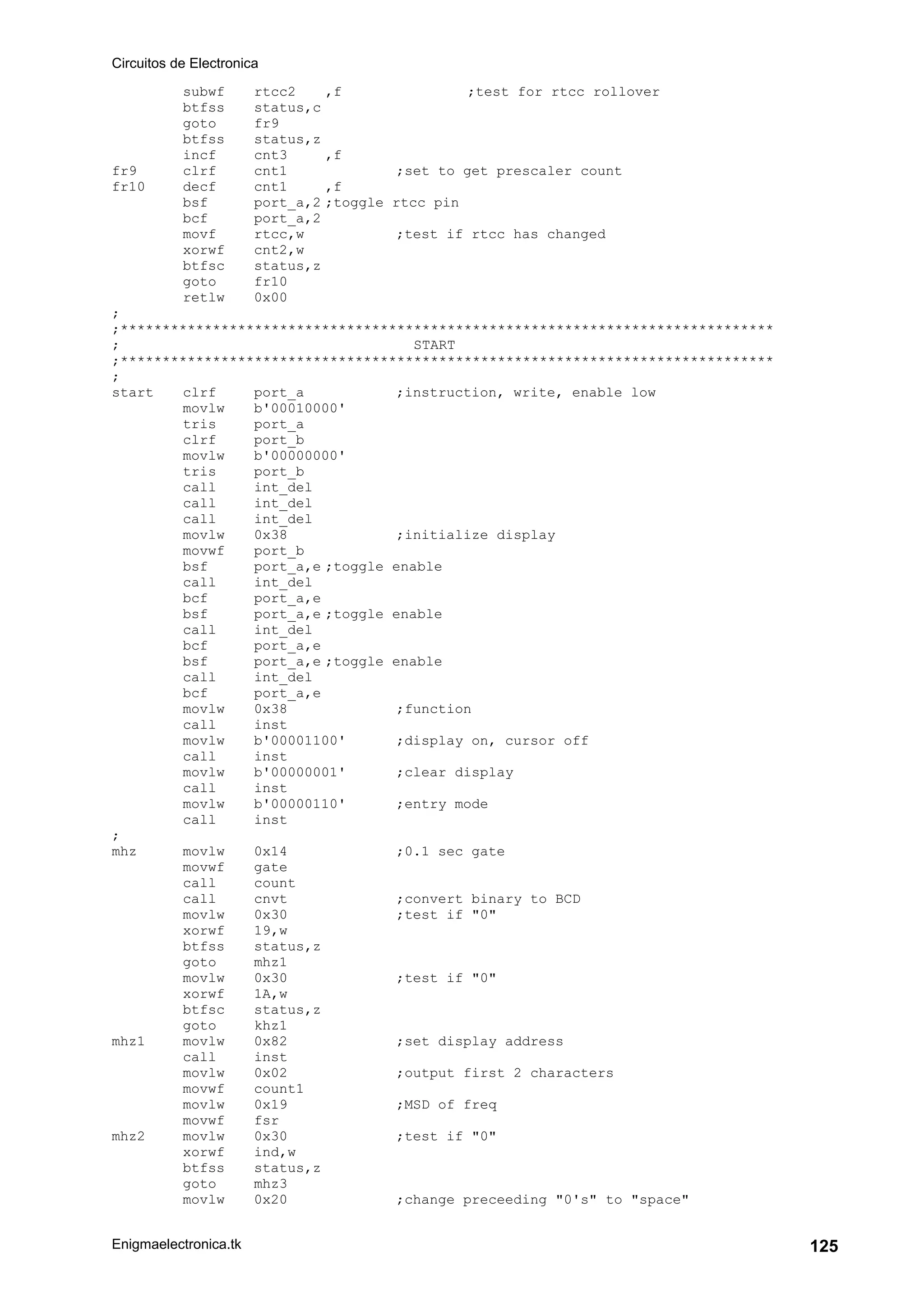 Circuitos de Electronica
Enigmaelectronica.tk 125
subwf rtcc2 ,f ;test for rtcc rollover
btfss status,c
goto fr9
btfss status,z
incf cnt3 ,f
fr9 clrf cnt1 ;set to get prescaler count
fr10 decf cnt1 ,f
bsf port_a,2 ;toggle rtcc pin
bcf port_a,2
movf rtcc,w ;test if rtcc has changed
xorwf cnt2,w
btfsc status,z
goto fr10
retlw 0x00
;
;******************************************************************************
; START
;******************************************************************************
;
start clrf port_a ;instruction, write, enable low
movlw b'00010000'
tris port_a
clrf port_b
movlw b'00000000'
tris port_b
call int_del
call int_del
call int_del
movlw 0x38 ;initialize display
movwf port_b
bsf port_a,e ;toggle enable
call int_del
bcf port_a,e
bsf port_a,e ;toggle enable
call int_del
bcf port_a,e
bsf port_a,e ;toggle enable
call int_del
bcf port_a,e
movlw 0x38 ;function
call inst
movlw b'00001100' ;display on, cursor off
call inst
movlw b'00000001' ;clear display
call inst
movlw b'00000110' ;entry mode
call inst
;
mhz movlw 0x14 ;0.1 sec gate
movwf gate
call count
call cnvt ;convert binary to BCD
movlw 0x30 ;test if "0"
xorwf 19,w
btfss status,z
goto mhz1
movlw 0x30 ;test if "0"
xorwf 1A,w
btfsc status,z
goto khz1
mhz1 movlw 0x82 ;set display address
call inst
movlw 0x02 ;output first 2 characters
movwf count1
movlw 0x19 ;MSD of freq
movwf fsr
mhz2 movlw 0x30 ;test if "0"
xorwf ind,w
btfss status,z
goto mhz3
movlw 0x20 ;change preceeding "0's" to "space"
 