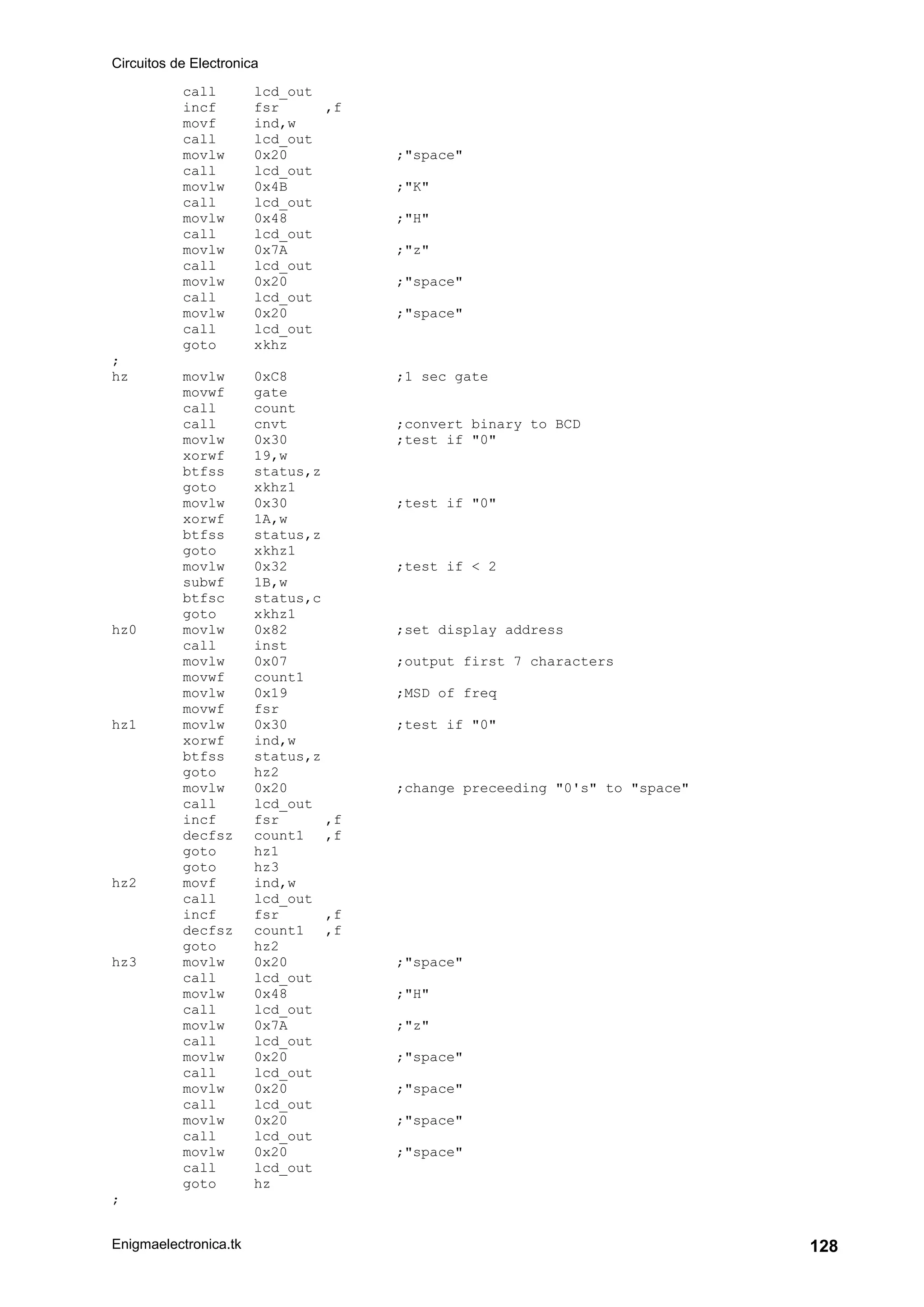 Circuitos de Electronica
Enigmaelectronica.tk 128
call lcd_out
incf fsr ,f
movf ind,w
call lcd_out
movlw 0x20 ;"space"
call lcd_out
movlw 0x4B ;"K"
call lcd_out
movlw 0x48 ;"H"
call lcd_out
movlw 0x7A ;"z"
call lcd_out
movlw 0x20 ;"space"
call lcd_out
movlw 0x20 ;"space"
call lcd_out
goto xkhz
;
hz movlw 0xC8 ;1 sec gate
movwf gate
call count
call cnvt ;convert binary to BCD
movlw 0x30 ;test if "0"
xorwf 19,w
btfss status,z
goto xkhz1
movlw 0x30 ;test if "0"
xorwf 1A,w
btfss status,z
goto xkhz1
movlw 0x32 ;test if < 2
subwf 1B,w
btfsc status,c
goto xkhz1
hz0 movlw 0x82 ;set display address
call inst
movlw 0x07 ;output first 7 characters
movwf count1
movlw 0x19 ;MSD of freq
movwf fsr
hz1 movlw 0x30 ;test if "0"
xorwf ind,w
btfss status,z
goto hz2
movlw 0x20 ;change preceeding "0's" to "space"
call lcd_out
incf fsr ,f
decfsz count1 ,f
goto hz1
goto hz3
hz2 movf ind,w
call lcd_out
incf fsr ,f
decfsz count1 ,f
goto hz2
hz3 movlw 0x20 ;"space"
call lcd_out
movlw 0x48 ;"H"
call lcd_out
movlw 0x7A ;"z"
call lcd_out
movlw 0x20 ;"space"
call lcd_out
movlw 0x20 ;"space"
call lcd_out
movlw 0x20 ;"space"
call lcd_out
movlw 0x20 ;"space"
call lcd_out
goto hz
;
 