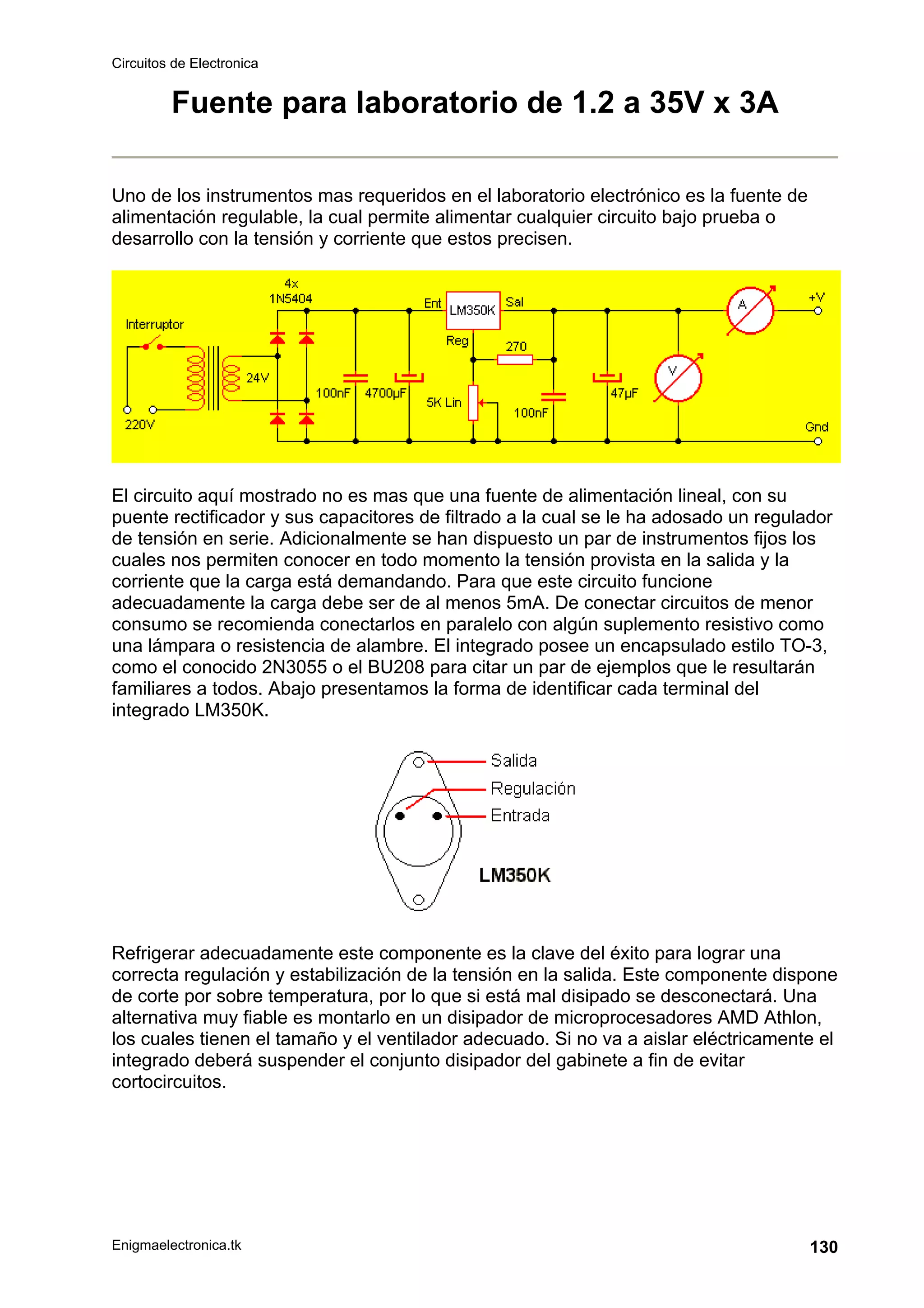 Circuitos de Electronica
Enigmaelectronica.tk 130
Fuente para laboratorio de 1.2 a 35V x 3A
Uno de los instrumentos mas requeridos en el laboratorio electrónico es la fuente de
alimentación regulable, la cual permite alimentar cualquier circuito bajo prueba o
desarrollo con la tensión y corriente que estos precisen.
El circuito aquí mostrado no es mas que una fuente de alimentación lineal, con su
puente rectificador y sus capacitores de filtrado a la cual se le ha adosado un regulador
de tensión en serie. Adicionalmente se han dispuesto un par de instrumentos fijos los
cuales nos permiten conocer en todo momento la tensión provista en la salida y la
corriente que la carga está demandando. Para que este circuito funcione
adecuadamente la carga debe ser de al menos 5mA. De conectar circuitos de menor
consumo se recomienda conectarlos en paralelo con algún suplemento resistivo como
una lámpara o resistencia de alambre. El integrado posee un encapsulado estilo TO-3,
como el conocido 2N3055 o el BU208 para citar un par de ejemplos que le resultarán
familiares a todos. Abajo presentamos la forma de identificar cada terminal del
integrado LM350K.
Refrigerar adecuadamente este componente es la clave del éxito para lograr una
correcta regulación y estabilización de la tensión en la salida. Este componente dispone
de corte por sobre temperatura, por lo que si está mal disipado se desconectará. Una
alternativa muy fiable es montarlo en un disipador de microprocesadores AMD Athlon,
los cuales tienen el tamaño y el ventilador adecuado. Si no va a aislar eléctricamente el
integrado deberá suspender el conjunto disipador del gabinete a fin de evitar
cortocircuitos.
 