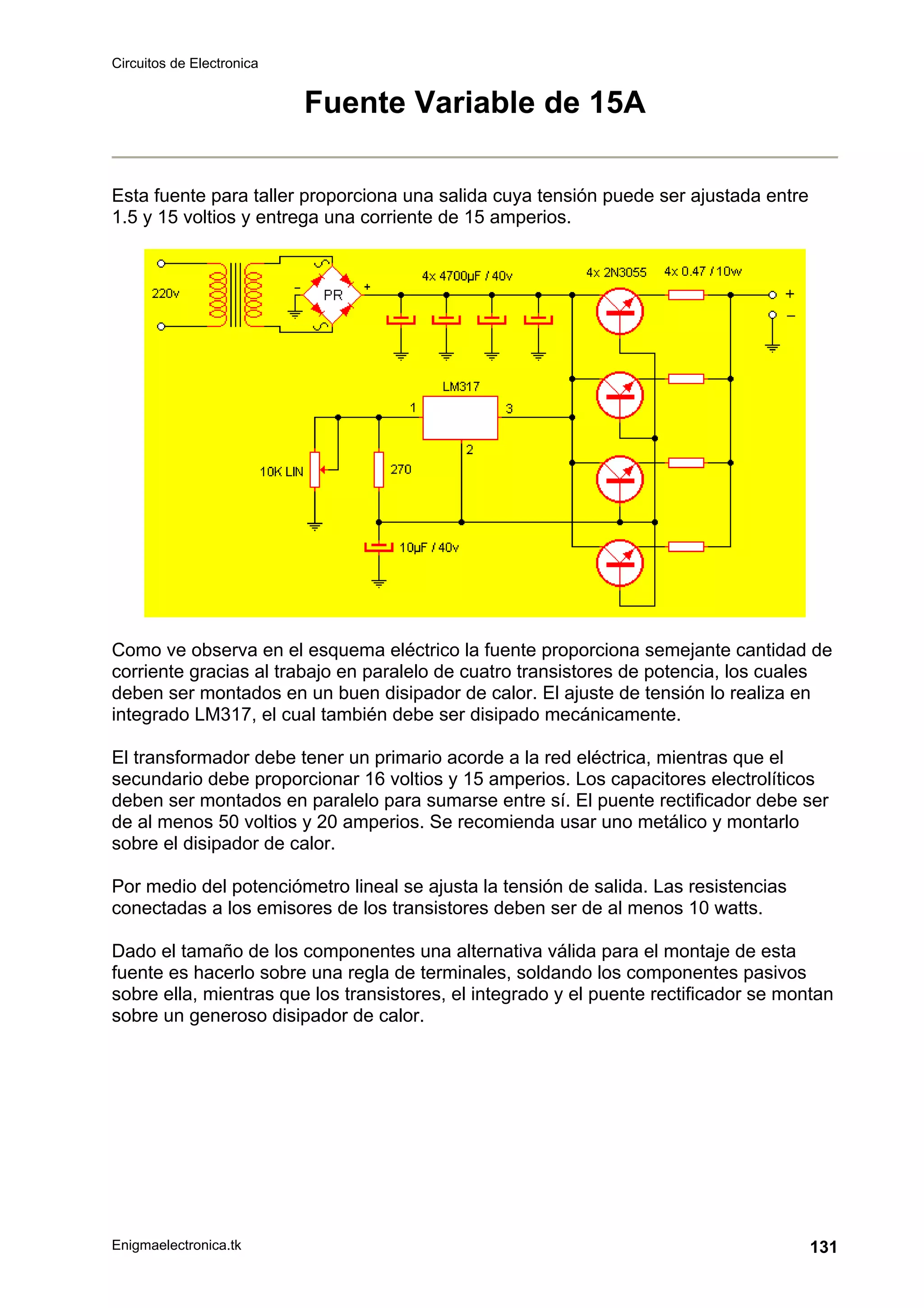 Circuitos de Electronica
Enigmaelectronica.tk 131
Fuente Variable de 15A
Esta fuente para taller proporciona una salida cuya tensión puede ser ajustada entre
1.5 y 15 voltios y entrega una corriente de 15 amperios.
Como ve observa en el esquema eléctrico la fuente proporciona semejante cantidad de
corriente gracias al trabajo en paralelo de cuatro transistores de potencia, los cuales
deben ser montados en un buen disipador de calor. El ajuste de tensión lo realiza en
integrado LM317, el cual también debe ser disipado mecánicamente.
El transformador debe tener un primario acorde a la red eléctrica, mientras que el
secundario debe proporcionar 16 voltios y 15 amperios. Los capacitores electrolíticos
deben ser montados en paralelo para sumarse entre sí. El puente rectificador debe ser
de al menos 50 voltios y 20 amperios. Se recomienda usar uno metálico y montarlo
sobre el disipador de calor.
Por medio del potenciómetro lineal se ajusta la tensión de salida. Las resistencias
conectadas a los emisores de los transistores deben ser de al menos 10 watts.
Dado el tamaño de los componentes una alternativa válida para el montaje de esta
fuente es hacerlo sobre una regla de terminales, soldando los componentes pasivos
sobre ella, mientras que los transistores, el integrado y el puente rectificador se montan
sobre un generoso disipador de calor.
 