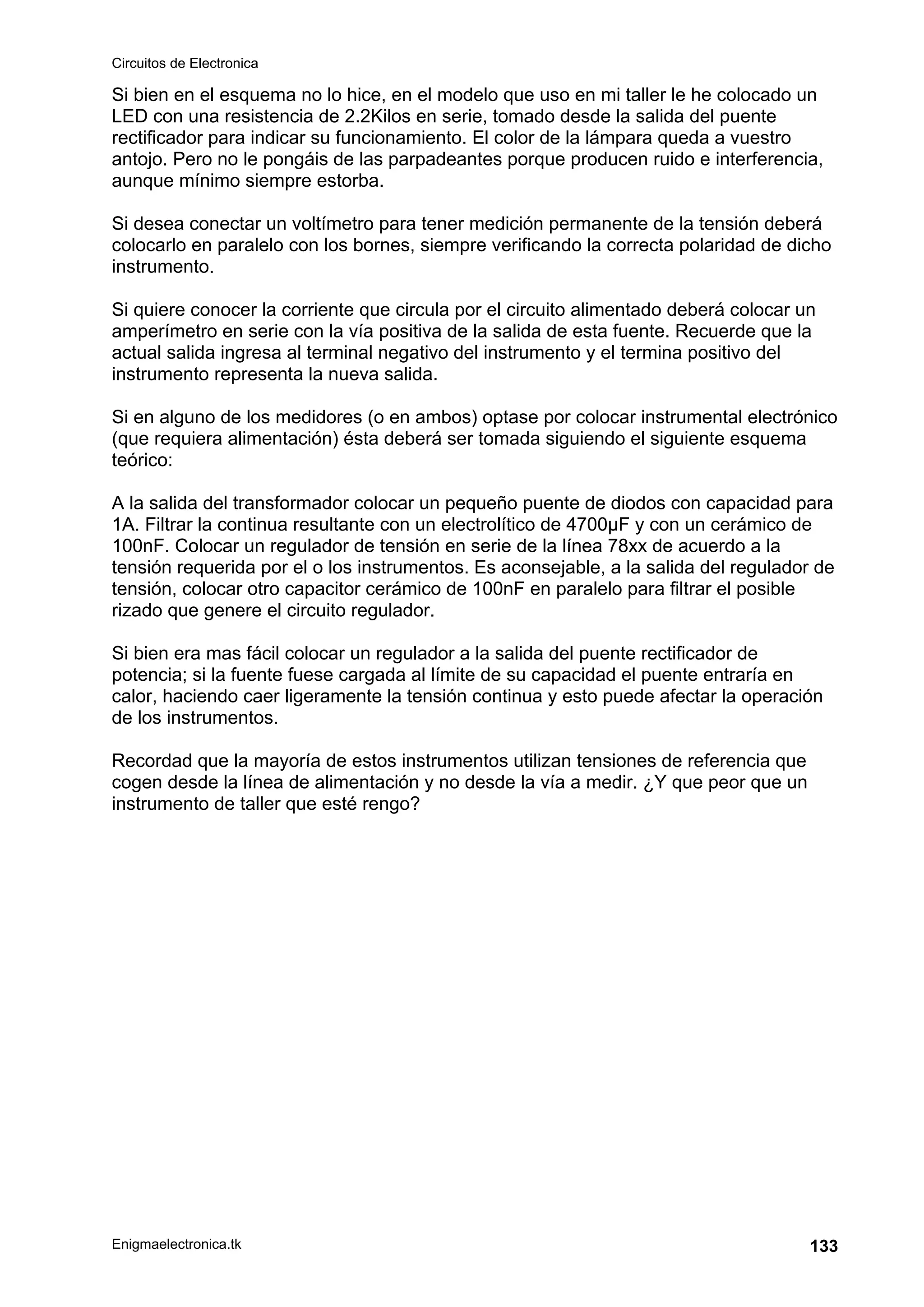 Circuitos de Electronica
Enigmaelectronica.tk 133
Si bien en el esquema no lo hice, en el modelo que uso en mi taller le he colocado un
LED con una resistencia de 2.2Kilos en serie, tomado desde la salida del puente
rectificador para indicar su funcionamiento. El color de la lámpara queda a vuestro
antojo. Pero no le pongáis de las parpadeantes porque producen ruido e interferencia,
aunque mínimo siempre estorba.
Si desea conectar un voltímetro para tener medición permanente de la tensión deberá
colocarlo en paralelo con los bornes, siempre verificando la correcta polaridad de dicho
instrumento.
Si quiere conocer la corriente que circula por el circuito alimentado deberá colocar un
amperímetro en serie con la vía positiva de la salida de esta fuente. Recuerde que la
actual salida ingresa al terminal negativo del instrumento y el termina positivo del
instrumento representa la nueva salida.
Si en alguno de los medidores (o en ambos) optase por colocar instrumental electrónico
(que requiera alimentación) ésta deberá ser tomada siguiendo el siguiente esquema
teórico:
A la salida del transformador colocar un pequeño puente de diodos con capacidad para
1A. Filtrar la continua resultante con un electrolítico de 4700µF y con un cerámico de
100nF. Colocar un regulador de tensión en serie de la línea 78xx de acuerdo a la
tensión requerida por el o los instrumentos. Es aconsejable, a la salida del regulador de
tensión, colocar otro capacitor cerámico de 100nF en paralelo para filtrar el posible
rizado que genere el circuito regulador.
Si bien era mas fácil colocar un regulador a la salida del puente rectificador de
potencia; si la fuente fuese cargada al límite de su capacidad el puente entraría en
calor, haciendo caer ligeramente la tensión continua y esto puede afectar la operación
de los instrumentos.
Recordad que la mayoría de estos instrumentos utilizan tensiones de referencia que
cogen desde la línea de alimentación y no desde la vía a medir. ¿Y que peor que un
instrumento de taller que esté rengo?
 