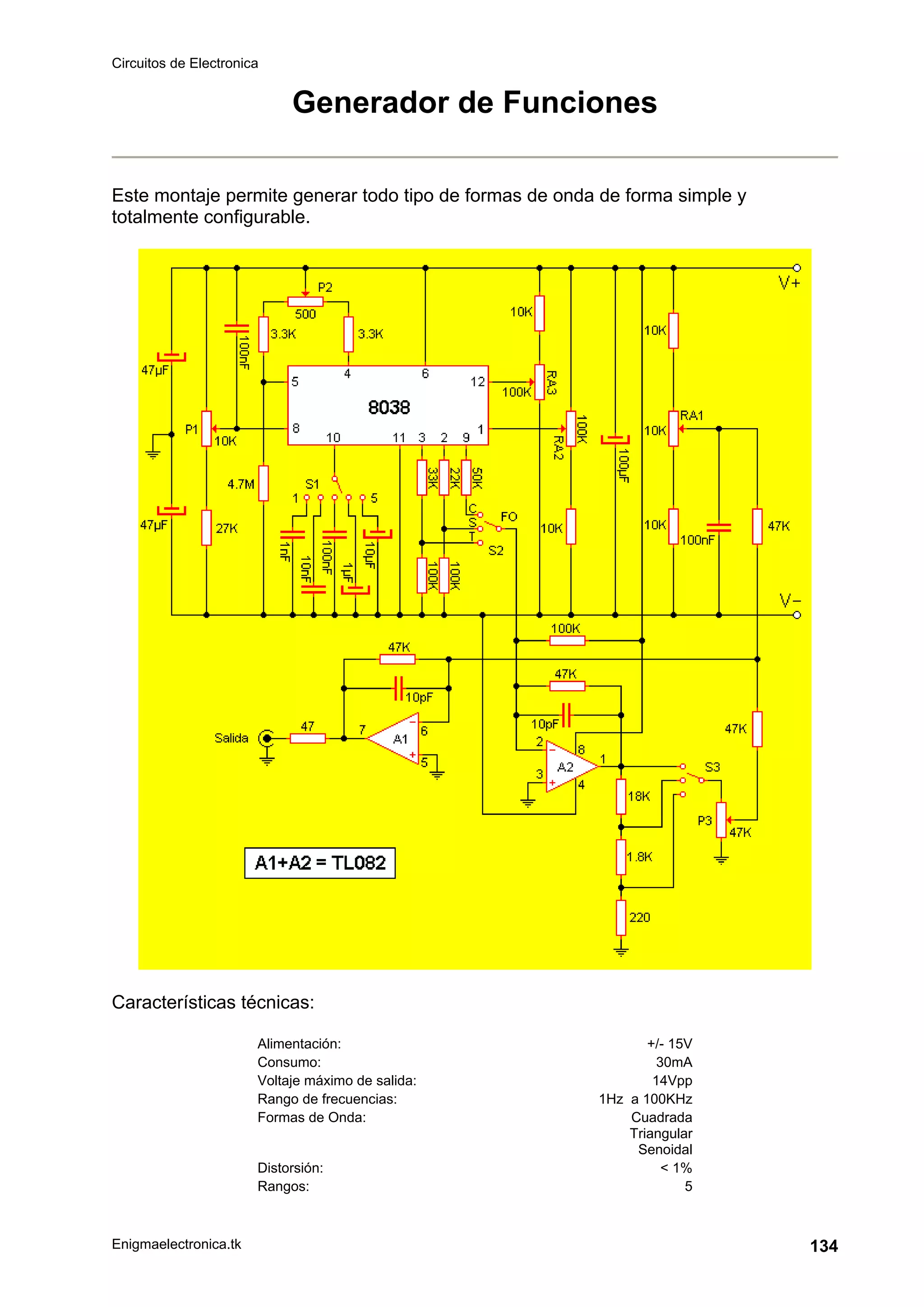 Circuitos de Electronica
Enigmaelectronica.tk 134
Generador de Funciones
Este montaje permite generar todo tipo de formas de onda de forma simple y
totalmente configurable.
Características técnicas:
Alimentación: +/- 15V
Consumo: 30mA
Voltaje máximo de salida: 14Vpp
Rango de frecuencias: 1Hz a 100KHz
Formas de Onda: Cuadrada
Triangular
Senoidal
Distorsión: < 1%
Rangos: 5
 