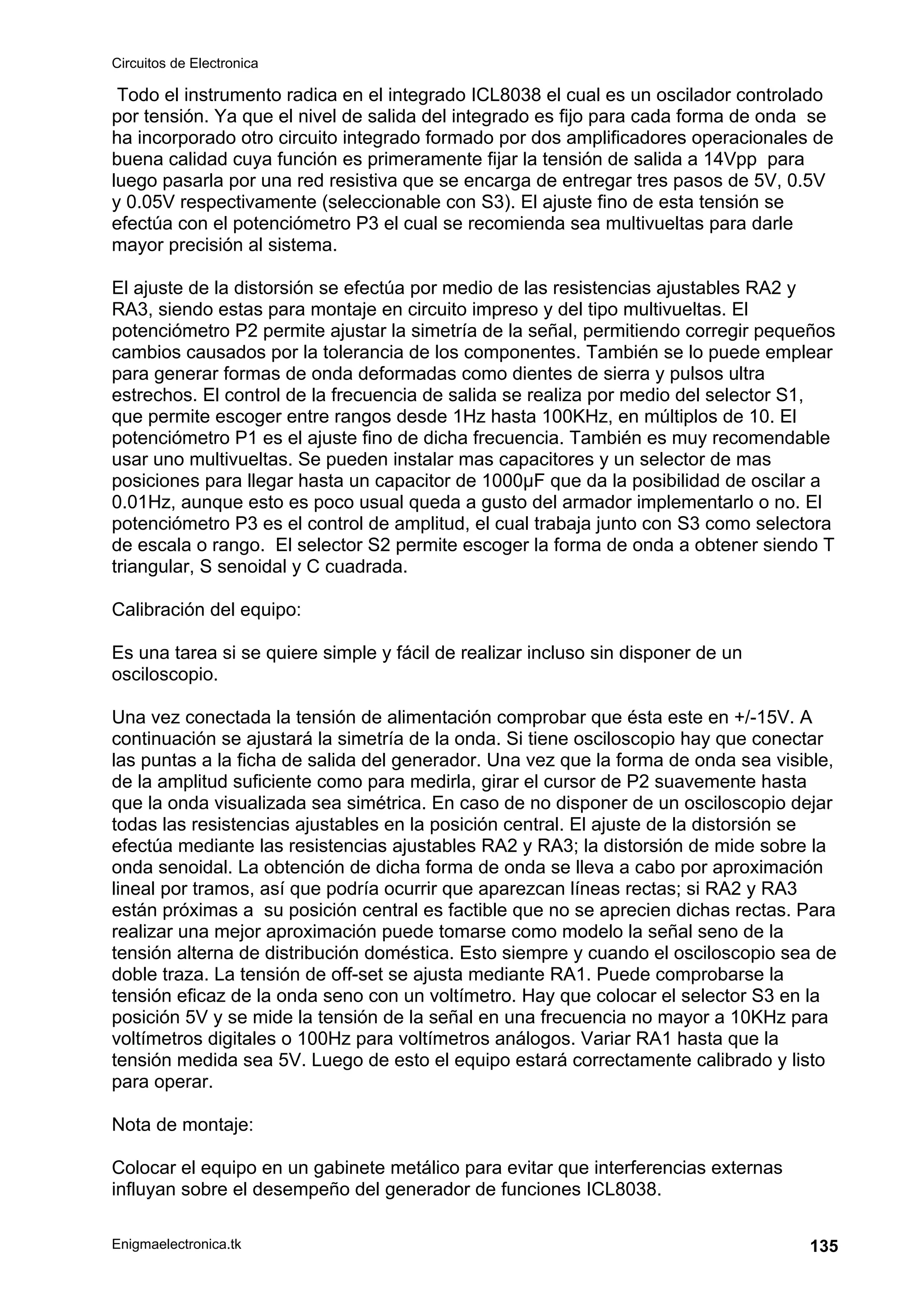 Circuitos de Electronica
Enigmaelectronica.tk 135
Todo el instrumento radica en el integrado ICL8038 el cual es un oscilador controlado
por tensión. Ya que el nivel de salida del integrado es fijo para cada forma de onda se
ha incorporado otro circuito integrado formado por dos amplificadores operacionales de
buena calidad cuya función es primeramente fijar la tensión de salida a 14Vpp para
luego pasarla por una red resistiva que se encarga de entregar tres pasos de 5V, 0.5V
y 0.05V respectivamente (seleccionable con S3). El ajuste fino de esta tensión se
efectúa con el potenciómetro P3 el cual se recomienda sea multivueltas para darle
mayor precisión al sistema.
El ajuste de la distorsión se efectúa por medio de las resistencias ajustables RA2 y
RA3, siendo estas para montaje en circuito impreso y del tipo multivueltas. El
potenciómetro P2 permite ajustar la simetría de la señal, permitiendo corregir pequeños
cambios causados por la tolerancia de los componentes. También se lo puede emplear
para generar formas de onda deformadas como dientes de sierra y pulsos ultra
estrechos. El control de la frecuencia de salida se realiza por medio del selector S1,
que permite escoger entre rangos desde 1Hz hasta 100KHz, en múltiplos de 10. El
potenciómetro P1 es el ajuste fino de dicha frecuencia. También es muy recomendable
usar uno multivueltas. Se pueden instalar mas capacitores y un selector de mas
posiciones para llegar hasta un capacitor de 1000µF que da la posibilidad de oscilar a
0.01Hz, aunque esto es poco usual queda a gusto del armador implementarlo o no. El
potenciómetro P3 es el control de amplitud, el cual trabaja junto con S3 como selectora
de escala o rango. El selector S2 permite escoger la forma de onda a obtener siendo T
triangular, S senoidal y C cuadrada.
Calibración del equipo:
Es una tarea si se quiere simple y fácil de realizar incluso sin disponer de un
osciloscopio.
Una vez conectada la tensión de alimentación comprobar que ésta este en +/-15V. A
continuación se ajustará la simetría de la onda. Si tiene osciloscopio hay que conectar
las puntas a la ficha de salida del generador. Una vez que la forma de onda sea visible,
de la amplitud suficiente como para medirla, girar el cursor de P2 suavemente hasta
que la onda visualizada sea simétrica. En caso de no disponer de un osciloscopio dejar
todas las resistencias ajustables en la posición central. El ajuste de la distorsión se
efectúa mediante las resistencias ajustables RA2 y RA3; la distorsión de mide sobre la
onda senoidal. La obtención de dicha forma de onda se lleva a cabo por aproximación
lineal por tramos, así que podría ocurrir que aparezcan líneas rectas; si RA2 y RA3
están próximas a su posición central es factible que no se aprecien dichas rectas. Para
realizar una mejor aproximación puede tomarse como modelo la señal seno de la
tensión alterna de distribución doméstica. Esto siempre y cuando el osciloscopio sea de
doble traza. La tensión de off-set se ajusta mediante RA1. Puede comprobarse la
tensión eficaz de la onda seno con un voltímetro. Hay que colocar el selector S3 en la
posición 5V y se mide la tensión de la señal en una frecuencia no mayor a 10KHz para
voltímetros digitales o 100Hz para voltímetros análogos. Variar RA1 hasta que la
tensión medida sea 5V. Luego de esto el equipo estará correctamente calibrado y listo
para operar.
Nota de montaje:
Colocar el equipo en un gabinete metálico para evitar que interferencias externas
influyan sobre el desempeño del generador de funciones ICL8038.
 