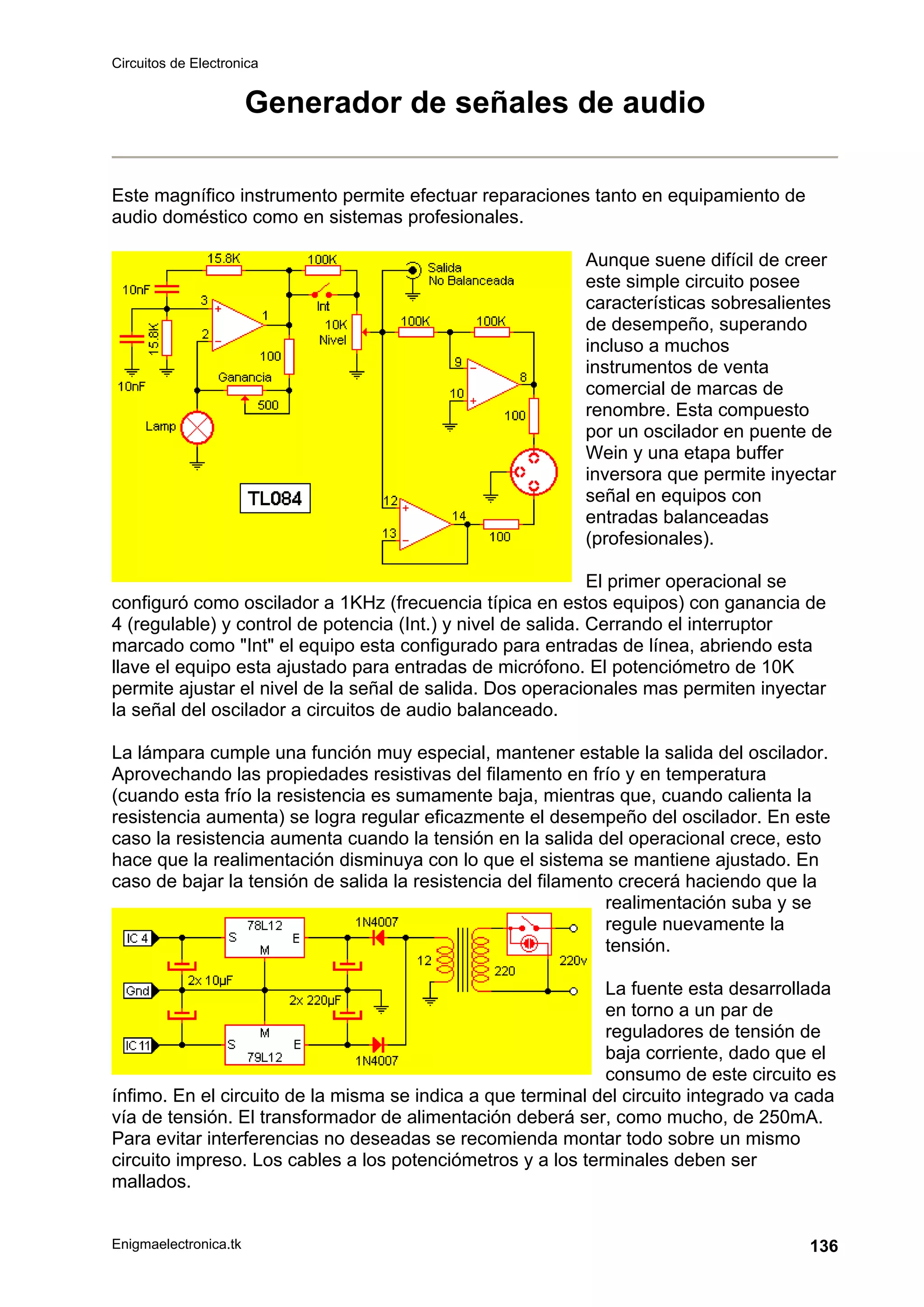Circuitos de Electronica
Enigmaelectronica.tk 136
Generador de señales de audio
Este magnífico instrumento permite efectuar reparaciones tanto en equipamiento de
audio doméstico como en sistemas profesionales.
Aunque suene difícil de creer
este simple circuito posee
características sobresalientes
de desempeño, superando
incluso a muchos
instrumentos de venta
comercial de marcas de
renombre. Esta compuesto
por un oscilador en puente de
Wein y una etapa buffer
inversora que permite inyectar
señal en equipos con
entradas balanceadas
(profesionales).
El primer operacional se
configuró como oscilador a 1KHz (frecuencia típica en estos equipos) con ganancia de
4 (regulable) y control de potencia (Int.) y nivel de salida. Cerrando el interruptor
marcado como "Int" el equipo esta configurado para entradas de línea, abriendo esta
llave el equipo esta ajustado para entradas de micrófono. El potenciómetro de 10K
permite ajustar el nivel de la señal de salida. Dos operacionales mas permiten inyectar
la señal del oscilador a circuitos de audio balanceado.
La lámpara cumple una función muy especial, mantener estable la salida del oscilador.
Aprovechando las propiedades resistivas del filamento en frío y en temperatura
(cuando esta frío la resistencia es sumamente baja, mientras que, cuando calienta la
resistencia aumenta) se logra regular eficazmente el desempeño del oscilador. En este
caso la resistencia aumenta cuando la tensión en la salida del operacional crece, esto
hace que la realimentación disminuya con lo que el sistema se mantiene ajustado. En
caso de bajar la tensión de salida la resistencia del filamento crecerá haciendo que la
realimentación suba y se
regule nuevamente la
tensión.
La fuente esta desarrollada
en torno a un par de
reguladores de tensión de
baja corriente, dado que el
consumo de este circuito es
ínfimo. En el circuito de la misma se indica a que terminal del circuito integrado va cada
vía de tensión. El transformador de alimentación deberá ser, como mucho, de 250mA.
Para evitar interferencias no deseadas se recomienda montar todo sobre un mismo
circuito impreso. Los cables a los potenciómetros y a los terminales deben ser
mallados.
 