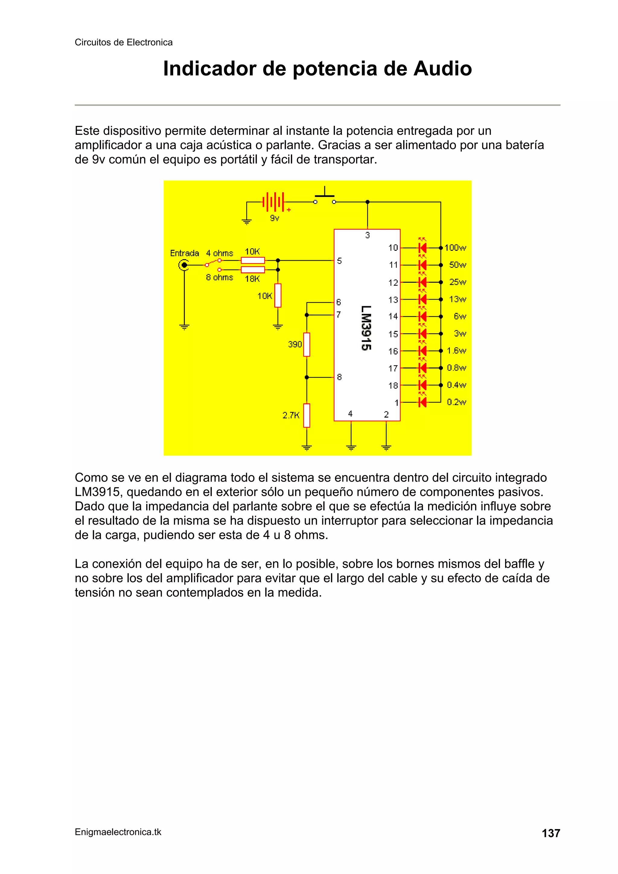 Circuitos de Electronica
Enigmaelectronica.tk 137
Indicador de potencia de Audio
Este dispositivo permite determinar al instante la potencia entregada por un
amplificador a una caja acústica o parlante. Gracias a ser alimentado por una batería
de 9v común el equipo es portátil y fácil de transportar.
Como se ve en el diagrama todo el sistema se encuentra dentro del circuito integrado
LM3915, quedando en el exterior sólo un pequeño número de componentes pasivos.
Dado que la impedancia del parlante sobre el que se efectúa la medición influye sobre
el resultado de la misma se ha dispuesto un interruptor para seleccionar la impedancia
de la carga, pudiendo ser esta de 4 u 8 ohms.
La conexión del equipo ha de ser, en lo posible, sobre los bornes mismos del baffle y
no sobre los del amplificador para evitar que el largo del cable y su efecto de caída de
tensión no sean contemplados en la medida.
 