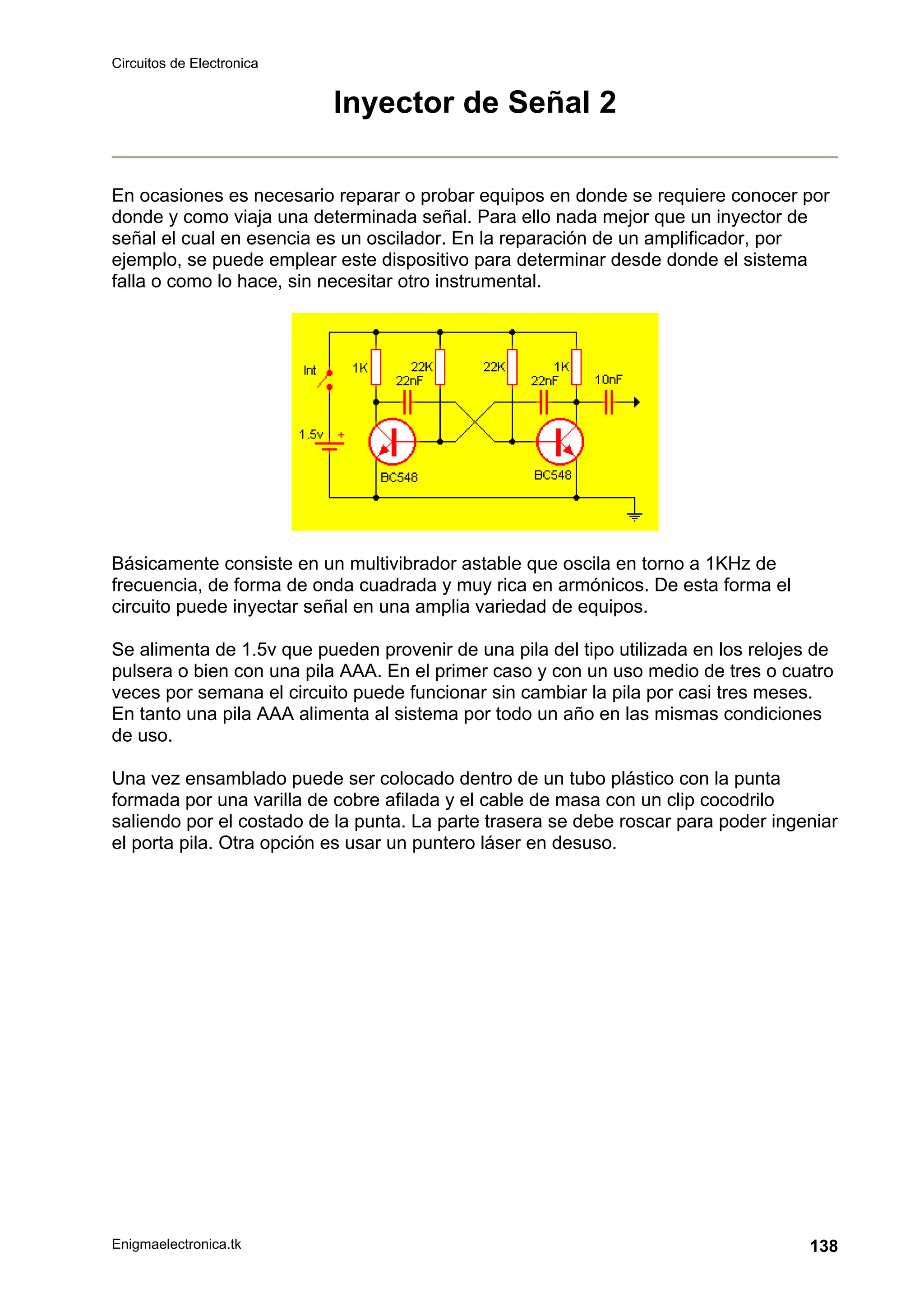 Circuitos de Electronica
Enigmaelectronica.tk 138
Inyector de Señal 2
En ocasiones es necesario reparar o probar equipos en donde se requiere conocer por
donde y como viaja una determinada señal. Para ello nada mejor que un inyector de
señal el cual en esencia es un oscilador. En la reparación de un amplificador, por
ejemplo, se puede emplear este dispositivo para determinar desde donde el sistema
falla o como lo hace, sin necesitar otro instrumental.
Básicamente consiste en un multivibrador astable que oscila en torno a 1KHz de
frecuencia, de forma de onda cuadrada y muy rica en armónicos. De esta forma el
circuito puede inyectar señal en una amplia variedad de equipos.
Se alimenta de 1.5v que pueden provenir de una pila del tipo utilizada en los relojes de
pulsera o bien con una pila AAA. En el primer caso y con un uso medio de tres o cuatro
veces por semana el circuito puede funcionar sin cambiar la pila por casi tres meses.
En tanto una pila AAA alimenta al sistema por todo un año en las mismas condiciones
de uso.
Una vez ensamblado puede ser colocado dentro de un tubo plástico con la punta
formada por una varilla de cobre afilada y el cable de masa con un clip cocodrilo
saliendo por el costado de la punta. La parte trasera se debe roscar para poder ingeniar
el porta pila. Otra opción es usar un puntero láser en desuso.
 