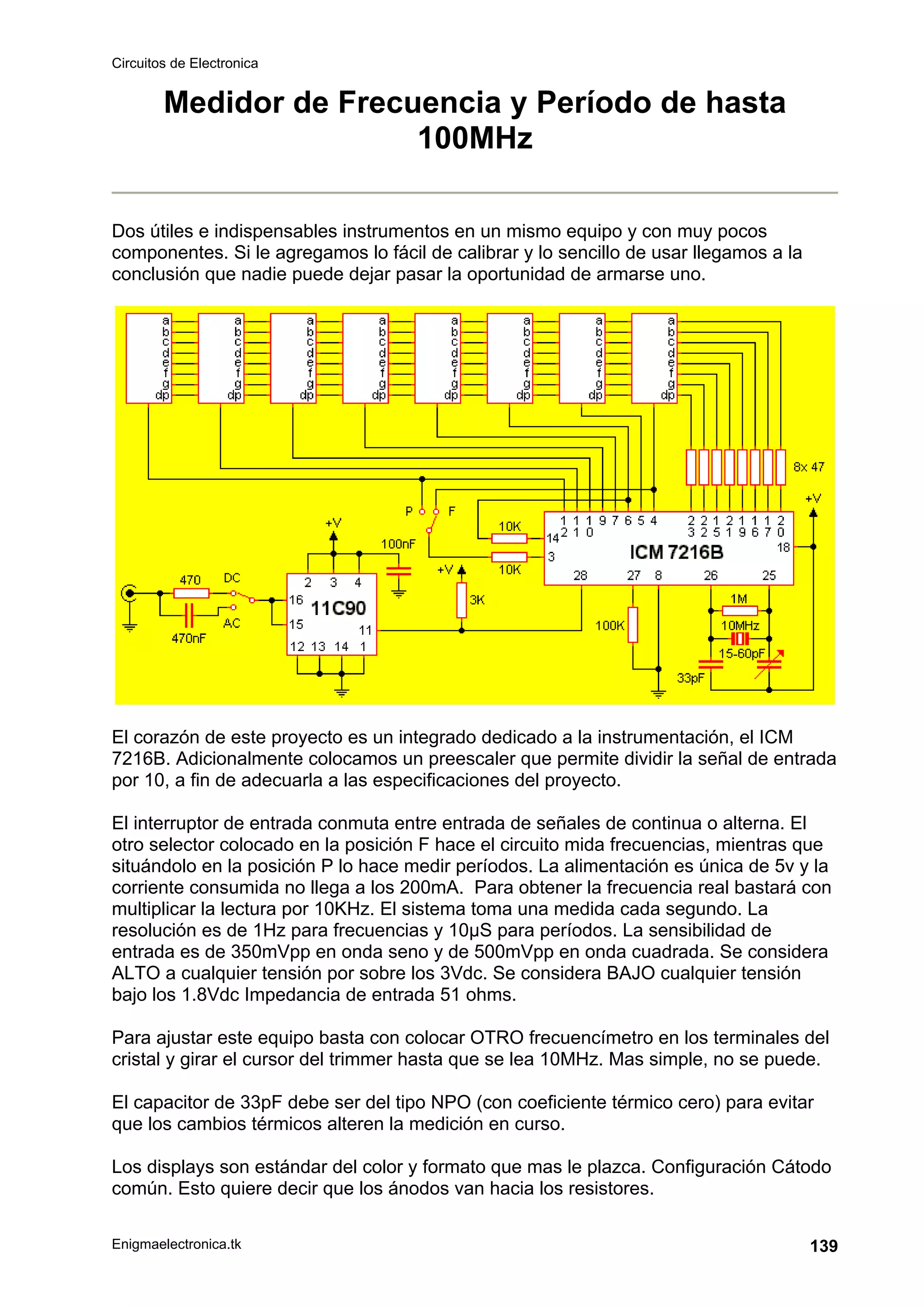 Circuitos de Electronica
Enigmaelectronica.tk 139
Medidor de Frecuencia y Período de hasta
100MHz
Dos útiles e indispensables instrumentos en un mismo equipo y con muy pocos
componentes. Si le agregamos lo fácil de calibrar y lo sencillo de usar llegamos a la
conclusión que nadie puede dejar pasar la oportunidad de armarse uno.
El corazón de este proyecto es un integrado dedicado a la instrumentación, el ICM
7216B. Adicionalmente colocamos un preescaler que permite dividir la señal de entrada
por 10, a fin de adecuarla a las especificaciones del proyecto.
El interruptor de entrada conmuta entre entrada de señales de continua o alterna. El
otro selector colocado en la posición F hace el circuito mida frecuencias, mientras que
situándolo en la posición P lo hace medir períodos. La alimentación es única de 5v y la
corriente consumida no llega a los 200mA. Para obtener la frecuencia real bastará con
multiplicar la lectura por 10KHz. El sistema toma una medida cada segundo. La
resolución es de 1Hz para frecuencias y 10µS para períodos. La sensibilidad de
entrada es de 350mVpp en onda seno y de 500mVpp en onda cuadrada. Se considera
ALTO a cualquier tensión por sobre los 3Vdc. Se considera BAJO cualquier tensión
bajo los 1.8Vdc Impedancia de entrada 51 ohms.
Para ajustar este equipo basta con colocar OTRO frecuencímetro en los terminales del
cristal y girar el cursor del trimmer hasta que se lea 10MHz. Mas simple, no se puede.
El capacitor de 33pF debe ser del tipo NPO (con coeficiente térmico cero) para evitar
que los cambios térmicos alteren la medición en curso.
Los displays son estándar del color y formato que mas le plazca. Configuración Cátodo
común. Esto quiere decir que los ánodos van hacia los resistores.
 