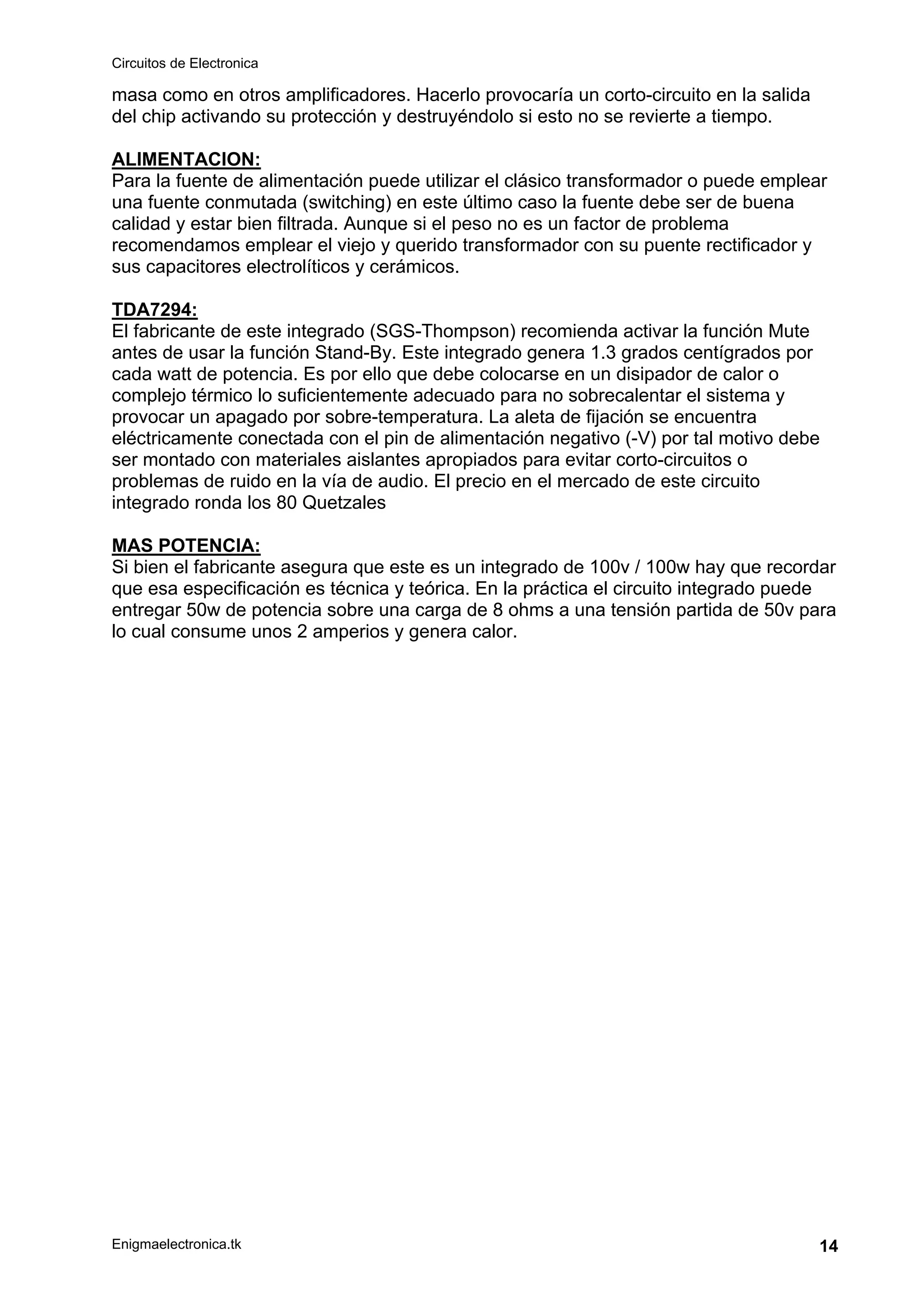 Circuitos de Electronica
Enigmaelectronica.tk 14
masa como en otros amplificadores. Hacerlo provocaría un corto-circuito en la salida
del chip activando su protección y destruyéndolo si esto no se revierte a tiempo.
ALIMENTACION:
Para la fuente de alimentación puede utilizar el clásico transformador o puede emplear
una fuente conmutada (switching) en este último caso la fuente debe ser de buena
calidad y estar bien filtrada. Aunque si el peso no es un factor de problema
recomendamos emplear el viejo y querido transformador con su puente rectificador y
sus capacitores electrolíticos y cerámicos.
TDA7294:
El fabricante de este integrado (SGS-Thompson) recomienda activar la función Mute
antes de usar la función Stand-By. Este integrado genera 1.3 grados centígrados por
cada watt de potencia. Es por ello que debe colocarse en un disipador de calor o
complejo térmico lo suficientemente adecuado para no sobrecalentar el sistema y
provocar un apagado por sobre-temperatura. La aleta de fijación se encuentra
eléctricamente conectada con el pin de alimentación negativo (-V) por tal motivo debe
ser montado con materiales aislantes apropiados para evitar corto-circuitos o
problemas de ruido en la vía de audio. El precio en el mercado de este circuito
integrado ronda los 80 Quetzales
MAS POTENCIA:
Si bien el fabricante asegura que este es un integrado de 100v / 100w hay que recordar
que esa especificación es técnica y teórica. En la práctica el circuito integrado puede
entregar 50w de potencia sobre una carga de 8 ohms a una tensión partida de 50v para
lo cual consume unos 2 amperios y genera calor.
 