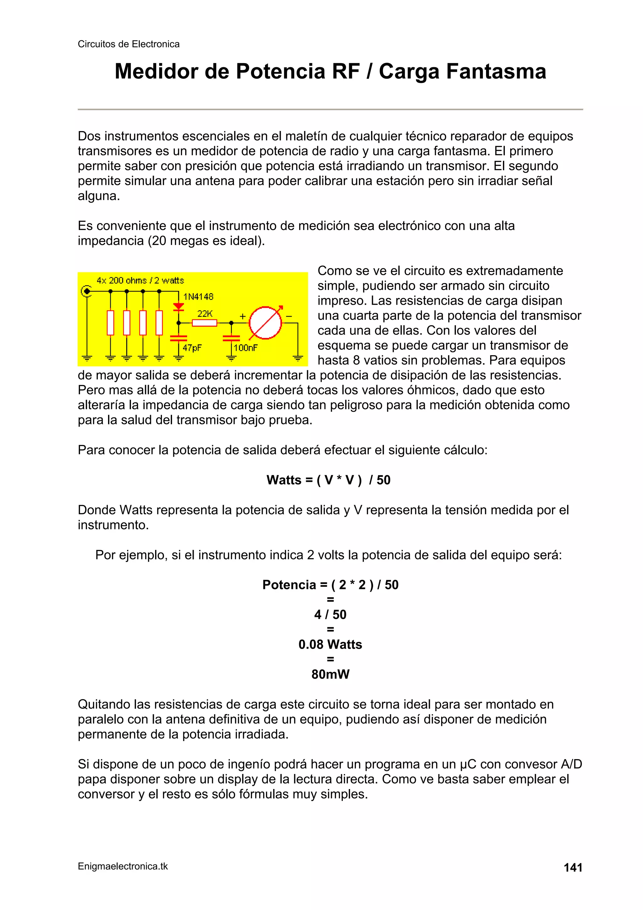 Circuitos de Electronica
Enigmaelectronica.tk 141
Medidor de Potencia RF / Carga Fantasma
Dos instrumentos escenciales en el maletín de cualquier técnico reparador de equipos
transmisores es un medidor de potencia de radio y una carga fantasma. El primero
permite saber con presición que potencia está irradiando un transmisor. El segundo
permite simular una antena para poder calibrar una estación pero sin irradiar señal
alguna.
Es conveniente que el instrumento de medición sea electrónico con una alta
impedancia (20 megas es ideal).
Como se ve el circuito es extremadamente
simple, pudiendo ser armado sin circuito
impreso. Las resistencias de carga disipan
una cuarta parte de la potencia del transmisor
cada una de ellas. Con los valores del
esquema se puede cargar un transmisor de
hasta 8 vatios sin problemas. Para equipos
de mayor salida se deberá incrementar la potencia de disipación de las resistencias.
Pero mas allá de la potencia no deberá tocas los valores óhmicos, dado que esto
alteraría la impedancia de carga siendo tan peligroso para la medición obtenida como
para la salud del transmisor bajo prueba.
Para conocer la potencia de salida deberá efectuar el siguiente cálculo:
Watts = ( V * V ) / 50
Donde Watts representa la potencia de salida y V representa la tensión medida por el
instrumento.
Por ejemplo, si el instrumento indica 2 volts la potencia de salida del equipo será:
Potencia = ( 2 * 2 ) / 50
=
4 / 50
=
0.08 Watts
=
80mW
Quitando las resistencias de carga este circuito se torna ideal para ser montado en
paralelo con la antena definitiva de un equipo, pudiendo así disponer de medición
permanente de la potencia irradiada.
Si dispone de un poco de ingenío podrá hacer un programa en un µC con convesor A/D
papa disponer sobre un display de la lectura directa. Como ve basta saber emplear el
conversor y el resto es sólo fórmulas muy simples.
 