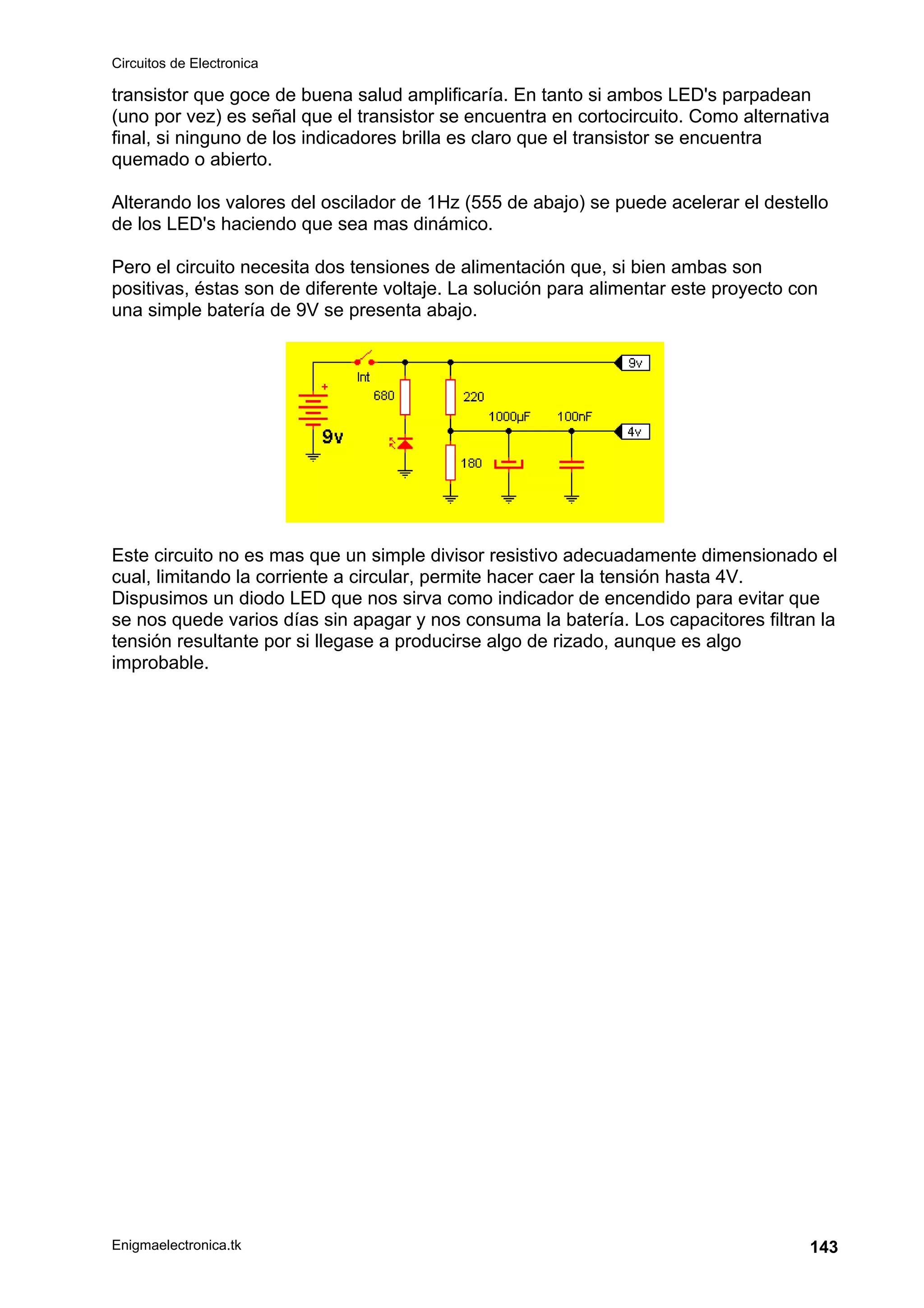 Circuitos de Electronica
Enigmaelectronica.tk 143
transistor que goce de buena salud amplificaría. En tanto si ambos LED's parpadean
(uno por vez) es señal que el transistor se encuentra en cortocircuito. Como alternativa
final, si ninguno de los indicadores brilla es claro que el transistor se encuentra
quemado o abierto.
Alterando los valores del oscilador de 1Hz (555 de abajo) se puede acelerar el destello
de los LED's haciendo que sea mas dinámico.
Pero el circuito necesita dos tensiones de alimentación que, si bien ambas son
positivas, éstas son de diferente voltaje. La solución para alimentar este proyecto con
una simple batería de 9V se presenta abajo.
Este circuito no es mas que un simple divisor resistivo adecuadamente dimensionado el
cual, limitando la corriente a circular, permite hacer caer la tensión hasta 4V.
Dispusimos un diodo LED que nos sirva como indicador de encendido para evitar que
se nos quede varios días sin apagar y nos consuma la batería. Los capacitores filtran la
tensión resultante por si llegase a producirse algo de rizado, aunque es algo
improbable.
 
