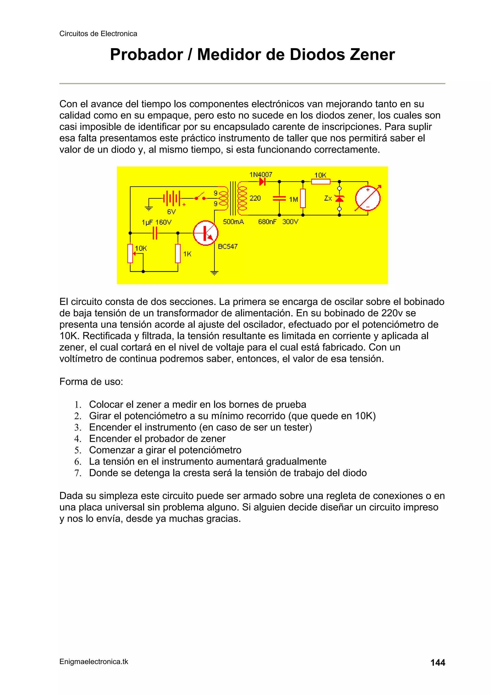 Circuitos de Electronica
Enigmaelectronica.tk 144
Probador / Medidor de Diodos Zener
Con el avance del tiempo los componentes electrónicos van mejorando tanto en su
calidad como en su empaque, pero esto no sucede en los diodos zener, los cuales son
casi imposible de identificar por su encapsulado carente de inscripciones. Para suplir
esa falta presentamos este práctico instrumento de taller que nos permitirá saber el
valor de un diodo y, al mismo tiempo, si esta funcionando correctamente.
El circuito consta de dos secciones. La primera se encarga de oscilar sobre el bobinado
de baja tensión de un transformador de alimentación. En su bobinado de 220v se
presenta una tensión acorde al ajuste del oscilador, efectuado por el potenciómetro de
10K. Rectificada y filtrada, la tensión resultante es limitada en corriente y aplicada al
zener, el cual cortará en el nivel de voltaje para el cual está fabricado. Con un
voltímetro de continua podremos saber, entonces, el valor de esa tensión.
Forma de uso:
1. Colocar el zener a medir en los bornes de prueba
2. Girar el potenciómetro a su mínimo recorrido (que quede en 10K)
3. Encender el instrumento (en caso de ser un tester)
4. Encender el probador de zener
5. Comenzar a girar el potenciómetro
6. La tensión en el instrumento aumentará gradualmente
7. Donde se detenga la cresta será la tensión de trabajo del diodo
Dada su simpleza este circuito puede ser armado sobre una regleta de conexiones o en
una placa universal sin problema alguno. Si alguien decide diseñar un circuito impreso
y nos lo envía, desde ya muchas gracias.
 