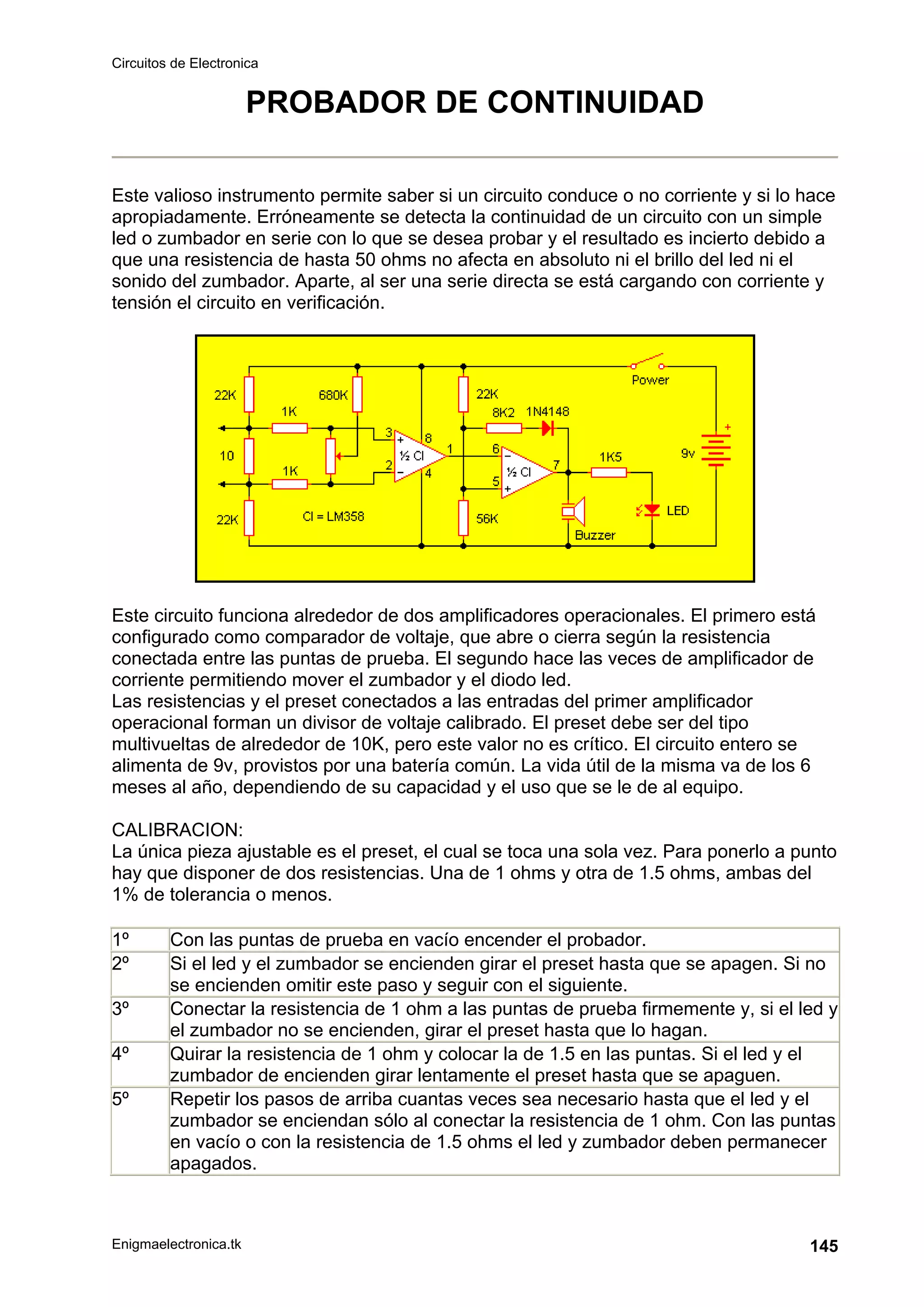 Circuitos de Electronica
Enigmaelectronica.tk 145
PROBADOR DE CONTINUIDAD
Este valioso instrumento permite saber si un circuito conduce o no corriente y si lo hace
apropiadamente. Erróneamente se detecta la continuidad de un circuito con un simple
led o zumbador en serie con lo que se desea probar y el resultado es incierto debido a
que una resistencia de hasta 50 ohms no afecta en absoluto ni el brillo del led ni el
sonido del zumbador. Aparte, al ser una serie directa se está cargando con corriente y
tensión el circuito en verificación.
Este circuito funciona alrededor de dos amplificadores operacionales. El primero está
configurado como comparador de voltaje, que abre o cierra según la resistencia
conectada entre las puntas de prueba. El segundo hace las veces de amplificador de
corriente permitiendo mover el zumbador y el diodo led.
Las resistencias y el preset conectados a las entradas del primer amplificador
operacional forman un divisor de voltaje calibrado. El preset debe ser del tipo
multivueltas de alrededor de 10K, pero este valor no es crítico. El circuito entero se
alimenta de 9v, provistos por una batería común. La vida útil de la misma va de los 6
meses al año, dependiendo de su capacidad y el uso que se le de al equipo.
CALIBRACION:
La única pieza ajustable es el preset, el cual se toca una sola vez. Para ponerlo a punto
hay que disponer de dos resistencias. Una de 1 ohms y otra de 1.5 ohms, ambas del
1% de tolerancia o menos.
1º Con las puntas de prueba en vacío encender el probador.
2º Si el led y el zumbador se encienden girar el preset hasta que se apagen. Si no
se encienden omitir este paso y seguir con el siguiente.
3º Conectar la resistencia de 1 ohm a las puntas de prueba firmemente y, si el led y
el zumbador no se encienden, girar el preset hasta que lo hagan.
4º Quirar la resistencia de 1 ohm y colocar la de 1.5 en las puntas. Si el led y el
zumbador de encienden girar lentamente el preset hasta que se apaguen.
5º Repetir los pasos de arriba cuantas veces sea necesario hasta que el led y el
zumbador se enciendan sólo al conectar la resistencia de 1 ohm. Con las puntas
en vacío o con la resistencia de 1.5 ohms el led y zumbador deben permanecer
apagados.
 