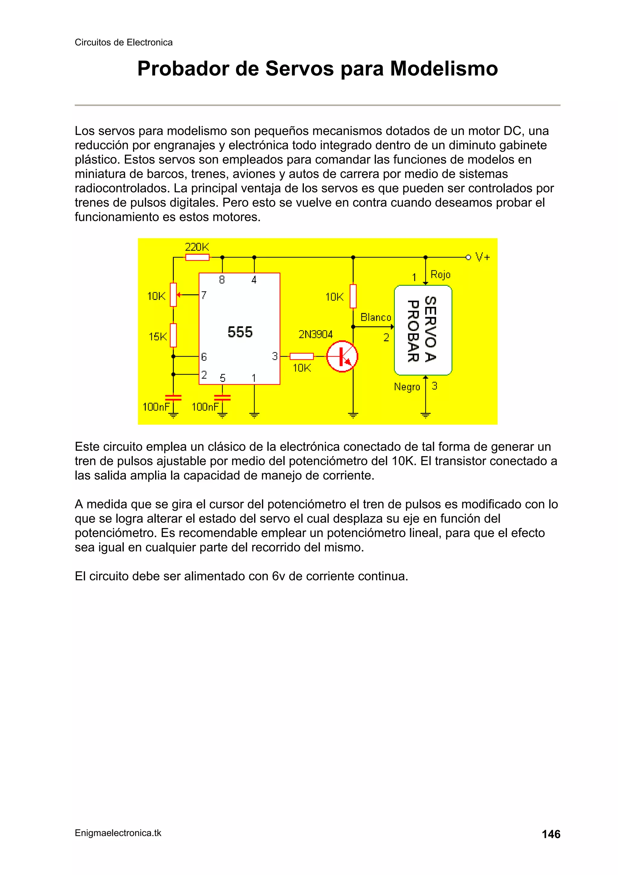 Circuitos de Electronica
Enigmaelectronica.tk 146
Probador de Servos para Modelismo
Los servos para modelismo son pequeños mecanismos dotados de un motor DC, una
reducción por engranajes y electrónica todo integrado dentro de un diminuto gabinete
plástico. Estos servos son empleados para comandar las funciones de modelos en
miniatura de barcos, trenes, aviones y autos de carrera por medio de sistemas
radiocontrolados. La principal ventaja de los servos es que pueden ser controlados por
trenes de pulsos digitales. Pero esto se vuelve en contra cuando deseamos probar el
funcionamiento es estos motores.
Este circuito emplea un clásico de la electrónica conectado de tal forma de generar un
tren de pulsos ajustable por medio del potenciómetro del 10K. El transistor conectado a
las salida amplia la capacidad de manejo de corriente.
A medida que se gira el cursor del potenciómetro el tren de pulsos es modificado con lo
que se logra alterar el estado del servo el cual desplaza su eje en función del
potenciómetro. Es recomendable emplear un potenciómetro lineal, para que el efecto
sea igual en cualquier parte del recorrido del mismo.
El circuito debe ser alimentado con 6v de corriente continua.
 