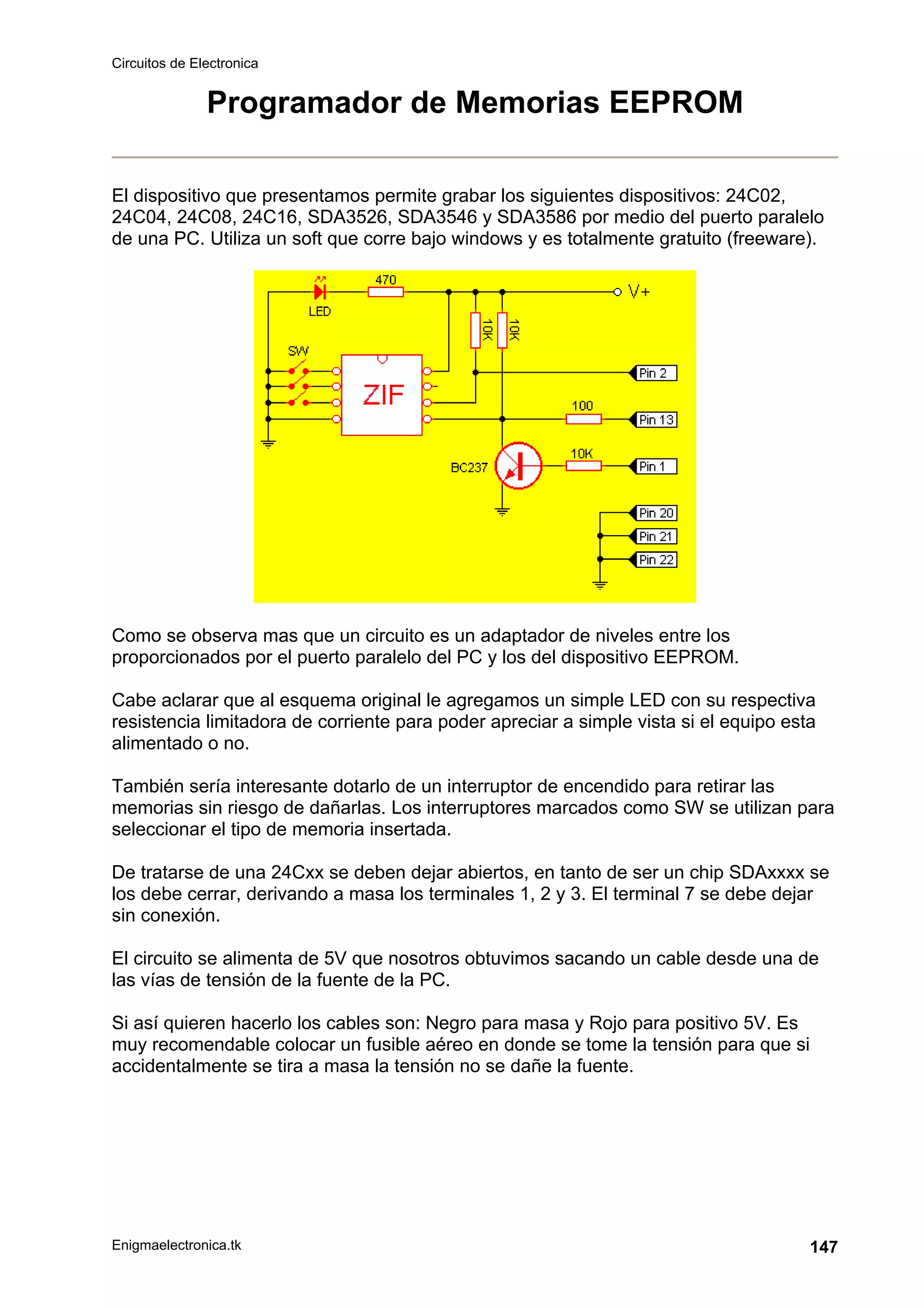 Circuitos de Electronica
Enigmaelectronica.tk 147
Programador de Memorias EEPROM
El dispositivo que presentamos permite grabar los siguientes dispositivos: 24C02,
24C04, 24C08, 24C16, SDA3526, SDA3546 y SDA3586 por medio del puerto paralelo
de una PC. Utiliza un soft que corre bajo windows y es totalmente gratuito (freeware).
Como se observa mas que un circuito es un adaptador de niveles entre los
proporcionados por el puerto paralelo del PC y los del dispositivo EEPROM.
Cabe aclarar que al esquema original le agregamos un simple LED con su respectiva
resistencia limitadora de corriente para poder apreciar a simple vista si el equipo esta
alimentado o no.
También sería interesante dotarlo de un interruptor de encendido para retirar las
memorias sin riesgo de dañarlas. Los interruptores marcados como SW se utilizan para
seleccionar el tipo de memoria insertada.
De tratarse de una 24Cxx se deben dejar abiertos, en tanto de ser un chip SDAxxxx se
los debe cerrar, derivando a masa los terminales 1, 2 y 3. El terminal 7 se debe dejar
sin conexión.
El circuito se alimenta de 5V que nosotros obtuvimos sacando un cable desde una de
las vías de tensión de la fuente de la PC.
Si así quieren hacerlo los cables son: Negro para masa y Rojo para positivo 5V. Es
muy recomendable colocar un fusible aéreo en donde se tome la tensión para que si
accidentalmente se tira a masa la tensión no se dañe la fuente.
 