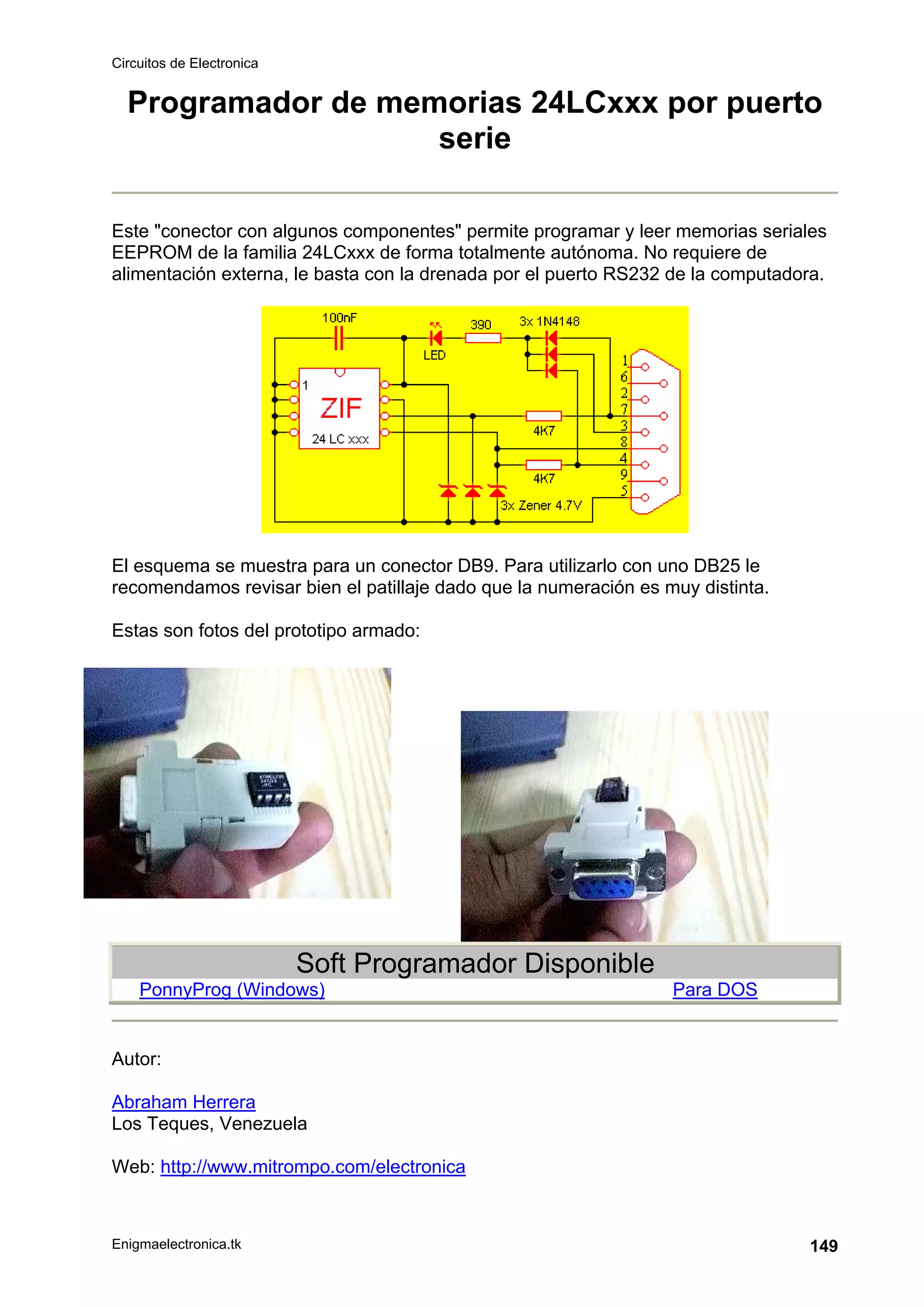 Circuitos de Electronica
Enigmaelectronica.tk 149
Programador de memorias 24LCxxx por puerto
serie
Este "conector con algunos componentes" permite programar y leer memorias seriales
EEPROM de la familia 24LCxxx de forma totalmente autónoma. No requiere de
alimentación externa, le basta con la drenada por el puerto RS232 de la computadora.
El esquema se muestra para un conector DB9. Para utilizarlo con uno DB25 le
recomendamos revisar bien el patillaje dado que la numeración es muy distinta.
Estas son fotos del prototipo armado:
Soft Programador Disponible
PonnyProg (Windows) Para DOS
Autor:
Abraham Herrera
Los Teques, Venezuela
Web: http://www.mitrompo.com/electronica
 