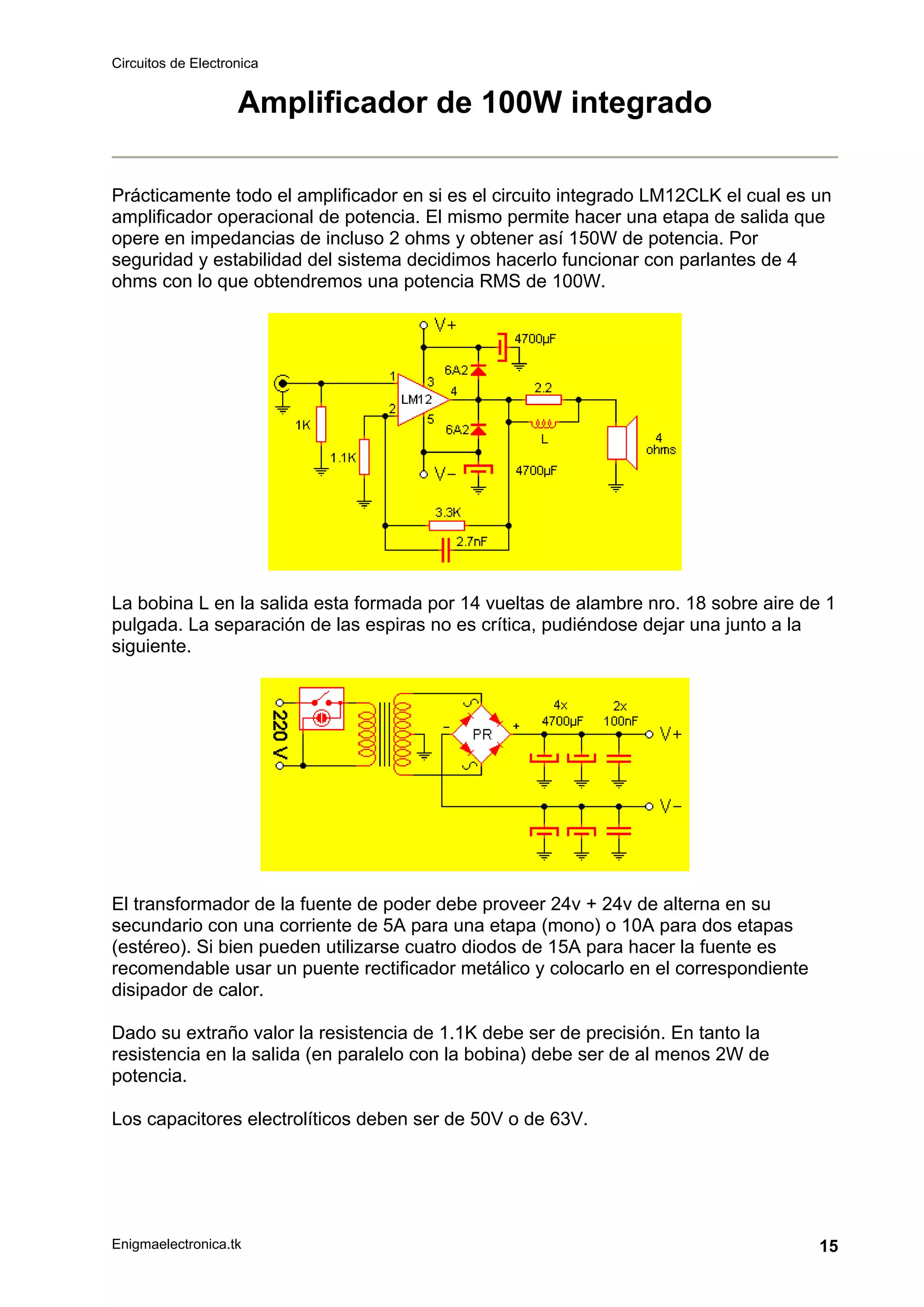 Circuitos de Electronica
Enigmaelectronica.tk 15
Amplificador de 100W integrado
Prácticamente todo el amplificador en si es el circuito integrado LM12CLK el cual es un
amplificador operacional de potencia. El mismo permite hacer una etapa de salida que
opere en impedancias de incluso 2 ohms y obtener así 150W de potencia. Por
seguridad y estabilidad del sistema decidimos hacerlo funcionar con parlantes de 4
ohms con lo que obtendremos una potencia RMS de 100W.
La bobina L en la salida esta formada por 14 vueltas de alambre nro. 18 sobre aire de 1
pulgada. La separación de las espiras no es crítica, pudiéndose dejar una junto a la
siguiente.
El transformador de la fuente de poder debe proveer 24v + 24v de alterna en su
secundario con una corriente de 5A para una etapa (mono) o 10A para dos etapas
(estéreo). Si bien pueden utilizarse cuatro diodos de 15A para hacer la fuente es
recomendable usar un puente rectificador metálico y colocarlo en el correspondiente
disipador de calor.
Dado su extraño valor la resistencia de 1.1K debe ser de precisión. En tanto la
resistencia en la salida (en paralelo con la bobina) debe ser de al menos 2W de
potencia.
Los capacitores electrolíticos deben ser de 50V o de 63V.
 