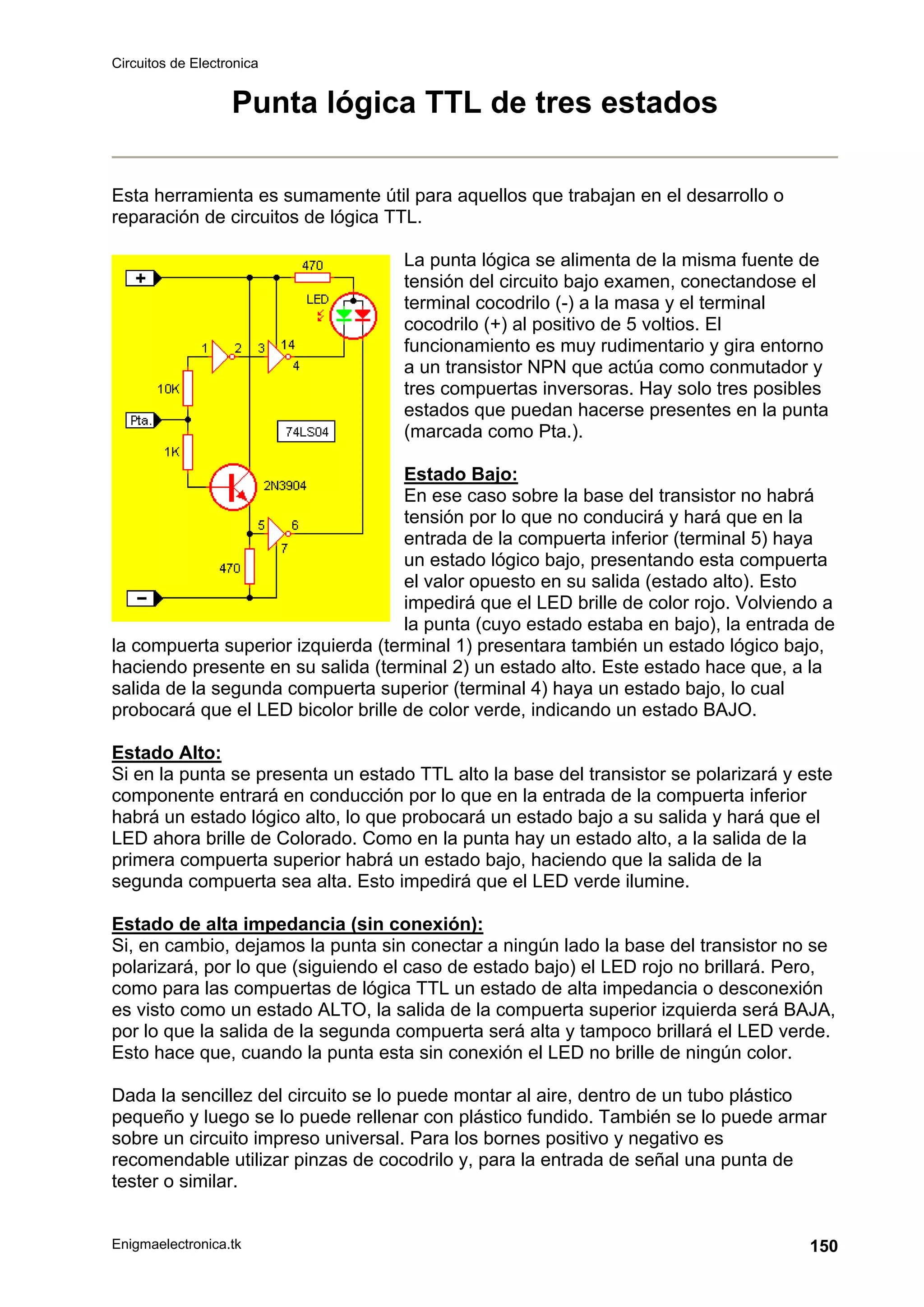 Circuitos de Electronica
Enigmaelectronica.tk 150
Punta lógica TTL de tres estados
Esta herramienta es sumamente útil para aquellos que trabajan en el desarrollo o
reparación de circuitos de lógica TTL.
La punta lógica se alimenta de la misma fuente de
tensión del circuito bajo examen, conectandose el
terminal cocodrilo (-) a la masa y el terminal
cocodrilo (+) al positivo de 5 voltios. El
funcionamiento es muy rudimentario y gira entorno
a un transistor NPN que actúa como conmutador y
tres compuertas inversoras. Hay solo tres posibles
estados que puedan hacerse presentes en la punta
(marcada como Pta.).
Estado Bajo:
En ese caso sobre la base del transistor no habrá
tensión por lo que no conducirá y hará que en la
entrada de la compuerta inferior (terminal 5) haya
un estado lógico bajo, presentando esta compuerta
el valor opuesto en su salida (estado alto). Esto
impedirá que el LED brille de color rojo. Volviendo a
la punta (cuyo estado estaba en bajo), la entrada de
la compuerta superior izquierda (terminal 1) presentara también un estado lógico bajo,
haciendo presente en su salida (terminal 2) un estado alto. Este estado hace que, a la
salida de la segunda compuerta superior (terminal 4) haya un estado bajo, lo cual
probocará que el LED bicolor brille de color verde, indicando un estado BAJO.
Estado Alto:
Si en la punta se presenta un estado TTL alto la base del transistor se polarizará y este
componente entrará en conducción por lo que en la entrada de la compuerta inferior
habrá un estado lógico alto, lo que probocará un estado bajo a su salida y hará que el
LED ahora brille de Colorado. Como en la punta hay un estado alto, a la salida de la
primera compuerta superior habrá un estado bajo, haciendo que la salida de la
segunda compuerta sea alta. Esto impedirá que el LED verde ilumine.
Estado de alta impedancia (sin conexión):
Si, en cambio, dejamos la punta sin conectar a ningún lado la base del transistor no se
polarizará, por lo que (siguiendo el caso de estado bajo) el LED rojo no brillará. Pero,
como para las compuertas de lógica TTL un estado de alta impedancia o desconexión
es visto como un estado ALTO, la salida de la compuerta superior izquierda será BAJA,
por lo que la salida de la segunda compuerta será alta y tampoco brillará el LED verde.
Esto hace que, cuando la punta esta sin conexión el LED no brille de ningún color.
Dada la sencillez del circuito se lo puede montar al aire, dentro de un tubo plástico
pequeño y luego se lo puede rellenar con plástico fundido. También se lo puede armar
sobre un circuito impreso universal. Para los bornes positivo y negativo es
recomendable utilizar pinzas de cocodrilo y, para la entrada de señal una punta de
tester o similar.
 