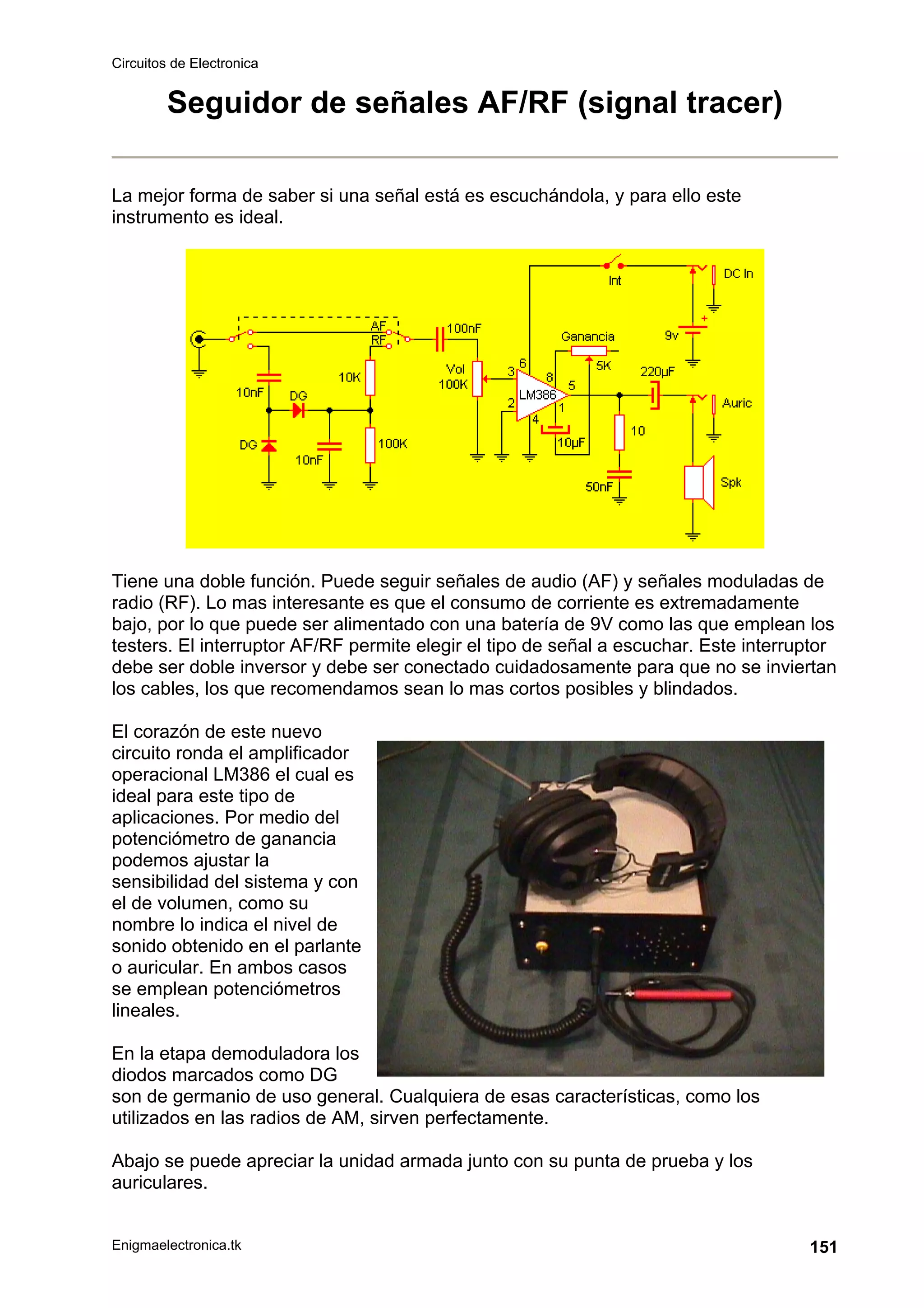 Circuitos de Electronica
Enigmaelectronica.tk 151
Seguidor de señales AF/RF (signal tracer)
La mejor forma de saber si una señal está es escuchándola, y para ello este
instrumento es ideal.
Tiene una doble función. Puede seguir señales de audio (AF) y señales moduladas de
radio (RF). Lo mas interesante es que el consumo de corriente es extremadamente
bajo, por lo que puede ser alimentado con una batería de 9V como las que emplean los
testers. El interruptor AF/RF permite elegir el tipo de señal a escuchar. Este interruptor
debe ser doble inversor y debe ser conectado cuidadosamente para que no se inviertan
los cables, los que recomendamos sean lo mas cortos posibles y blindados.
El corazón de este nuevo
circuito ronda el amplificador
operacional LM386 el cual es
ideal para este tipo de
aplicaciones. Por medio del
potenciómetro de ganancia
podemos ajustar la
sensibilidad del sistema y con
el de volumen, como su
nombre lo indica el nivel de
sonido obtenido en el parlante
o auricular. En ambos casos
se emplean potenciómetros
lineales.
En la etapa demoduladora los
diodos marcados como DG
son de germanio de uso general. Cualquiera de esas características, como los
utilizados en las radios de AM, sirven perfectamente.
Abajo se puede apreciar la unidad armada junto con su punta de prueba y los
auriculares.
 