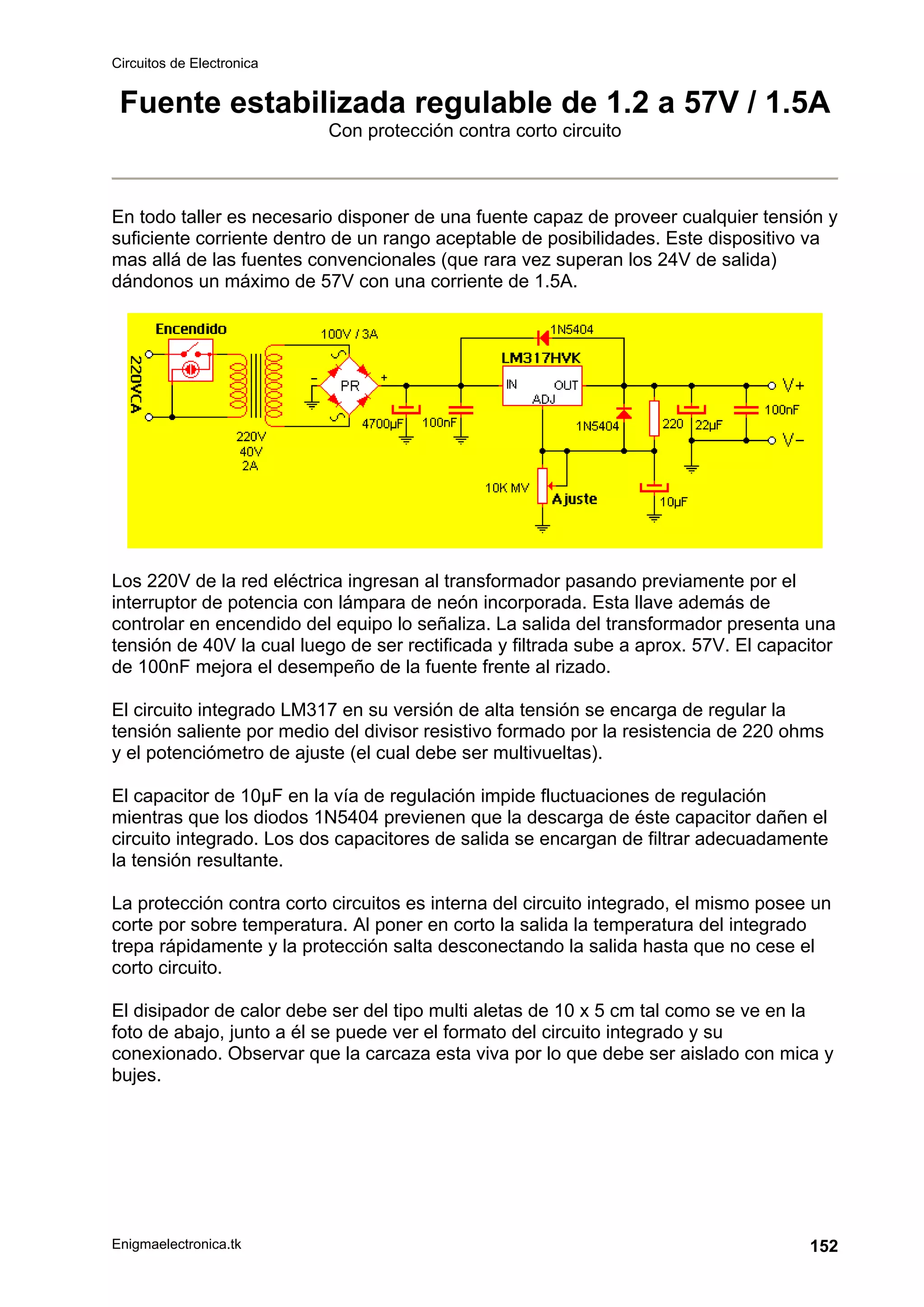 Circuitos de Electronica
Enigmaelectronica.tk 152
Fuente estabilizada regulable de 1.2 a 57V / 1.5A
Con protección contra corto circuito
En todo taller es necesario disponer de una fuente capaz de proveer cualquier tensión y
suficiente corriente dentro de un rango aceptable de posibilidades. Este dispositivo va
mas allá de las fuentes convencionales (que rara vez superan los 24V de salida)
dándonos un máximo de 57V con una corriente de 1.5A.
Los 220V de la red eléctrica ingresan al transformador pasando previamente por el
interruptor de potencia con lámpara de neón incorporada. Esta llave además de
controlar en encendido del equipo lo señaliza. La salida del transformador presenta una
tensión de 40V la cual luego de ser rectificada y filtrada sube a aprox. 57V. El capacitor
de 100nF mejora el desempeño de la fuente frente al rizado.
El circuito integrado LM317 en su versión de alta tensión se encarga de regular la
tensión saliente por medio del divisor resistivo formado por la resistencia de 220 ohms
y el potenciómetro de ajuste (el cual debe ser multivueltas).
El capacitor de 10µF en la vía de regulación impide fluctuaciones de regulación
mientras que los diodos 1N5404 previenen que la descarga de éste capacitor dañen el
circuito integrado. Los dos capacitores de salida se encargan de filtrar adecuadamente
la tensión resultante.
La protección contra corto circuitos es interna del circuito integrado, el mismo posee un
corte por sobre temperatura. Al poner en corto la salida la temperatura del integrado
trepa rápidamente y la protección salta desconectando la salida hasta que no cese el
corto circuito.
El disipador de calor debe ser del tipo multi aletas de 10 x 5 cm tal como se ve en la
foto de abajo, junto a él se puede ver el formato del circuito integrado y su
conexionado. Observar que la carcaza esta viva por lo que debe ser aislado con mica y
bujes.
 