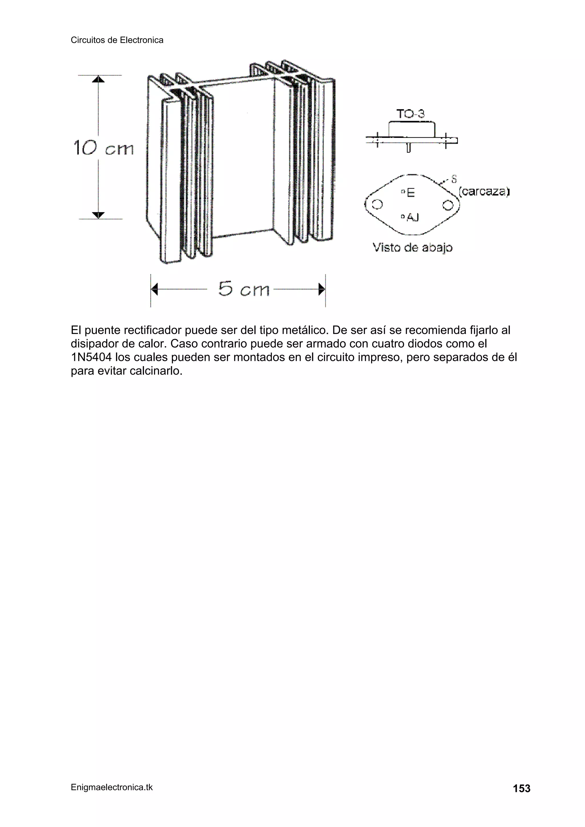 Circuitos de Electronica
Enigmaelectronica.tk 153
El puente rectificador puede ser del tipo metálico. De ser así se recomienda fijarlo al
disipador de calor. Caso contrario puede ser armado con cuatro diodos como el
1N5404 los cuales pueden ser montados en el circuito impreso, pero separados de él
para evitar calcinarlo.
 