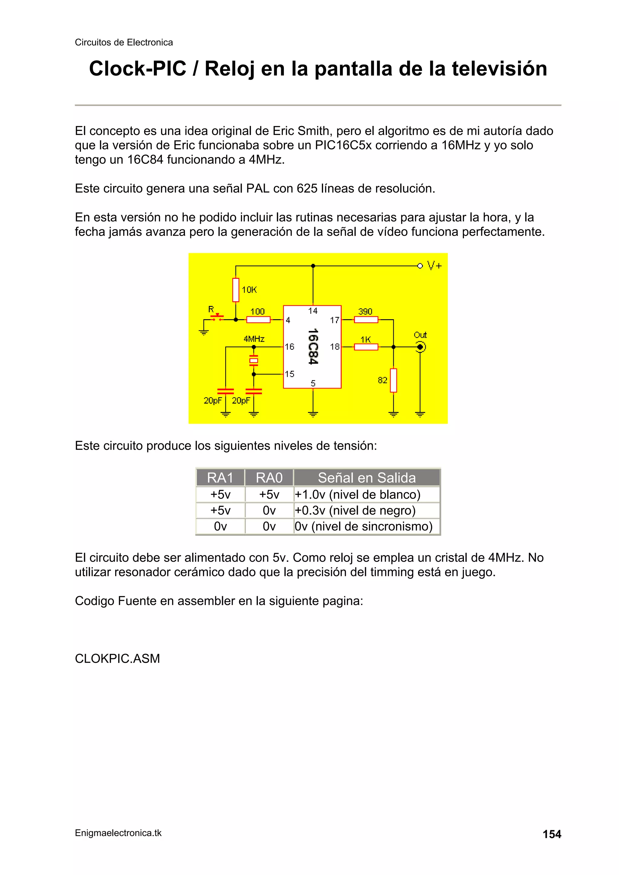 Circuitos de Electronica
Enigmaelectronica.tk 154
Clock-PIC / Reloj en la pantalla de la televisión
El concepto es una idea original de Eric Smith, pero el algoritmo es de mi autoría dado
que la versión de Eric funcionaba sobre un PIC16C5x corriendo a 16MHz y yo solo
tengo un 16C84 funcionando a 4MHz.
Este circuito genera una señal PAL con 625 líneas de resolución.
En esta versión no he podido incluir las rutinas necesarias para ajustar la hora, y la
fecha jamás avanza pero la generación de la señal de vídeo funciona perfectamente.
Este circuito produce los siguientes niveles de tensión:
RA1 RA0 Señal en Salida
+5v +5v +1.0v (nivel de blanco)
+5v 0v +0.3v (nivel de negro)
0v 0v 0v (nivel de sincronismo)
El circuito debe ser alimentado con 5v. Como reloj se emplea un cristal de 4MHz. No
utilizar resonador cerámico dado que la precisión del timming está en juego.
Codigo Fuente en assembler en la siguiente pagina:
CLOKPIC.ASM
 