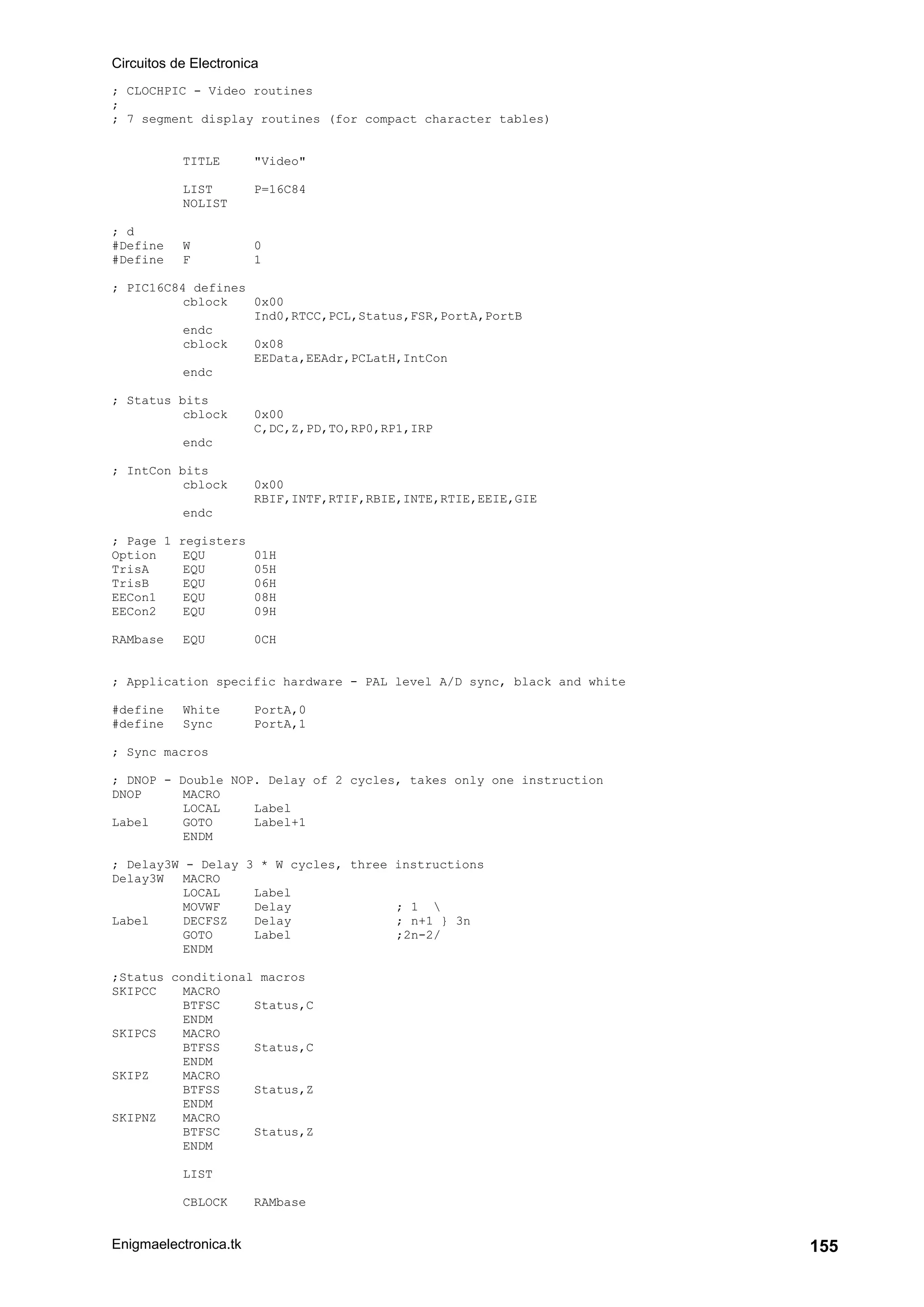Circuitos de Electronica
Enigmaelectronica.tk 155
; CLOCHPIC - Video routines
;
; 7 segment display routines (for compact character tables)
TITLE "Video"
LIST P=16C84
NOLIST
; d
#Define W 0
#Define F 1
; PIC16C84 defines
cblock 0x00
Ind0,RTCC,PCL,Status,FSR,PortA,PortB
endc
cblock 0x08
EEData,EEAdr,PCLatH,IntCon
endc
; Status bits
cblock 0x00
C,DC,Z,PD,TO,RP0,RP1,IRP
endc
; IntCon bits
cblock 0x00
RBIF,INTF,RTIF,RBIE,INTE,RTIE,EEIE,GIE
endc
; Page 1 registers
Option EQU 01H
TrisA EQU 05H
TrisB EQU 06H
EECon1 EQU 08H
EECon2 EQU 09H
RAMbase EQU 0CH
; Application specific hardware - PAL level A/D sync, black and white
#define White PortA,0
#define Sync PortA,1
; Sync macros
; DNOP - Double NOP. Delay of 2 cycles, takes only one instruction
DNOP MACRO
LOCAL Label
Label GOTO Label+1
ENDM
; Delay3W - Delay 3 * W cycles, three instructions
Delay3W MACRO
LOCAL Label
MOVWF Delay ; 1 
Label DECFSZ Delay ; n+1 } 3n
GOTO Label ;2n-2/
ENDM
;Status conditional macros
SKIPCC MACRO
BTFSC Status,C
ENDM
SKIPCS MACRO
BTFSS Status,C
ENDM
SKIPZ MACRO
BTFSS Status,Z
ENDM
SKIPNZ MACRO
BTFSC Status,Z
ENDM
LIST
CBLOCK RAMbase
 