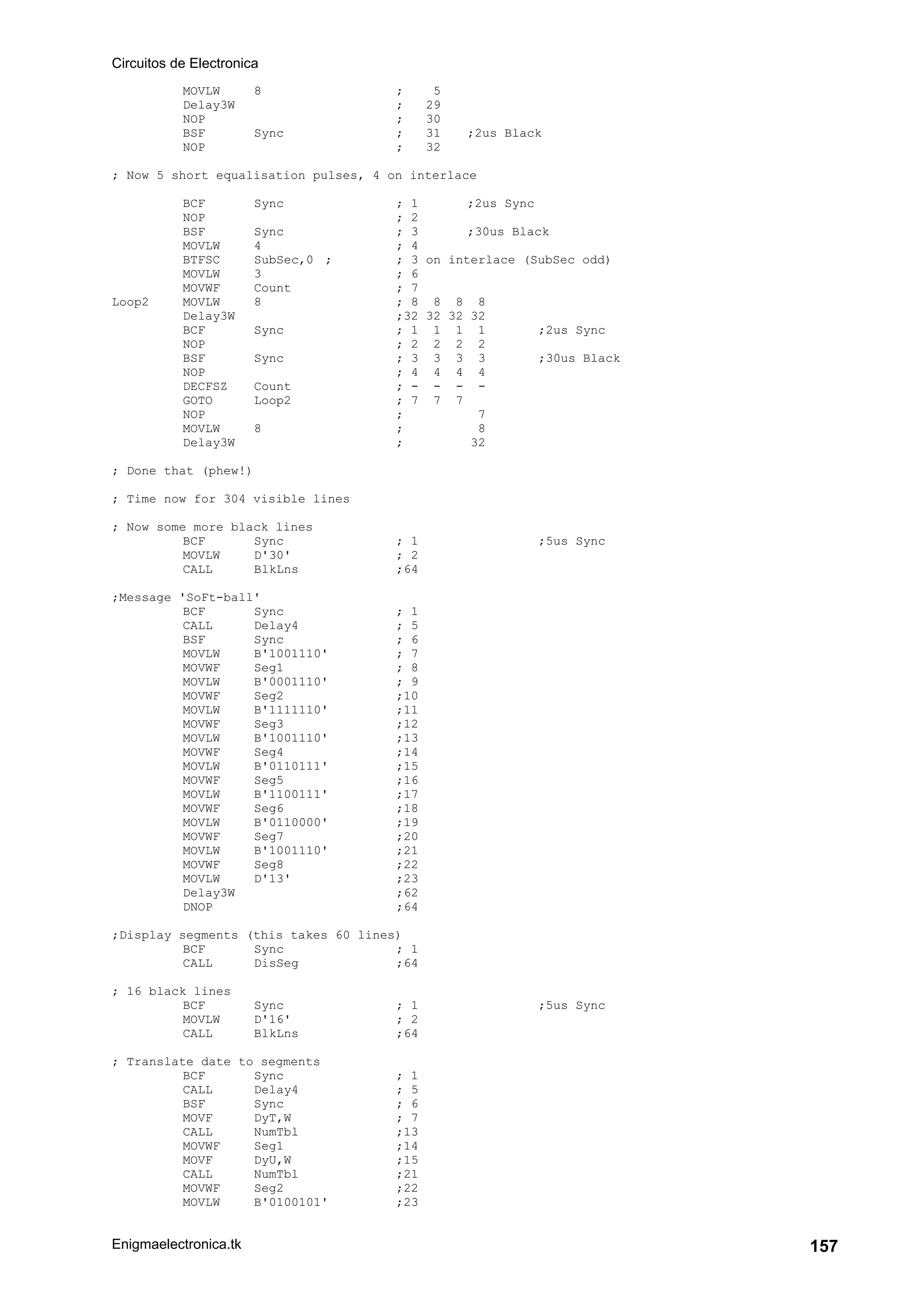 Circuitos de Electronica
Enigmaelectronica.tk 157
MOVLW 8 ; 5
Delay3W ; 29
NOP ; 30
BSF Sync ; 31 ;2us Black
NOP ; 32
; Now 5 short equalisation pulses, 4 on interlace
BCF Sync ; 1 ;2us Sync
NOP ; 2
BSF Sync ; 3 ;30us Black
MOVLW 4 ; 4
BTFSC SubSec,0 ; ; 3 on interlace (SubSec odd)
MOVLW 3 ; 6
MOVWF Count ; 7
Loop2 MOVLW 8 ; 8 8 8 8
Delay3W ;32 32 32 32
BCF Sync ; 1 1 1 1 ;2us Sync
NOP ; 2 2 2 2
BSF Sync ; 3 3 3 3 ;30us Black
NOP ; 4 4 4 4
DECFSZ Count ; - - - -
GOTO Loop2 ; 7 7 7
NOP ; 7
MOVLW 8 ; 8
Delay3W ; 32
; Done that (phew!)
; Time now for 304 visible lines
; Now some more black lines
BCF Sync ; 1 ;5us Sync
MOVLW D'30' ; 2
CALL BlkLns ;64
;Message 'SoFt-ball'
BCF Sync ; 1
CALL Delay4 ; 5
BSF Sync ; 6
MOVLW B'1001110' ; 7
MOVWF Seg1 ; 8
MOVLW B'0001110' ; 9
MOVWF Seg2 ;10
MOVLW B'1111110' ;11
MOVWF Seg3 ;12
MOVLW B'1001110' ;13
MOVWF Seg4 ;14
MOVLW B'0110111' ;15
MOVWF Seg5 ;16
MOVLW B'1100111' ;17
MOVWF Seg6 ;18
MOVLW B'0110000' ;19
MOVWF Seg7 ;20
MOVLW B'1001110' ;21
MOVWF Seg8 ;22
MOVLW D'13' ;23
Delay3W ;62
DNOP ;64
;Display segments (this takes 60 lines)
BCF Sync ; 1
CALL DisSeg ;64
; 16 black lines
BCF Sync ; 1 ;5us Sync
MOVLW D'16' ; 2
CALL BlkLns ;64
; Translate date to segments
BCF Sync ; 1
CALL Delay4 ; 5
BSF Sync ; 6
MOVF DyT,W ; 7
CALL NumTbl ;13
MOVWF Seg1 ;14
MOVF DyU,W ;15
CALL NumTbl ;21
MOVWF Seg2 ;22
MOVLW B'0100101' ;23
 