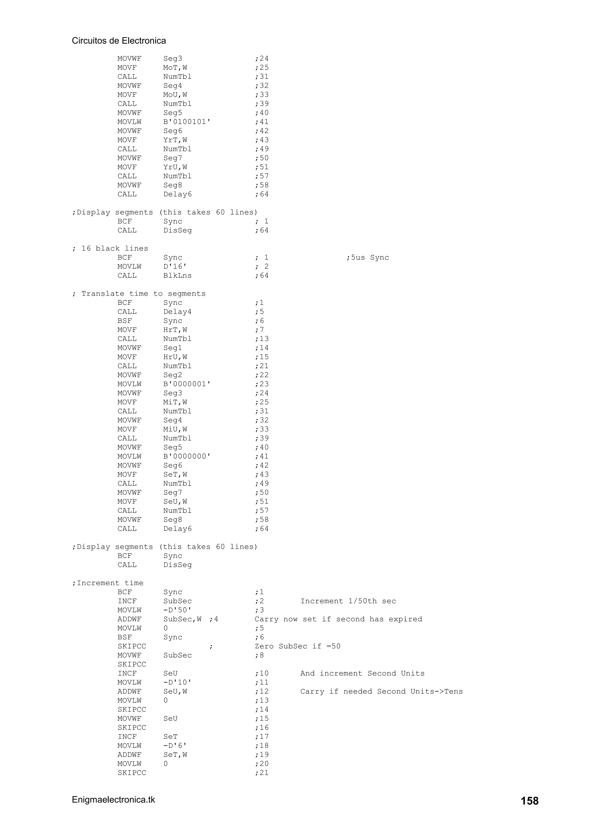 Circuitos de Electronica
Enigmaelectronica.tk 158
MOVWF Seg3 ;24
MOVF MoT,W ;25
CALL NumTbl ;31
MOVWF Seg4 ;32
MOVF MoU,W ;33
CALL NumTbl ;39
MOVWF Seg5 ;40
MOVLW B'0100101' ;41
MOVWF Seg6 ;42
MOVF YrT,W ;43
CALL NumTbl ;49
MOVWF Seg7 ;50
MOVF YrU,W ;51
CALL NumTbl ;57
MOVWF Seg8 ;58
CALL Delay6 ;64
;Display segments (this takes 60 lines)
BCF Sync ; 1
CALL DisSeg ;64
; 16 black lines
BCF Sync ; 1 ;5us Sync
MOVLW D'16' ; 2
CALL BlkLns ;64
; Translate time to segments
BCF Sync ;1
CALL Delay4 ;5
BSF Sync ;6
MOVF HrT,W ;7
CALL NumTbl ;13
MOVWF Seg1 ;14
MOVF HrU,W ;15
CALL NumTbl ;21
MOVWF Seg2 ;22
MOVLW B'0000001' ;23
MOVWF Seg3 ;24
MOVF MiT,W ;25
CALL NumTbl ;31
MOVWF Seg4 ;32
MOVF MiU,W ;33
CALL NumTbl ;39
MOVWF Seg5 ;40
MOVLW B'0000000' ;41
MOVWF Seg6 ;42
MOVF SeT,W ;43
CALL NumTbl ;49
MOVWF Seg7 ;50
MOVF SeU,W ;51
CALL NumTbl ;57
MOVWF Seg8 ;58
CALL Delay6 ;64
;Display segments (this takes 60 lines)
BCF Sync
CALL DisSeg
;Increment time
BCF Sync ;1
INCF SubSec ;2 Increment 1/50th sec
MOVLW -D'50' ;3
ADDWF SubSec,W ;4 Carry now set if second has expired
MOVLW 0 ;5
BSF Sync ;6
SKIPCC ; Zero SubSec if =50
MOVWF SubSec ;8
SKIPCC
INCF SeU ;10 And increment Second Units
MOVLW -D'10' ;11
ADDWF SeU,W ;12 Carry if needed Second Units->Tens
MOVLW 0 ;13
SKIPCC ;14
MOVWF SeU ;15
SKIPCC ;16
INCF SeT ;17
MOVLW -D'6' ;18
ADDWF SeT,W ;19
MOVLW 0 ;20
SKIPCC ;21
 