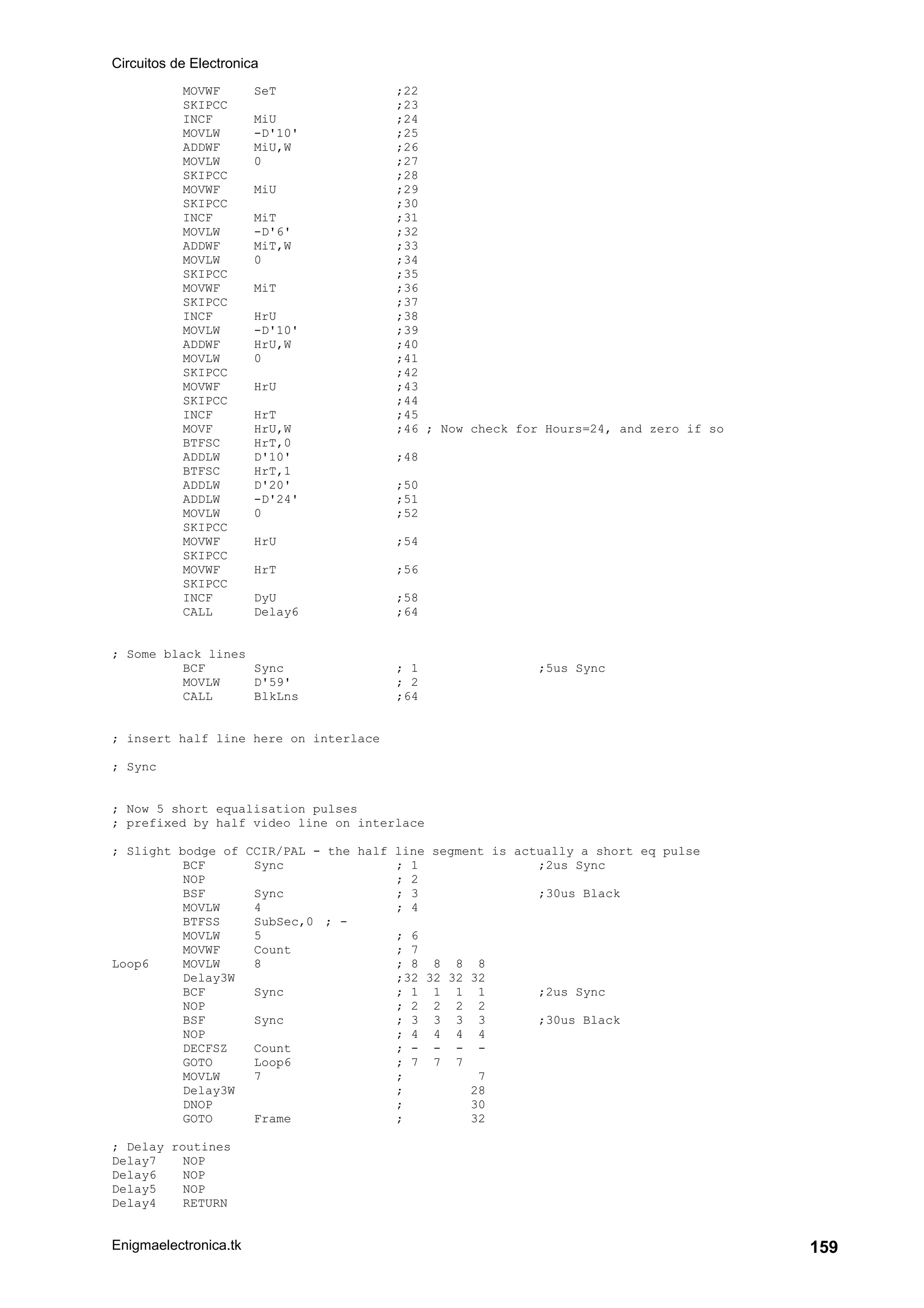Circuitos de Electronica
Enigmaelectronica.tk 159
MOVWF SeT ;22
SKIPCC ;23
INCF MiU ;24
MOVLW -D'10' ;25
ADDWF MiU,W ;26
MOVLW 0 ;27
SKIPCC ;28
MOVWF MiU ;29
SKIPCC ;30
INCF MiT ;31
MOVLW -D'6' ;32
ADDWF MiT,W ;33
MOVLW 0 ;34
SKIPCC ;35
MOVWF MiT ;36
SKIPCC ;37
INCF HrU ;38
MOVLW -D'10' ;39
ADDWF HrU,W ;40
MOVLW 0 ;41
SKIPCC ;42
MOVWF HrU ;43
SKIPCC ;44
INCF HrT ;45
MOVF HrU,W ;46 ; Now check for Hours=24, and zero if so
BTFSC HrT,0
ADDLW D'10' ;48
BTFSC HrT,1
ADDLW D'20' ;50
ADDLW -D'24' ;51
MOVLW 0 ;52
SKIPCC
MOVWF HrU ;54
SKIPCC
MOVWF HrT ;56
SKIPCC
INCF DyU ;58
CALL Delay6 ;64
; Some black lines
BCF Sync ; 1 ;5us Sync
MOVLW D'59' ; 2
CALL BlkLns ;64
; insert half line here on interlace
; Sync
; Now 5 short equalisation pulses
; prefixed by half video line on interlace
; Slight bodge of CCIR/PAL - the half line segment is actually a short eq pulse
BCF Sync ; 1 ;2us Sync
NOP ; 2
BSF Sync ; 3 ;30us Black
MOVLW 4 ; 4
BTFSS SubSec,0 ; -
MOVLW 5 ; 6
MOVWF Count ; 7
Loop6 MOVLW 8 ; 8 8 8 8
Delay3W ;32 32 32 32
BCF Sync ; 1 1 1 1 ;2us Sync
NOP ; 2 2 2 2
BSF Sync ; 3 3 3 3 ;30us Black
NOP ; 4 4 4 4
DECFSZ Count ; - - - -
GOTO Loop6 ; 7 7 7
MOVLW 7 ; 7
Delay3W ; 28
DNOP ; 30
GOTO Frame ; 32
; Delay routines
Delay7 NOP
Delay6 NOP
Delay5 NOP
Delay4 RETURN
 