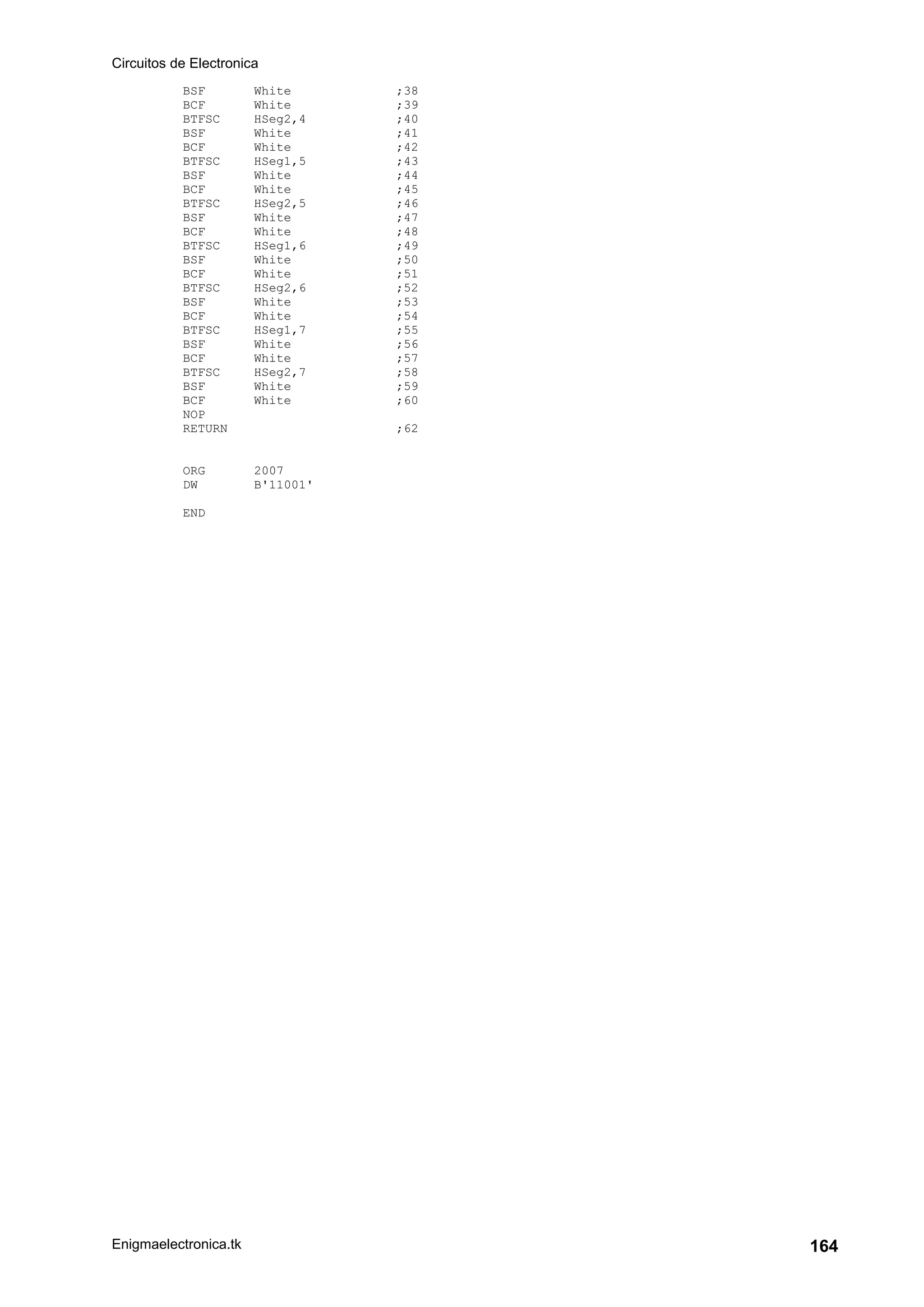 Circuitos de Electronica
Enigmaelectronica.tk 164
BSF White ;38
BCF White ;39
BTFSC HSeg2,4 ;40
BSF White ;41
BCF White ;42
BTFSC HSeg1,5 ;43
BSF White ;44
BCF White ;45
BTFSC HSeg2,5 ;46
BSF White ;47
BCF White ;48
BTFSC HSeg1,6 ;49
BSF White ;50
BCF White ;51
BTFSC HSeg2,6 ;52
BSF White ;53
BCF White ;54
BTFSC HSeg1,7 ;55
BSF White ;56
BCF White ;57
BTFSC HSeg2,7 ;58
BSF White ;59
BCF White ;60
NOP
RETURN ;62
ORG 2007
DW B'11001'
END
 