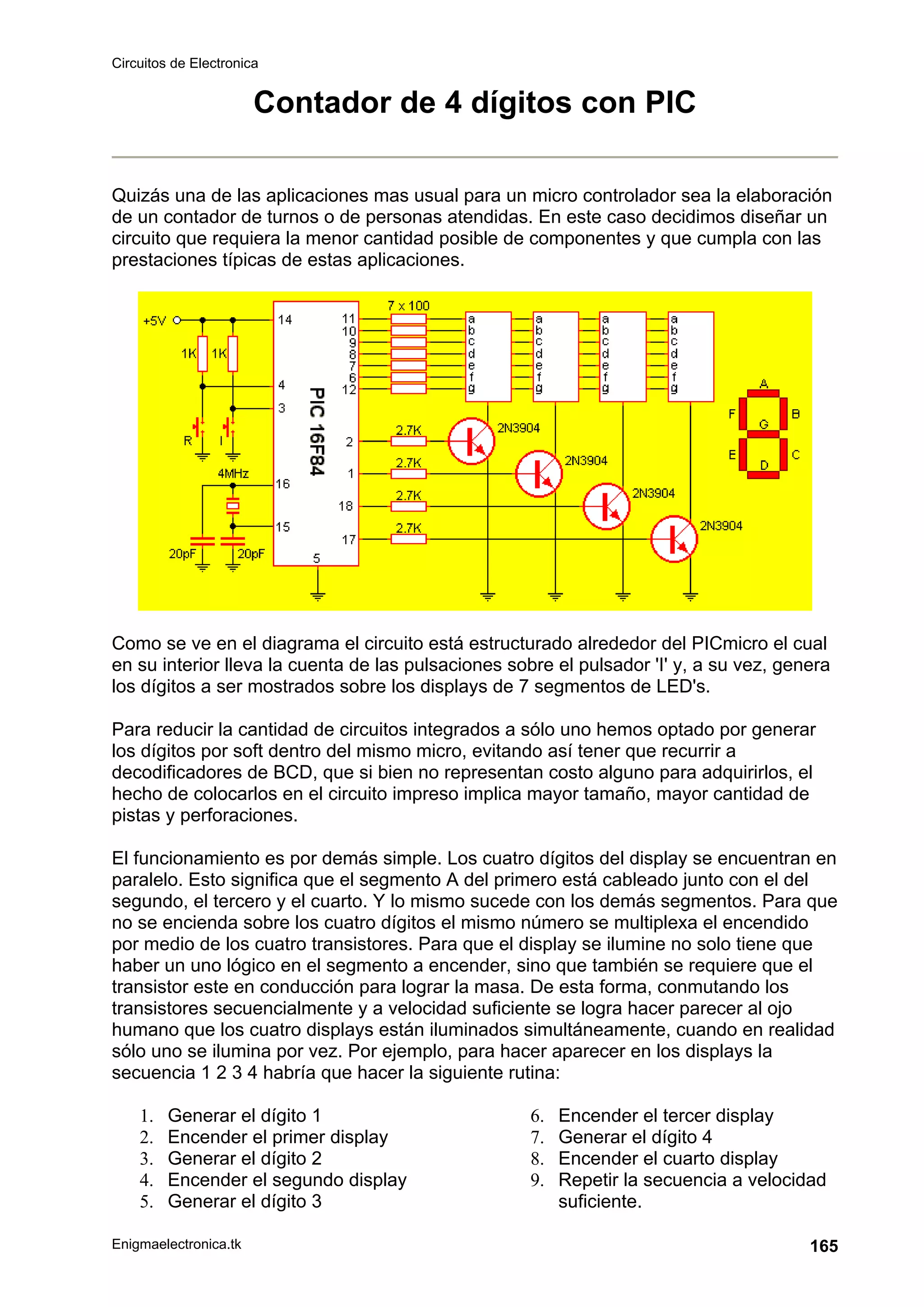 Circuitos de Electronica
Enigmaelectronica.tk 165
Contador de 4 dígitos con PIC
Quizás una de las aplicaciones mas usual para un micro controlador sea la elaboración
de un contador de turnos o de personas atendidas. En este caso decidimos diseñar un
circuito que requiera la menor cantidad posible de componentes y que cumpla con las
prestaciones típicas de estas aplicaciones.
Como se ve en el diagrama el circuito está estructurado alrededor del PICmicro el cual
en su interior lleva la cuenta de las pulsaciones sobre el pulsador 'I' y, a su vez, genera
los dígitos a ser mostrados sobre los displays de 7 segmentos de LED's.
Para reducir la cantidad de circuitos integrados a sólo uno hemos optado por generar
los dígitos por soft dentro del mismo micro, evitando así tener que recurrir a
decodificadores de BCD, que si bien no representan costo alguno para adquirirlos, el
hecho de colocarlos en el circuito impreso implica mayor tamaño, mayor cantidad de
pistas y perforaciones.
El funcionamiento es por demás simple. Los cuatro dígitos del display se encuentran en
paralelo. Esto significa que el segmento A del primero está cableado junto con el del
segundo, el tercero y el cuarto. Y lo mismo sucede con los demás segmentos. Para que
no se encienda sobre los cuatro dígitos el mismo número se multiplexa el encendido
por medio de los cuatro transistores. Para que el display se ilumine no solo tiene que
haber un uno lógico en el segmento a encender, sino que también se requiere que el
transistor este en conducción para lograr la masa. De esta forma, conmutando los
transistores secuencialmente y a velocidad suficiente se logra hacer parecer al ojo
humano que los cuatro displays están iluminados simultáneamente, cuando en realidad
sólo uno se ilumina por vez. Por ejemplo, para hacer aparecer en los displays la
secuencia 1 2 3 4 habría que hacer la siguiente rutina:
1. Generar el dígito 1
2. Encender el primer display
3. Generar el dígito 2
4. Encender el segundo display
5. Generar el dígito 3
6. Encender el tercer display
7. Generar el dígito 4
8. Encender el cuarto display
9. Repetir la secuencia a velocidad
suficiente.
 