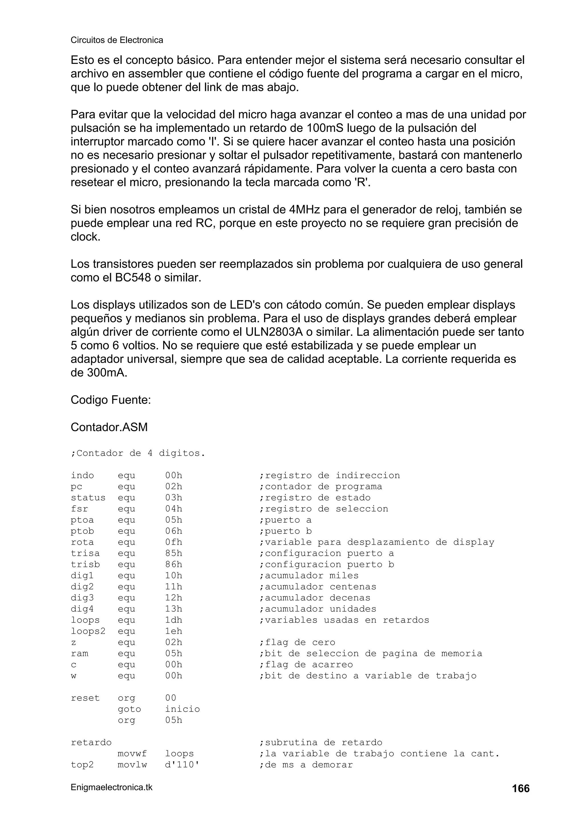 Circuitos de Electronica
Enigmaelectronica.tk 166
Esto es el concepto básico. Para entender mejor el sistema será necesario consultar el
archivo en assembler que contiene el código fuente del programa a cargar en el micro,
que lo puede obtener del link de mas abajo.
Para evitar que la velocidad del micro haga avanzar el conteo a mas de una unidad por
pulsación se ha implementado un retardo de 100mS luego de la pulsación del
interruptor marcado como 'I'. Si se quiere hacer avanzar el conteo hasta una posición
no es necesario presionar y soltar el pulsador repetitivamente, bastará con mantenerlo
presionado y el conteo avanzará rápidamente. Para volver la cuenta a cero basta con
resetear el micro, presionando la tecla marcada como 'R'.
Si bien nosotros empleamos un cristal de 4MHz para el generador de reloj, también se
puede emplear una red RC, porque en este proyecto no se requiere gran precisión de
clock.
Los transistores pueden ser reemplazados sin problema por cualquiera de uso general
como el BC548 o similar.
Los displays utilizados son de LED's con cátodo común. Se pueden emplear displays
pequeños y medianos sin problema. Para el uso de displays grandes deberá emplear
algún driver de corriente como el ULN2803A o similar. La alimentación puede ser tanto
5 como 6 voltios. No se requiere que esté estabilizada y se puede emplear un
adaptador universal, siempre que sea de calidad aceptable. La corriente requerida es
de 300mA.
Codigo Fuente:
Contador.ASM
;Contador de 4 digitos.
indo equ 00h ;registro de indireccion
pc equ 02h ;contador de programa
status equ 03h ;registro de estado
fsr equ 04h ;registro de seleccion
ptoa equ 05h ;puerto a
ptob equ 06h ;puerto b
rota equ 0fh ;variable para desplazamiento de display
trisa equ 85h ;configuracion puerto a
trisb equ 86h ;configuracion puerto b
dig1 equ 10h ;acumulador miles
dig2 equ 11h ;acumulador centenas
dig3 equ 12h ;acumulador decenas
dig4 equ 13h ;acumulador unidades
loops equ 1dh ;variables usadas en retardos
loops2 equ 1eh
z equ 02h ;flag de cero
ram equ 05h ;bit de seleccion de pagina de memoria
c equ 00h ;flag de acarreo
w equ 00h ;bit de destino a variable de trabajo
reset org 00
goto inicio
org 05h
retardo ;subrutina de retardo
movwf loops ;la variable de trabajo contiene la cant.
top2 movlw d'110' ;de ms a demorar
 
