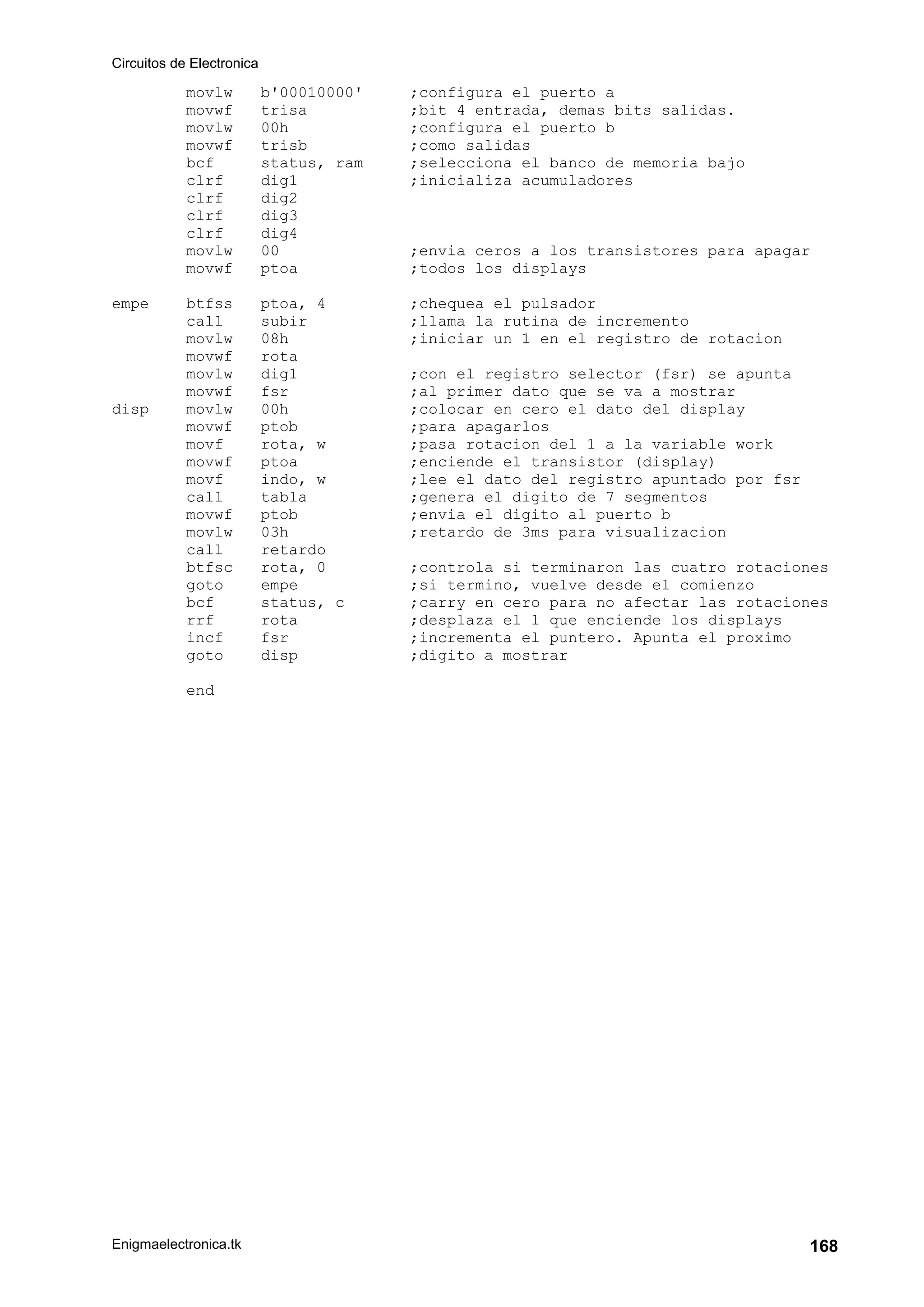 Circuitos de Electronica
Enigmaelectronica.tk 168
movlw b'00010000' ;configura el puerto a
movwf trisa ;bit 4 entrada, demas bits salidas.
movlw 00h ;configura el puerto b
movwf trisb ;como salidas
bcf status, ram ;selecciona el banco de memoria bajo
clrf dig1 ;inicializa acumuladores
clrf dig2
clrf dig3
clrf dig4
movlw 00 ;envia ceros a los transistores para apagar
movwf ptoa ;todos los displays
empe btfss ptoa, 4 ;chequea el pulsador
call subir ;llama la rutina de incremento
movlw 08h ;iniciar un 1 en el registro de rotacion
movwf rota
movlw dig1 ;con el registro selector (fsr) se apunta
movwf fsr ;al primer dato que se va a mostrar
disp movlw 00h ;colocar en cero el dato del display
movwf ptob ;para apagarlos
movf rota, w ;pasa rotacion del 1 a la variable work
movwf ptoa ;enciende el transistor (display)
movf indo, w ;lee el dato del registro apuntado por fsr
call tabla ;genera el digito de 7 segmentos
movwf ptob ;envia el digito al puerto b
movlw 03h ;retardo de 3ms para visualizacion
call retardo
btfsc rota, 0 ;controla si terminaron las cuatro rotaciones
goto empe ;si termino, vuelve desde el comienzo
bcf status, c ;carry en cero para no afectar las rotaciones
rrf rota ;desplaza el 1 que enciende los displays
incf fsr ;incrementa el puntero. Apunta el proximo
goto disp ;digito a mostrar
end
 
