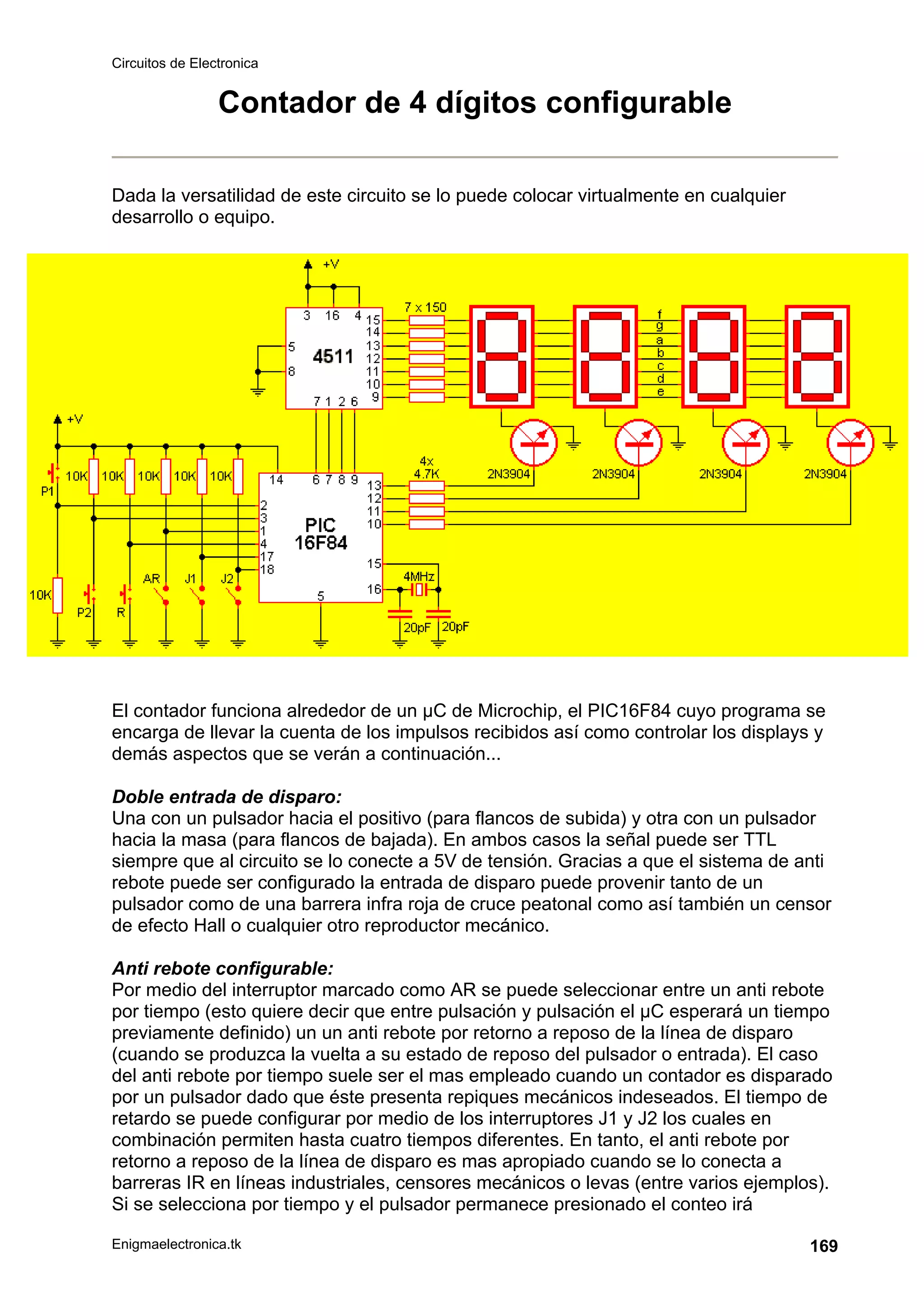 Circuitos de Electronica
Enigmaelectronica.tk 169
Contador de 4 dígitos configurable
Dada la versatilidad de este circuito se lo puede colocar virtualmente en cualquier
desarrollo o equipo.
El contador funciona alrededor de un µC de Microchip, el PIC16F84 cuyo programa se
encarga de llevar la cuenta de los impulsos recibidos así como controlar los displays y
demás aspectos que se verán a continuación...
Doble entrada de disparo:
Una con un pulsador hacia el positivo (para flancos de subida) y otra con un pulsador
hacia la masa (para flancos de bajada). En ambos casos la señal puede ser TTL
siempre que al circuito se lo conecte a 5V de tensión. Gracias a que el sistema de anti
rebote puede ser configurado la entrada de disparo puede provenir tanto de un
pulsador como de una barrera infra roja de cruce peatonal como así también un censor
de efecto Hall o cualquier otro reproductor mecánico.
Anti rebote configurable:
Por medio del interruptor marcado como AR se puede seleccionar entre un anti rebote
por tiempo (esto quiere decir que entre pulsación y pulsación el µC esperará un tiempo
previamente definido) un un anti rebote por retorno a reposo de la línea de disparo
(cuando se produzca la vuelta a su estado de reposo del pulsador o entrada). El caso
del anti rebote por tiempo suele ser el mas empleado cuando un contador es disparado
por un pulsador dado que éste presenta repiques mecánicos indeseados. El tiempo de
retardo se puede configurar por medio de los interruptores J1 y J2 los cuales en
combinación permiten hasta cuatro tiempos diferentes. En tanto, el anti rebote por
retorno a reposo de la línea de disparo es mas apropiado cuando se lo conecta a
barreras IR en líneas industriales, censores mecánicos o levas (entre varios ejemplos).
Si se selecciona por tiempo y el pulsador permanece presionado el conteo irá
 