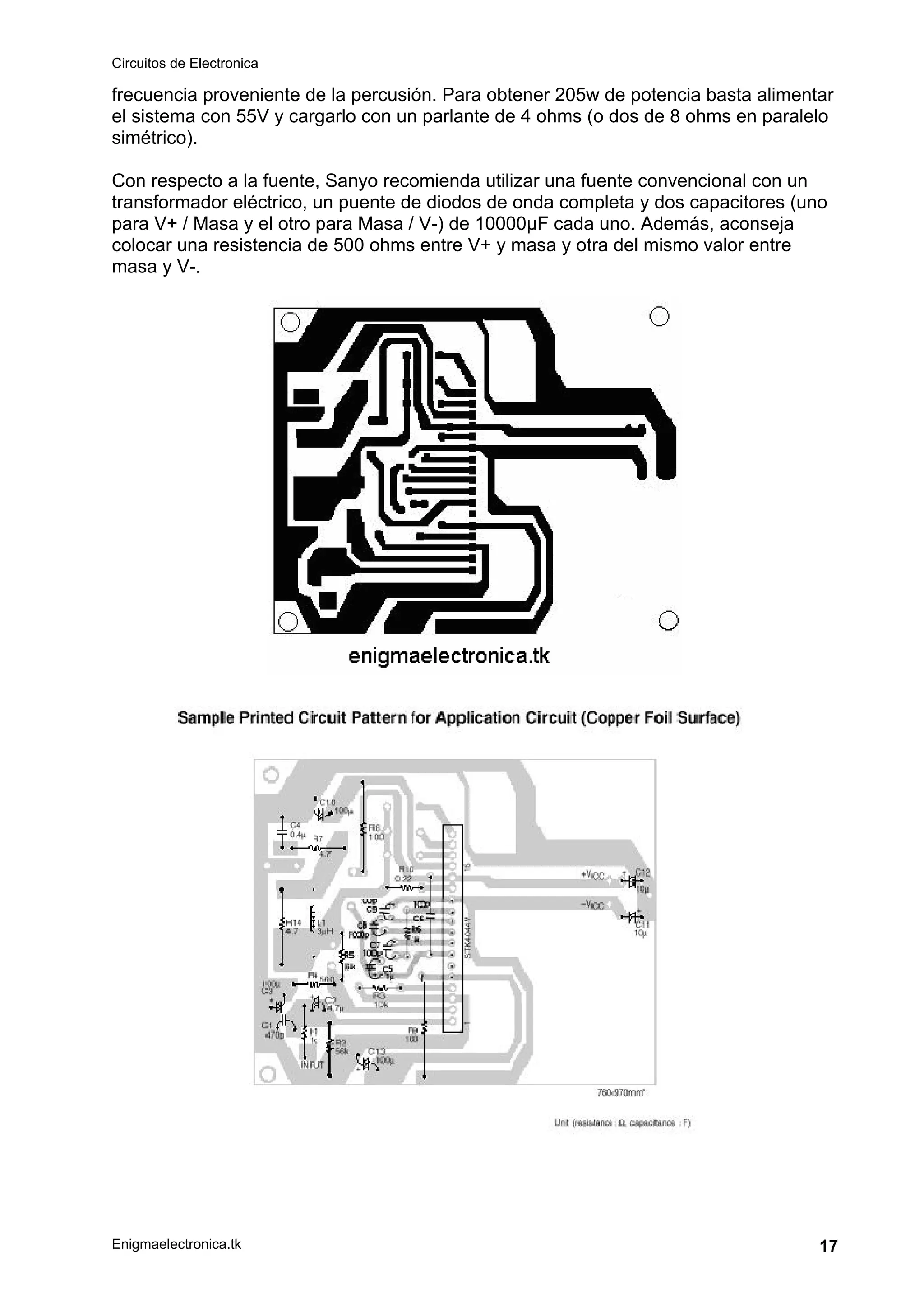 Circuitos de Electronica
Enigmaelectronica.tk 17
frecuencia proveniente de la percusión. Para obtener 205w de potencia basta alimentar
el sistema con 55V y cargarlo con un parlante de 4 ohms (o dos de 8 ohms en paralelo
simétrico).
Con respecto a la fuente, Sanyo recomienda utilizar una fuente convencional con un
transformador eléctrico, un puente de diodos de onda completa y dos capacitores (uno
para V+ / Masa y el otro para Masa / V-) de 10000µF cada uno. Además, aconseja
colocar una resistencia de 500 ohms entre V+ y masa y otra del mismo valor entre
masa y V-.
 