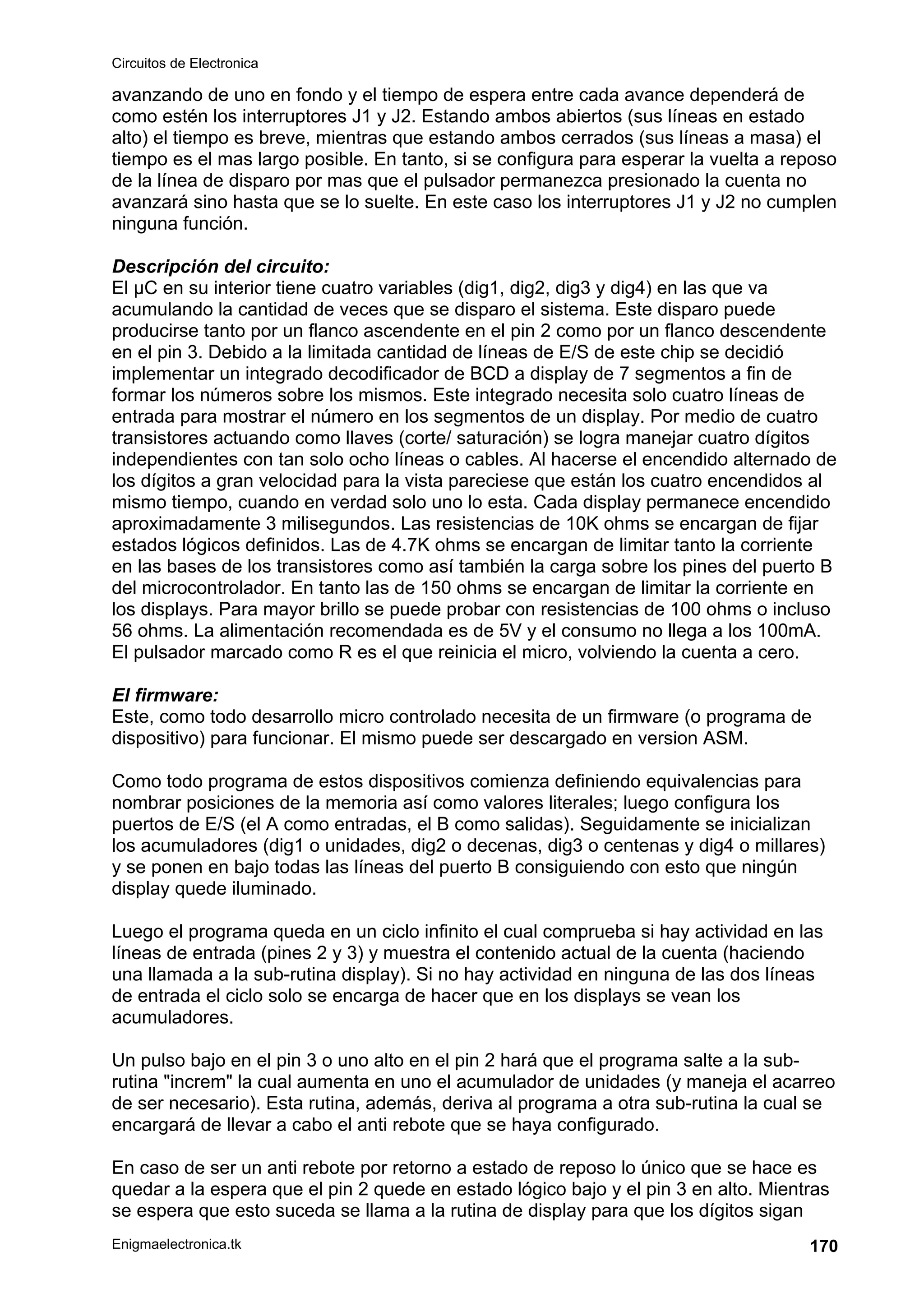 Circuitos de Electronica
Enigmaelectronica.tk 170
avanzando de uno en fondo y el tiempo de espera entre cada avance dependerá de
como estén los interruptores J1 y J2. Estando ambos abiertos (sus líneas en estado
alto) el tiempo es breve, mientras que estando ambos cerrados (sus líneas a masa) el
tiempo es el mas largo posible. En tanto, si se configura para esperar la vuelta a reposo
de la línea de disparo por mas que el pulsador permanezca presionado la cuenta no
avanzará sino hasta que se lo suelte. En este caso los interruptores J1 y J2 no cumplen
ninguna función.
Descripción del circuito:
El µC en su interior tiene cuatro variables (dig1, dig2, dig3 y dig4) en las que va
acumulando la cantidad de veces que se disparo el sistema. Este disparo puede
producirse tanto por un flanco ascendente en el pin 2 como por un flanco descendente
en el pin 3. Debido a la limitada cantidad de líneas de E/S de este chip se decidió
implementar un integrado decodificador de BCD a display de 7 segmentos a fin de
formar los números sobre los mismos. Este integrado necesita solo cuatro líneas de
entrada para mostrar el número en los segmentos de un display. Por medio de cuatro
transistores actuando como llaves (corte/ saturación) se logra manejar cuatro dígitos
independientes con tan solo ocho líneas o cables. Al hacerse el encendido alternado de
los dígitos a gran velocidad para la vista pareciese que están los cuatro encendidos al
mismo tiempo, cuando en verdad solo uno lo esta. Cada display permanece encendido
aproximadamente 3 milisegundos. Las resistencias de 10K ohms se encargan de fijar
estados lógicos definidos. Las de 4.7K ohms se encargan de limitar tanto la corriente
en las bases de los transistores como así también la carga sobre los pines del puerto B
del microcontrolador. En tanto las de 150 ohms se encargan de limitar la corriente en
los displays. Para mayor brillo se puede probar con resistencias de 100 ohms o incluso
56 ohms. La alimentación recomendada es de 5V y el consumo no llega a los 100mA.
El pulsador marcado como R es el que reinicia el micro, volviendo la cuenta a cero.
El firmware:
Este, como todo desarrollo micro controlado necesita de un firmware (o programa de
dispositivo) para funcionar. El mismo puede ser descargado en version ASM.
Como todo programa de estos dispositivos comienza definiendo equivalencias para
nombrar posiciones de la memoria así como valores literales; luego configura los
puertos de E/S (el A como entradas, el B como salidas). Seguidamente se inicializan
los acumuladores (dig1 o unidades, dig2 o decenas, dig3 o centenas y dig4 o millares)
y se ponen en bajo todas las líneas del puerto B consiguiendo con esto que ningún
display quede iluminado.
Luego el programa queda en un ciclo infinito el cual comprueba si hay actividad en las
líneas de entrada (pines 2 y 3) y muestra el contenido actual de la cuenta (haciendo
una llamada a la sub-rutina display). Si no hay actividad en ninguna de las dos líneas
de entrada el ciclo solo se encarga de hacer que en los displays se vean los
acumuladores.
Un pulso bajo en el pin 3 o uno alto en el pin 2 hará que el programa salte a la sub-
rutina "increm" la cual aumenta en uno el acumulador de unidades (y maneja el acarreo
de ser necesario). Esta rutina, además, deriva al programa a otra sub-rutina la cual se
encargará de llevar a cabo el anti rebote que se haya configurado.
En caso de ser un anti rebote por retorno a estado de reposo lo único que se hace es
quedar a la espera que el pin 2 quede en estado lógico bajo y el pin 3 en alto. Mientras
se espera que esto suceda se llama a la rutina de display para que los dígitos sigan
 