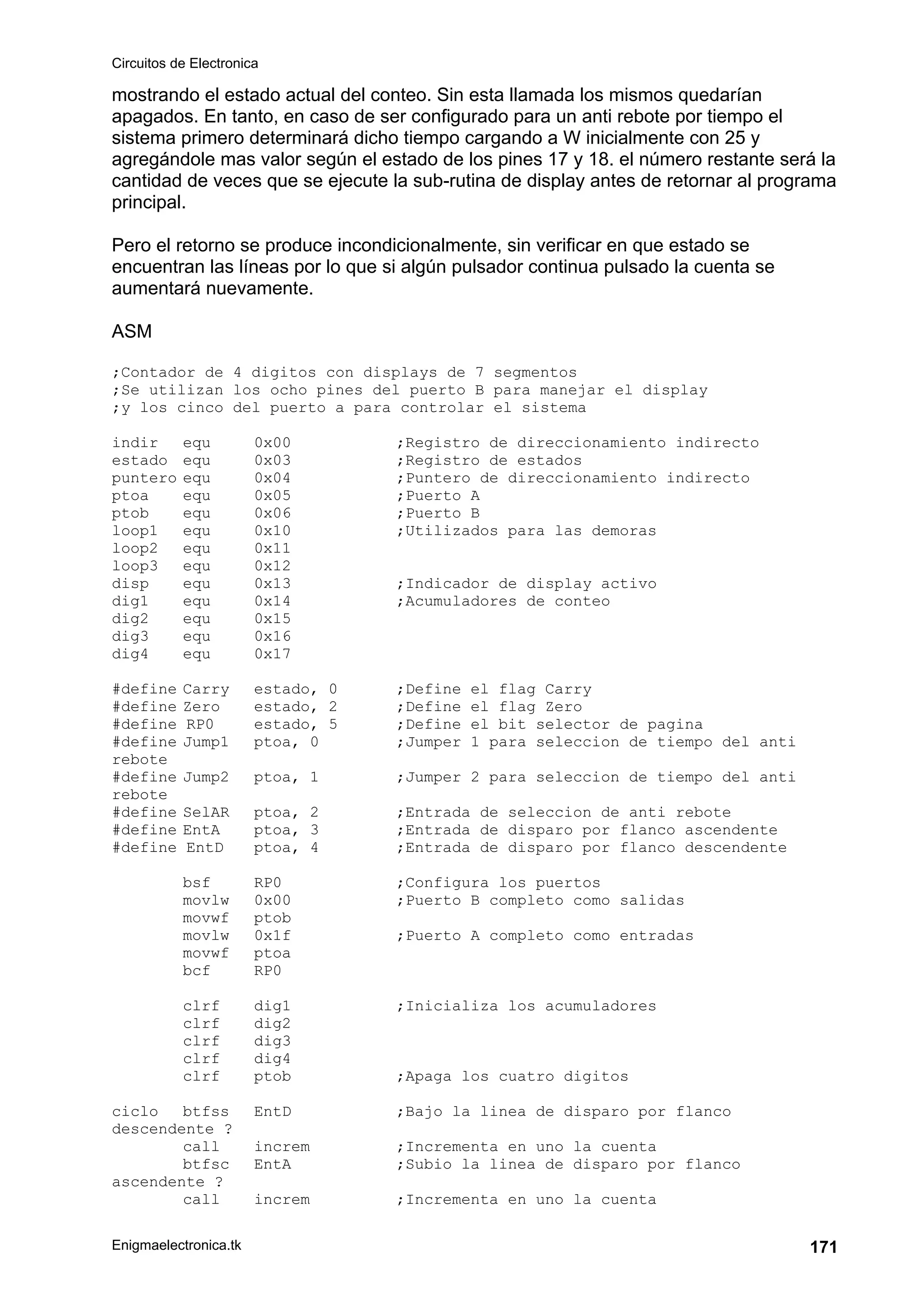 Circuitos de Electronica
Enigmaelectronica.tk 171
mostrando el estado actual del conteo. Sin esta llamada los mismos quedarían
apagados. En tanto, en caso de ser configurado para un anti rebote por tiempo el
sistema primero determinará dicho tiempo cargando a W inicialmente con 25 y
agregándole mas valor según el estado de los pines 17 y 18. el número restante será la
cantidad de veces que se ejecute la sub-rutina de display antes de retornar al programa
principal.
Pero el retorno se produce incondicionalmente, sin verificar en que estado se
encuentran las líneas por lo que si algún pulsador continua pulsado la cuenta se
aumentará nuevamente.
ASM
;Contador de 4 digitos con displays de 7 segmentos
;Se utilizan los ocho pines del puerto B para manejar el display
;y los cinco del puerto a para controlar el sistema
indir equ 0x00 ;Registro de direccionamiento indirecto
estado equ 0x03 ;Registro de estados
puntero equ 0x04 ;Puntero de direccionamiento indirecto
ptoa equ 0x05 ;Puerto A
ptob equ 0x06 ;Puerto B
loop1 equ 0x10 ;Utilizados para las demoras
loop2 equ 0x11
loop3 equ 0x12
disp equ 0x13 ;Indicador de display activo
dig1 equ 0x14 ;Acumuladores de conteo
dig2 equ 0x15
dig3 equ 0x16
dig4 equ 0x17
#define Carry estado, 0 ;Define el flag Carry
#define Zero estado, 2 ;Define el flag Zero
#define RP0 estado, 5 ;Define el bit selector de pagina
#define Jump1 ptoa, 0 ;Jumper 1 para seleccion de tiempo del anti
rebote
#define Jump2 ptoa, 1 ;Jumper 2 para seleccion de tiempo del anti
rebote
#define SelAR ptoa, 2 ;Entrada de seleccion de anti rebote
#define EntA ptoa, 3 ;Entrada de disparo por flanco ascendente
#define EntD ptoa, 4 ;Entrada de disparo por flanco descendente
bsf RP0 ;Configura los puertos
movlw 0x00 ;Puerto B completo como salidas
movwf ptob
movlw 0x1f ;Puerto A completo como entradas
movwf ptoa
bcf RP0
clrf dig1 ;Inicializa los acumuladores
clrf dig2
clrf dig3
clrf dig4
clrf ptob ;Apaga los cuatro digitos
ciclo btfss EntD ;Bajo la linea de disparo por flanco
descendente ?
call increm ;Incrementa en uno la cuenta
btfsc EntA ;Subio la linea de disparo por flanco
ascendente ?
call increm ;Incrementa en uno la cuenta
 
