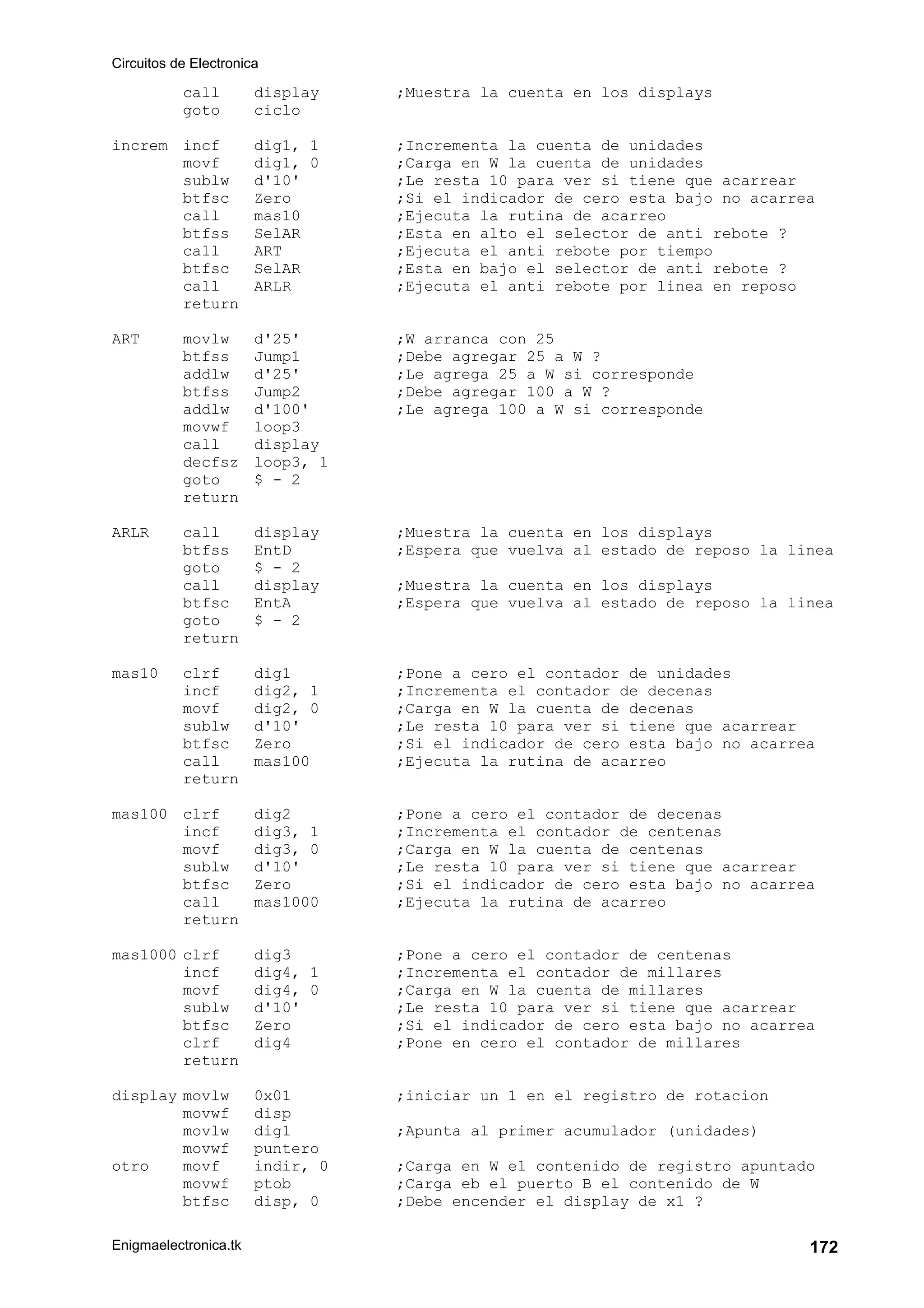 Circuitos de Electronica
Enigmaelectronica.tk 172
call display ;Muestra la cuenta en los displays
goto ciclo
increm incf dig1, 1 ;Incrementa la cuenta de unidades
movf dig1, 0 ;Carga en W la cuenta de unidades
sublw d'10' ;Le resta 10 para ver si tiene que acarrear
btfsc Zero ;Si el indicador de cero esta bajo no acarrea
call mas10 ;Ejecuta la rutina de acarreo
btfss SelAR ;Esta en alto el selector de anti rebote ?
call ART ;Ejecuta el anti rebote por tiempo
btfsc SelAR ;Esta en bajo el selector de anti rebote ?
call ARLR ;Ejecuta el anti rebote por linea en reposo
return
ART movlw d'25' ;W arranca con 25
btfss Jump1 ;Debe agregar 25 a W ?
addlw d'25' ;Le agrega 25 a W si corresponde
btfss Jump2 ;Debe agregar 100 a W ?
addlw d'100' ;Le agrega 100 a W si corresponde
movwf loop3
call display
decfsz loop3, 1
goto $ - 2
return
ARLR call display ;Muestra la cuenta en los displays
btfss EntD ;Espera que vuelva al estado de reposo la linea
goto $ - 2
call display ;Muestra la cuenta en los displays
btfsc EntA ;Espera que vuelva al estado de reposo la linea
goto $ - 2
return
mas10 clrf dig1 ;Pone a cero el contador de unidades
incf dig2, 1 ;Incrementa el contador de decenas
movf dig2, 0 ;Carga en W la cuenta de decenas
sublw d'10' ;Le resta 10 para ver si tiene que acarrear
btfsc Zero ;Si el indicador de cero esta bajo no acarrea
call mas100 ;Ejecuta la rutina de acarreo
return
mas100 clrf dig2 ;Pone a cero el contador de decenas
incf dig3, 1 ;Incrementa el contador de centenas
movf dig3, 0 ;Carga en W la cuenta de centenas
sublw d'10' ;Le resta 10 para ver si tiene que acarrear
btfsc Zero ;Si el indicador de cero esta bajo no acarrea
call mas1000 ;Ejecuta la rutina de acarreo
return
mas1000 clrf dig3 ;Pone a cero el contador de centenas
incf dig4, 1 ;Incrementa el contador de millares
movf dig4, 0 ;Carga en W la cuenta de millares
sublw d'10' ;Le resta 10 para ver si tiene que acarrear
btfsc Zero ;Si el indicador de cero esta bajo no acarrea
clrf dig4 ;Pone en cero el contador de millares
return
display movlw 0x01 ;iniciar un 1 en el registro de rotacion
movwf disp
movlw dig1 ;Apunta al primer acumulador (unidades)
movwf puntero
otro movf indir, 0 ;Carga en W el contenido de registro apuntado
movwf ptob ;Carga eb el puerto B el contenido de W
btfsc disp, 0 ;Debe encender el display de x1 ?
 