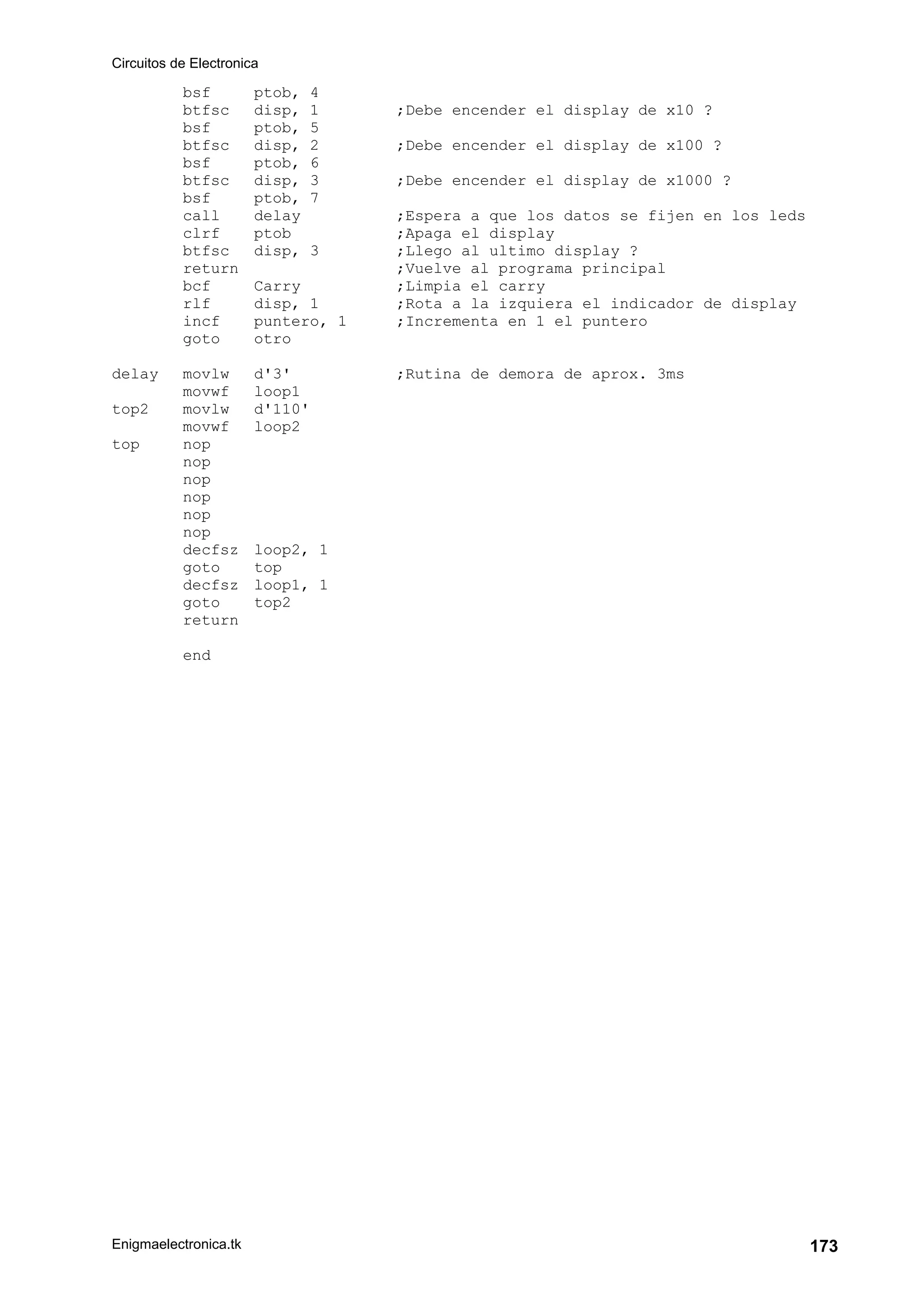 Circuitos de Electronica
Enigmaelectronica.tk 173
bsf ptob, 4
btfsc disp, 1 ;Debe encender el display de x10 ?
bsf ptob, 5
btfsc disp, 2 ;Debe encender el display de x100 ?
bsf ptob, 6
btfsc disp, 3 ;Debe encender el display de x1000 ?
bsf ptob, 7
call delay ;Espera a que los datos se fijen en los leds
clrf ptob ;Apaga el display
btfsc disp, 3 ;Llego al ultimo display ?
return ;Vuelve al programa principal
bcf Carry ;Limpia el carry
rlf disp, 1 ;Rota a la izquiera el indicador de display
incf puntero, 1 ;Incrementa en 1 el puntero
goto otro
delay movlw d'3' ;Rutina de demora de aprox. 3ms
movwf loop1
top2 movlw d'110'
movwf loop2
top nop
nop
nop
nop
nop
nop
decfsz loop2, 1
goto top
decfsz loop1, 1
goto top2
return
end
 