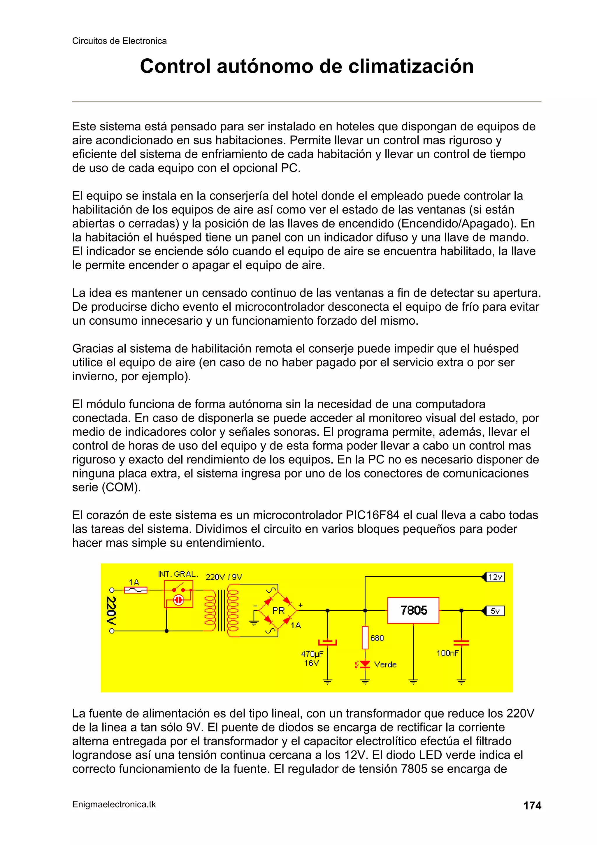 Circuitos de Electronica
Enigmaelectronica.tk 174
Control autónomo de climatización
Este sistema está pensado para ser instalado en hoteles que dispongan de equipos de
aire acondicionado en sus habitaciones. Permite llevar un control mas riguroso y
eficiente del sistema de enfriamiento de cada habitación y llevar un control de tiempo
de uso de cada equipo con el opcional PC.
El equipo se instala en la conserjería del hotel donde el empleado puede controlar la
habilitación de los equipos de aire así como ver el estado de las ventanas (si están
abiertas o cerradas) y la posición de las llaves de encendido (Encendido/Apagado). En
la habitación el huésped tiene un panel con un indicador difuso y una llave de mando.
El indicador se enciende sólo cuando el equipo de aire se encuentra habilitado, la llave
le permite encender o apagar el equipo de aire.
La idea es mantener un censado continuo de las ventanas a fin de detectar su apertura.
De producirse dicho evento el microcontrolador desconecta el equipo de frío para evitar
un consumo innecesario y un funcionamiento forzado del mismo.
Gracias al sistema de habilitación remota el conserje puede impedir que el huésped
utilice el equipo de aire (en caso de no haber pagado por el servicio extra o por ser
invierno, por ejemplo).
El módulo funciona de forma autónoma sin la necesidad de una computadora
conectada. En caso de disponerla se puede acceder al monitoreo visual del estado, por
medio de indicadores color y señales sonoras. El programa permite, además, llevar el
control de horas de uso del equipo y de esta forma poder llevar a cabo un control mas
riguroso y exacto del rendimiento de los equipos. En la PC no es necesario disponer de
ninguna placa extra, el sistema ingresa por uno de los conectores de comunicaciones
serie (COM).
El corazón de este sistema es un microcontrolador PIC16F84 el cual lleva a cabo todas
las tareas del sistema. Dividimos el circuito en varios bloques pequeños para poder
hacer mas simple su entendimiento.
La fuente de alimentación es del tipo lineal, con un transformador que reduce los 220V
de la linea a tan sólo 9V. El puente de diodos se encarga de rectificar la corriente
alterna entregada por el transformador y el capacitor electrolítico efectúa el filtrado
lograndose así una tensión continua cercana a los 12V. El diodo LED verde indica el
correcto funcionamiento de la fuente. El regulador de tensión 7805 se encarga de
 