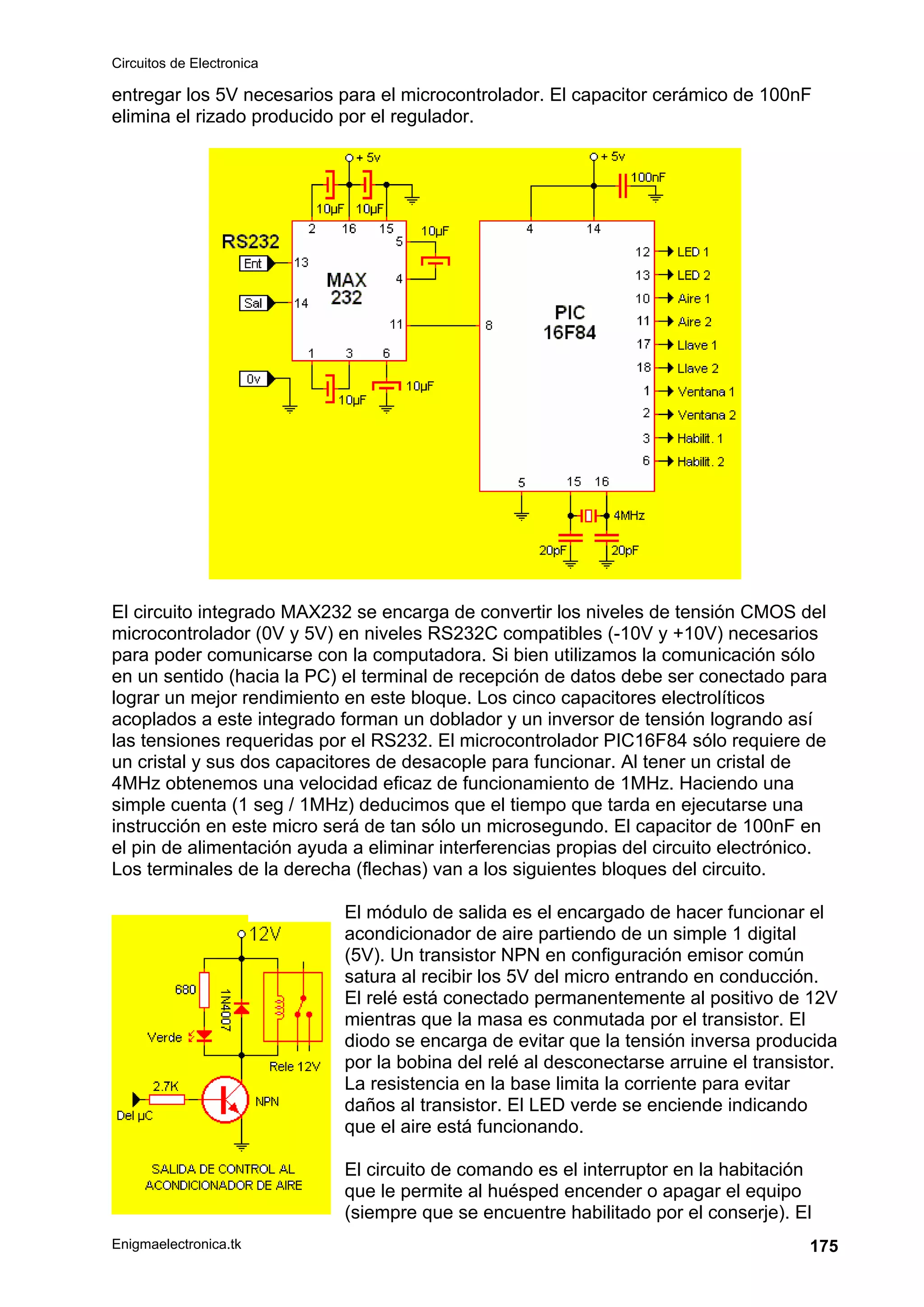 Circuitos de Electronica
Enigmaelectronica.tk 175
entregar los 5V necesarios para el microcontrolador. El capacitor cerámico de 100nF
elimina el rizado producido por el regulador.
El circuito integrado MAX232 se encarga de convertir los niveles de tensión CMOS del
microcontrolador (0V y 5V) en niveles RS232C compatibles (-10V y +10V) necesarios
para poder comunicarse con la computadora. Si bien utilizamos la comunicación sólo
en un sentido (hacia la PC) el terminal de recepción de datos debe ser conectado para
lograr un mejor rendimiento en este bloque. Los cinco capacitores electrolíticos
acoplados a este integrado forman un doblador y un inversor de tensión logrando así
las tensiones requeridas por el RS232. El microcontrolador PIC16F84 sólo requiere de
un cristal y sus dos capacitores de desacople para funcionar. Al tener un cristal de
4MHz obtenemos una velocidad eficaz de funcionamiento de 1MHz. Haciendo una
simple cuenta (1 seg / 1MHz) deducimos que el tiempo que tarda en ejecutarse una
instrucción en este micro será de tan sólo un microsegundo. El capacitor de 100nF en
el pin de alimentación ayuda a eliminar interferencias propias del circuito electrónico.
Los terminales de la derecha (flechas) van a los siguientes bloques del circuito.
El módulo de salida es el encargado de hacer funcionar el
acondicionador de aire partiendo de un simple 1 digital
(5V). Un transistor NPN en configuración emisor común
satura al recibir los 5V del micro entrando en conducción.
El relé está conectado permanentemente al positivo de 12V
mientras que la masa es conmutada por el transistor. El
diodo se encarga de evitar que la tensión inversa producida
por la bobina del relé al desconectarse arruine el transistor.
La resistencia en la base limita la corriente para evitar
daños al transistor. El LED verde se enciende indicando
que el aire está funcionando.
El circuito de comando es el interruptor en la habitación
que le permite al huésped encender o apagar el equipo
(siempre que se encuentre habilitado por el conserje). El
 