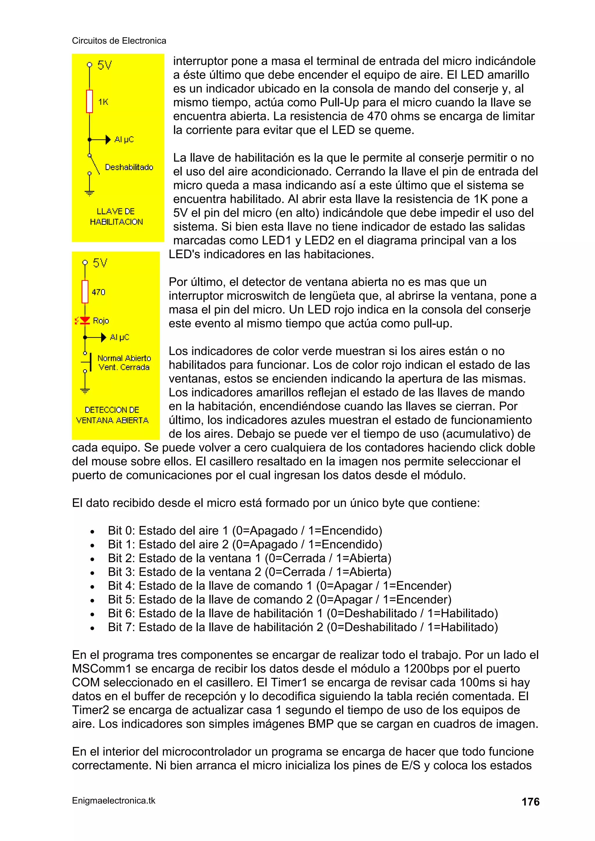 Circuitos de Electronica
Enigmaelectronica.tk 176
interruptor pone a masa el terminal de entrada del micro indicándole
a éste último que debe encender el equipo de aire. El LED amarillo
es un indicador ubicado en la consola de mando del conserje y, al
mismo tiempo, actúa como Pull-Up para el micro cuando la llave se
encuentra abierta. La resistencia de 470 ohms se encarga de limitar
la corriente para evitar que el LED se queme.
La llave de habilitación es la que le permite al conserje permitir o no
el uso del aire acondicionado. Cerrando la llave el pin de entrada del
micro queda a masa indicando así a este último que el sistema se
encuentra habilitado. Al abrir esta llave la resistencia de 1K pone a
5V el pin del micro (en alto) indicándole que debe impedir el uso del
sistema. Si bien esta llave no tiene indicador de estado las salidas
marcadas como LED1 y LED2 en el diagrama principal van a los
LED's indicadores en las habitaciones.
Por último, el detector de ventana abierta no es mas que un
interruptor microswitch de lengüeta que, al abrirse la ventana, pone a
masa el pin del micro. Un LED rojo indica en la consola del conserje
este evento al mismo tiempo que actúa como pull-up.
Los indicadores de color verde muestran si los aires están o no
habilitados para funcionar. Los de color rojo indican el estado de las
ventanas, estos se encienden indicando la apertura de las mismas.
Los indicadores amarillos reflejan el estado de las llaves de mando
en la habitación, encendiéndose cuando las llaves se cierran. Por
último, los indicadores azules muestran el estado de funcionamiento
de los aires. Debajo se puede ver el tiempo de uso (acumulativo) de
cada equipo. Se puede volver a cero cualquiera de los contadores haciendo click doble
del mouse sobre ellos. El casillero resaltado en la imagen nos permite seleccionar el
puerto de comunicaciones por el cual ingresan los datos desde el módulo.
El dato recibido desde el micro está formado por un único byte que contiene:
• Bit 0: Estado del aire 1 (0=Apagado / 1=Encendido)
• Bit 1: Estado del aire 2 (0=Apagado / 1=Encendido)
• Bit 2: Estado de la ventana 1 (0=Cerrada / 1=Abierta)
• Bit 3: Estado de la ventana 2 (0=Cerrada / 1=Abierta)
• Bit 4: Estado de la llave de comando 1 (0=Apagar / 1=Encender)
• Bit 5: Estado de la llave de comando 2 (0=Apagar / 1=Encender)
• Bit 6: Estado de la llave de habilitación 1 (0=Deshabilitado / 1=Habilitado)
• Bit 7: Estado de la llave de habilitación 2 (0=Deshabilitado / 1=Habilitado)
En el programa tres componentes se encargar de realizar todo el trabajo. Por un lado el
MSComm1 se encarga de recibir los datos desde el módulo a 1200bps por el puerto
COM seleccionado en el casillero. El Timer1 se encarga de revisar cada 100ms si hay
datos en el buffer de recepción y lo decodifica siguiendo la tabla recién comentada. El
Timer2 se encarga de actualizar casa 1 segundo el tiempo de uso de los equipos de
aire. Los indicadores son simples imágenes BMP que se cargan en cuadros de imagen.
En el interior del microcontrolador un programa se encarga de hacer que todo funcione
correctamente. Ni bien arranca el micro inicializa los pines de E/S y coloca los estados
 