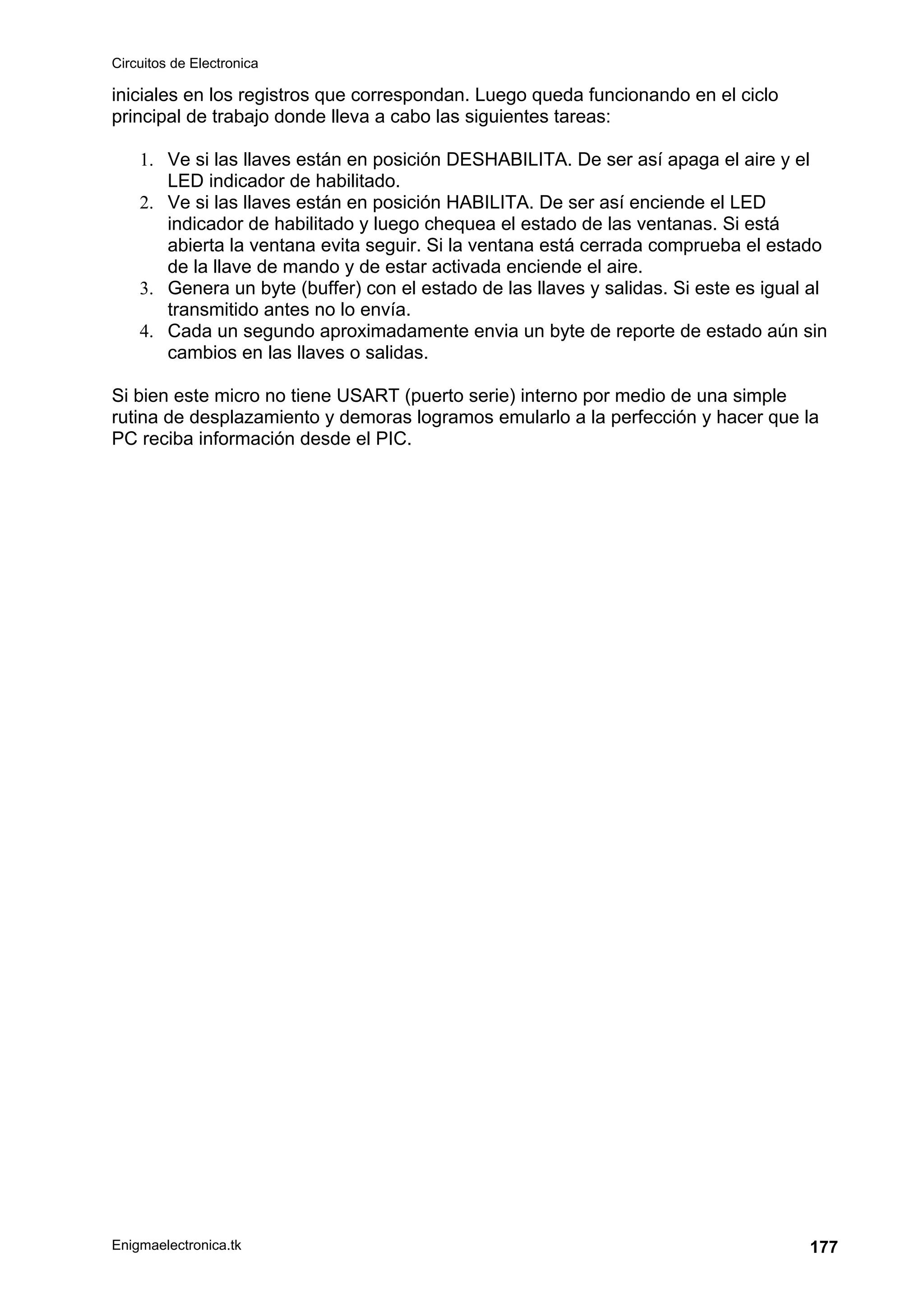 Circuitos de Electronica
Enigmaelectronica.tk 177
iniciales en los registros que correspondan. Luego queda funcionando en el ciclo
principal de trabajo donde lleva a cabo las siguientes tareas:
1. Ve si las llaves están en posición DESHABILITA. De ser así apaga el aire y el
LED indicador de habilitado.
2. Ve si las llaves están en posición HABILITA. De ser así enciende el LED
indicador de habilitado y luego chequea el estado de las ventanas. Si está
abierta la ventana evita seguir. Si la ventana está cerrada comprueba el estado
de la llave de mando y de estar activada enciende el aire.
3. Genera un byte (buffer) con el estado de las llaves y salidas. Si este es igual al
transmitido antes no lo envía.
4. Cada un segundo aproximadamente envia un byte de reporte de estado aún sin
cambios en las llaves o salidas.
Si bien este micro no tiene USART (puerto serie) interno por medio de una simple
rutina de desplazamiento y demoras logramos emularlo a la perfección y hacer que la
PC reciba información desde el PIC.
 