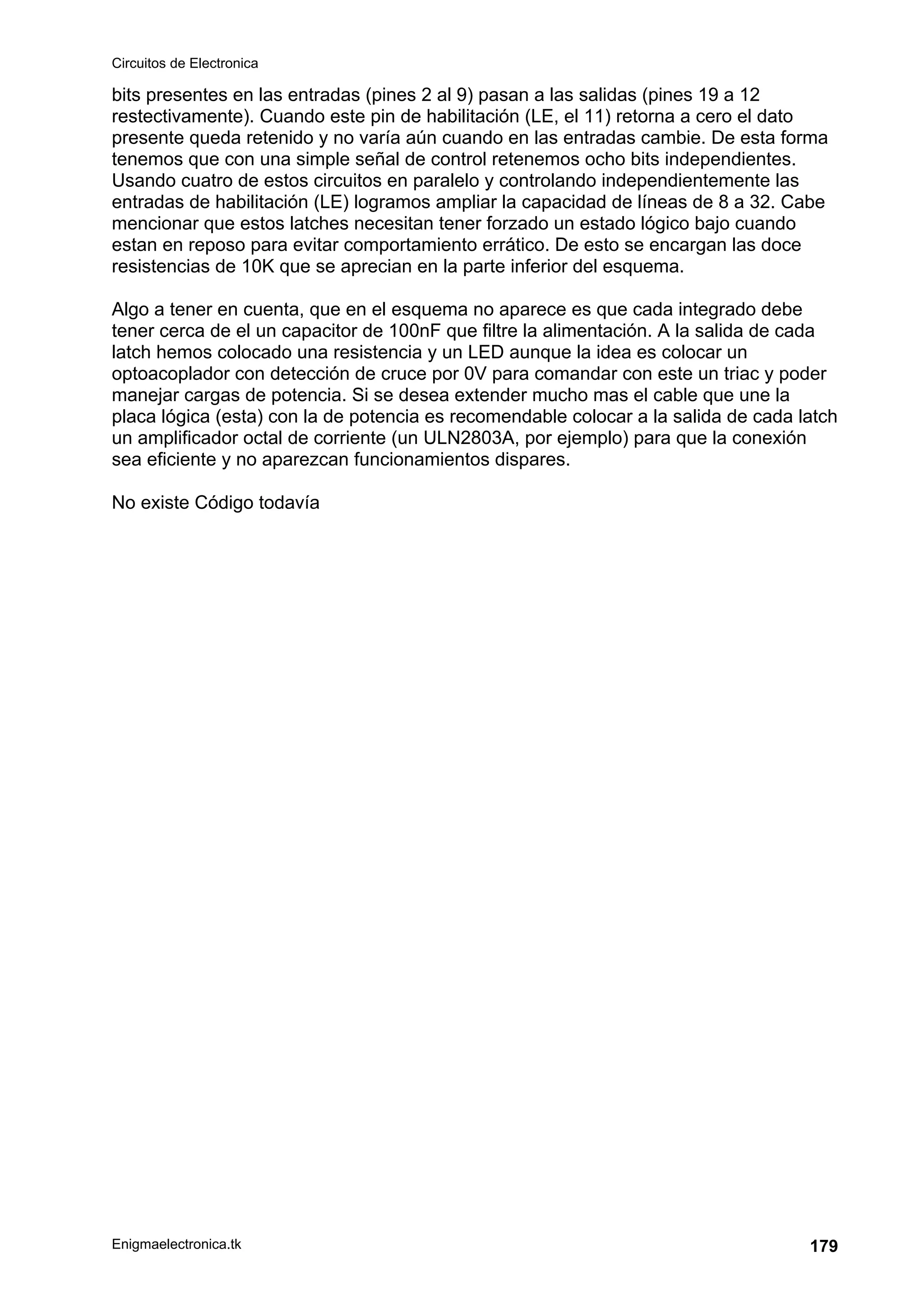 Circuitos de Electronica
Enigmaelectronica.tk 179
bits presentes en las entradas (pines 2 al 9) pasan a las salidas (pines 19 a 12
restectivamente). Cuando este pin de habilitación (LE, el 11) retorna a cero el dato
presente queda retenido y no varía aún cuando en las entradas cambie. De esta forma
tenemos que con una simple señal de control retenemos ocho bits independientes.
Usando cuatro de estos circuitos en paralelo y controlando independientemente las
entradas de habilitación (LE) logramos ampliar la capacidad de líneas de 8 a 32. Cabe
mencionar que estos latches necesitan tener forzado un estado lógico bajo cuando
estan en reposo para evitar comportamiento errático. De esto se encargan las doce
resistencias de 10K que se aprecian en la parte inferior del esquema.
Algo a tener en cuenta, que en el esquema no aparece es que cada integrado debe
tener cerca de el un capacitor de 100nF que filtre la alimentación. A la salida de cada
latch hemos colocado una resistencia y un LED aunque la idea es colocar un
optoacoplador con detección de cruce por 0V para comandar con este un triac y poder
manejar cargas de potencia. Si se desea extender mucho mas el cable que une la
placa lógica (esta) con la de potencia es recomendable colocar a la salida de cada latch
un amplificador octal de corriente (un ULN2803A, por ejemplo) para que la conexión
sea eficiente y no aparezcan funcionamientos dispares.
No existe Código todavía
 