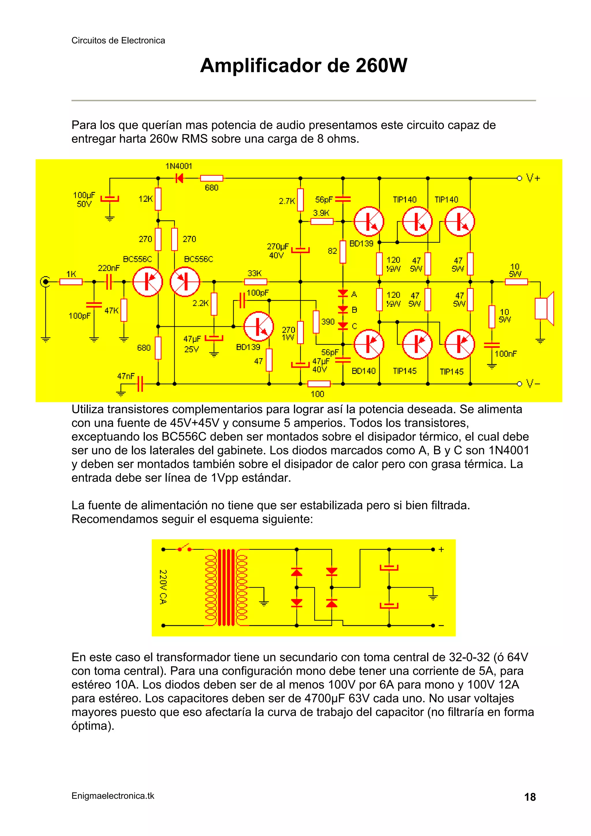 Circuitos de Electronica
Enigmaelectronica.tk 18
Amplificador de 260W
Para los que querían mas potencia de audio presentamos este circuito capaz de
entregar harta 260w RMS sobre una carga de 8 ohms.
Utiliza transistores complementarios para lograr así la potencia deseada. Se alimenta
con una fuente de 45V+45V y consume 5 amperios. Todos los transistores,
exceptuando los BC556C deben ser montados sobre el disipador térmico, el cual debe
ser uno de los laterales del gabinete. Los diodos marcados como A, B y C son 1N4001
y deben ser montados también sobre el disipador de calor pero con grasa térmica. La
entrada debe ser línea de 1Vpp estándar.
La fuente de alimentación no tiene que ser estabilizada pero si bien filtrada.
Recomendamos seguir el esquema siguiente:
En este caso el transformador tiene un secundario con toma central de 32-0-32 (ó 64V
con toma central). Para una configuración mono debe tener una corriente de 5A, para
estéreo 10A. Los diodos deben ser de al menos 100V por 6A para mono y 100V 12A
para estéreo. Los capacitores deben ser de 4700µF 63V cada uno. No usar voltajes
mayores puesto que eso afectaría la curva de trabajo del capacitor (no filtraría en forma
óptima).
 