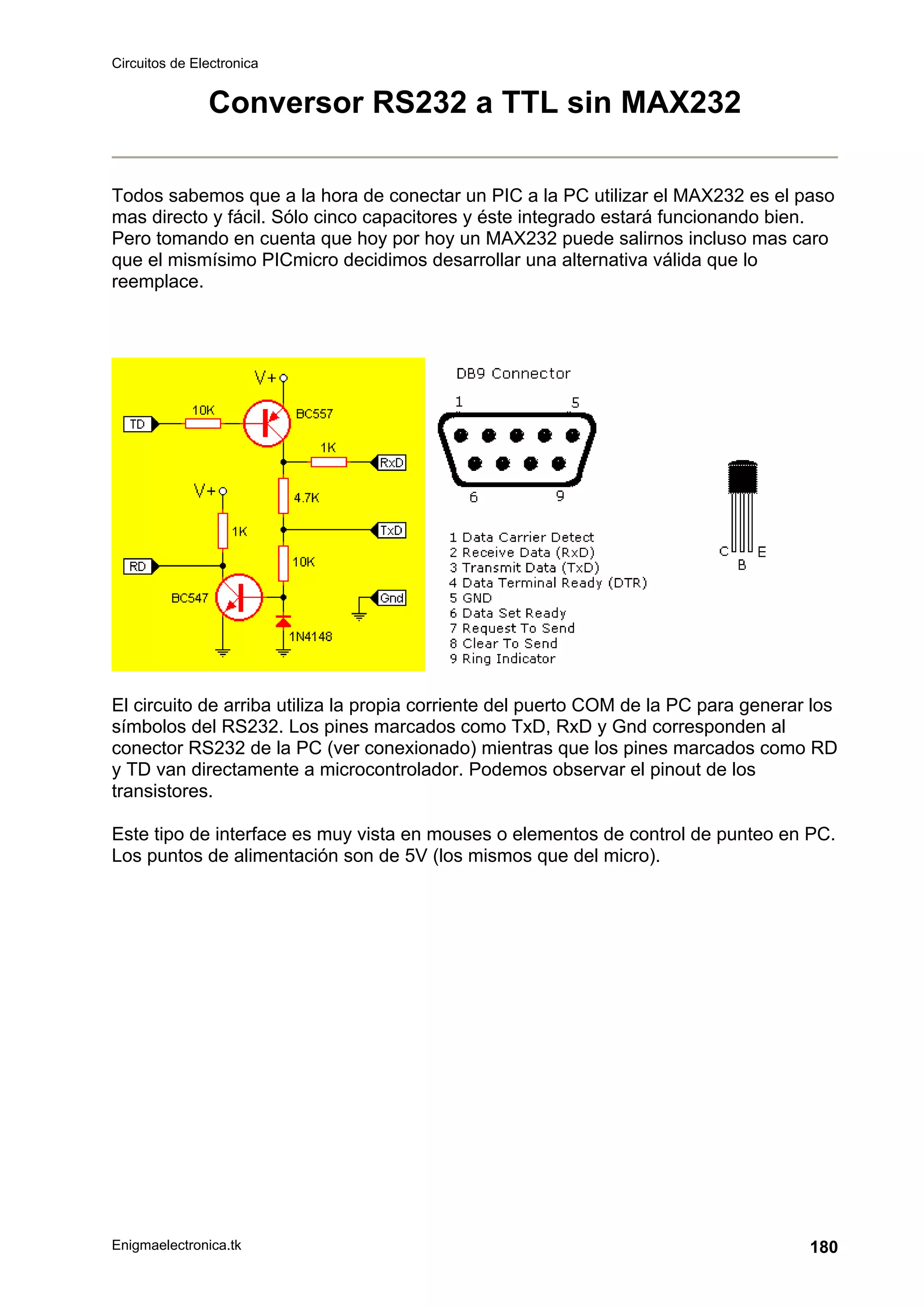 Circuitos de Electronica
Enigmaelectronica.tk 180
Conversor RS232 a TTL sin MAX232
Todos sabemos que a la hora de conectar un PIC a la PC utilizar el MAX232 es el paso
mas directo y fácil. Sólo cinco capacitores y éste integrado estará funcionando bien.
Pero tomando en cuenta que hoy por hoy un MAX232 puede salirnos incluso mas caro
que el mismísimo PICmicro decidimos desarrollar una alternativa válida que lo
reemplace.
El circuito de arriba utiliza la propia corriente del puerto COM de la PC para generar los
símbolos del RS232. Los pines marcados como TxD, RxD y Gnd corresponden al
conector RS232 de la PC (ver conexionado) mientras que los pines marcados como RD
y TD van directamente a microcontrolador. Podemos observar el pinout de los
transistores.
Este tipo de interface es muy vista en mouses o elementos de control de punteo en PC.
Los puntos de alimentación son de 5V (los mismos que del micro).
 