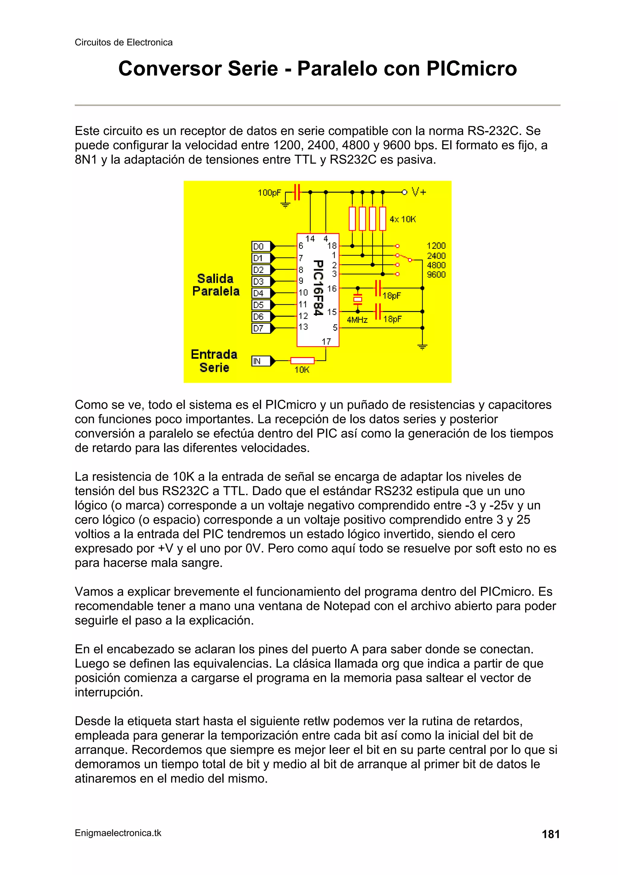 Circuitos de Electronica
Enigmaelectronica.tk 181
Conversor Serie - Paralelo con PICmicro
Este circuito es un receptor de datos en serie compatible con la norma RS-232C. Se
puede configurar la velocidad entre 1200, 2400, 4800 y 9600 bps. El formato es fijo, a
8N1 y la adaptación de tensiones entre TTL y RS232C es pasiva.
Como se ve, todo el sistema es el PICmicro y un puñado de resistencias y capacitores
con funciones poco importantes. La recepción de los datos series y posterior
conversión a paralelo se efectúa dentro del PIC así como la generación de los tiempos
de retardo para las diferentes velocidades.
La resistencia de 10K a la entrada de señal se encarga de adaptar los niveles de
tensión del bus RS232C a TTL. Dado que el estándar RS232 estipula que un uno
lógico (o marca) corresponde a un voltaje negativo comprendido entre -3 y -25v y un
cero lógico (o espacio) corresponde a un voltaje positivo comprendido entre 3 y 25
voltios a la entrada del PIC tendremos un estado lógico invertido, siendo el cero
expresado por +V y el uno por 0V. Pero como aquí todo se resuelve por soft esto no es
para hacerse mala sangre.
Vamos a explicar brevemente el funcionamiento del programa dentro del PICmicro. Es
recomendable tener a mano una ventana de Notepad con el archivo abierto para poder
seguirle el paso a la explicación.
En el encabezado se aclaran los pines del puerto A para saber donde se conectan.
Luego se definen las equivalencias. La clásica llamada org que indica a partir de que
posición comienza a cargarse el programa en la memoria pasa saltear el vector de
interrupción.
Desde la etiqueta start hasta el siguiente retlw podemos ver la rutina de retardos,
empleada para generar la temporización entre cada bit así como la inicial del bit de
arranque. Recordemos que siempre es mejor leer el bit en su parte central por lo que si
demoramos un tiempo total de bit y medio al bit de arranque al primer bit de datos le
atinaremos en el medio del mismo.
 