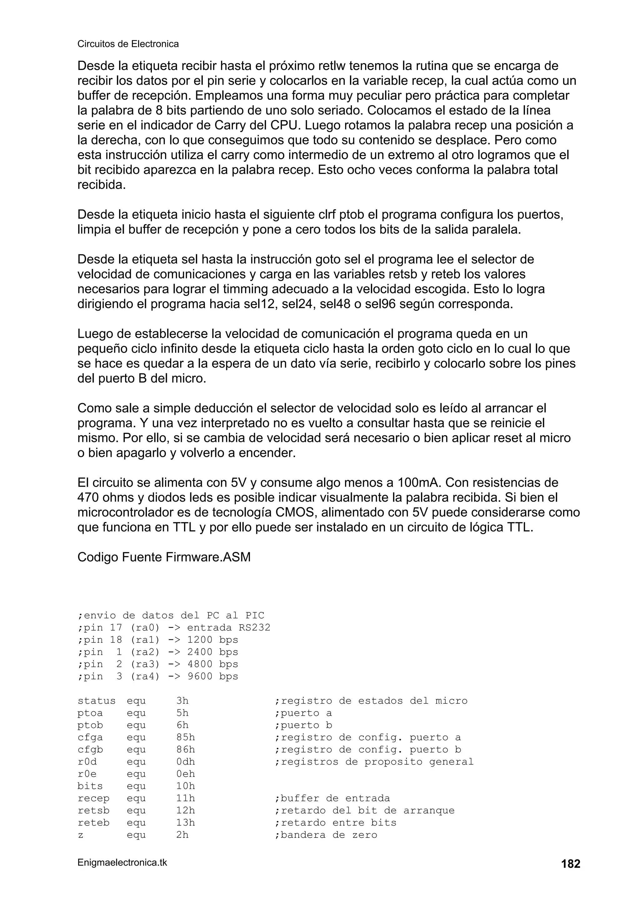 Circuitos de Electronica
Enigmaelectronica.tk 182
Desde la etiqueta recibir hasta el próximo retlw tenemos la rutina que se encarga de
recibir los datos por el pin serie y colocarlos en la variable recep, la cual actúa como un
buffer de recepción. Empleamos una forma muy peculiar pero práctica para completar
la palabra de 8 bits partiendo de uno solo seriado. Colocamos el estado de la línea
serie en el indicador de Carry del CPU. Luego rotamos la palabra recep una posición a
la derecha, con lo que conseguimos que todo su contenido se desplace. Pero como
esta instrucción utiliza el carry como intermedio de un extremo al otro logramos que el
bit recibido aparezca en la palabra recep. Esto ocho veces conforma la palabra total
recibida.
Desde la etiqueta inicio hasta el siguiente clrf ptob el programa configura los puertos,
limpia el buffer de recepción y pone a cero todos los bits de la salida paralela.
Desde la etiqueta sel hasta la instrucción goto sel el programa lee el selector de
velocidad de comunicaciones y carga en las variables retsb y reteb los valores
necesarios para lograr el timming adecuado a la velocidad escogida. Esto lo logra
dirigiendo el programa hacia sel12, sel24, sel48 o sel96 según corresponda.
Luego de establecerse la velocidad de comunicación el programa queda en un
pequeño ciclo infinito desde la etiqueta ciclo hasta la orden goto ciclo en lo cual lo que
se hace es quedar a la espera de un dato vía serie, recibirlo y colocarlo sobre los pines
del puerto B del micro.
Como sale a simple deducción el selector de velocidad solo es leído al arrancar el
programa. Y una vez interpretado no es vuelto a consultar hasta que se reinicie el
mismo. Por ello, si se cambia de velocidad será necesario o bien aplicar reset al micro
o bien apagarlo y volverlo a encender.
El circuito se alimenta con 5V y consume algo menos a 100mA. Con resistencias de
470 ohms y diodos leds es posible indicar visualmente la palabra recibida. Si bien el
microcontrolador es de tecnología CMOS, alimentado con 5V puede considerarse como
que funciona en TTL y por ello puede ser instalado en un circuito de lógica TTL.
Codigo Fuente Firmware.ASM
;envio de datos del PC al PIC
;pin 17 (ra0) -> entrada RS232
;pin 18 (ra1) -> 1200 bps
;pin 1 (ra2) -> 2400 bps
;pin 2 (ra3) -> 4800 bps
;pin 3 (ra4) -> 9600 bps
status equ 3h ;registro de estados del micro
ptoa equ 5h ;puerto a
ptob equ 6h ;puerto b
cfga equ 85h ;registro de config. puerto a
cfgb equ 86h ;registro de config. puerto b
r0d equ 0dh ;registros de proposito general
r0e equ 0eh
bits equ 10h
recep equ 11h ;buffer de entrada
retsb equ 12h ;retardo del bit de arranque
reteb equ 13h ;retardo entre bits
z equ 2h ;bandera de zero
 