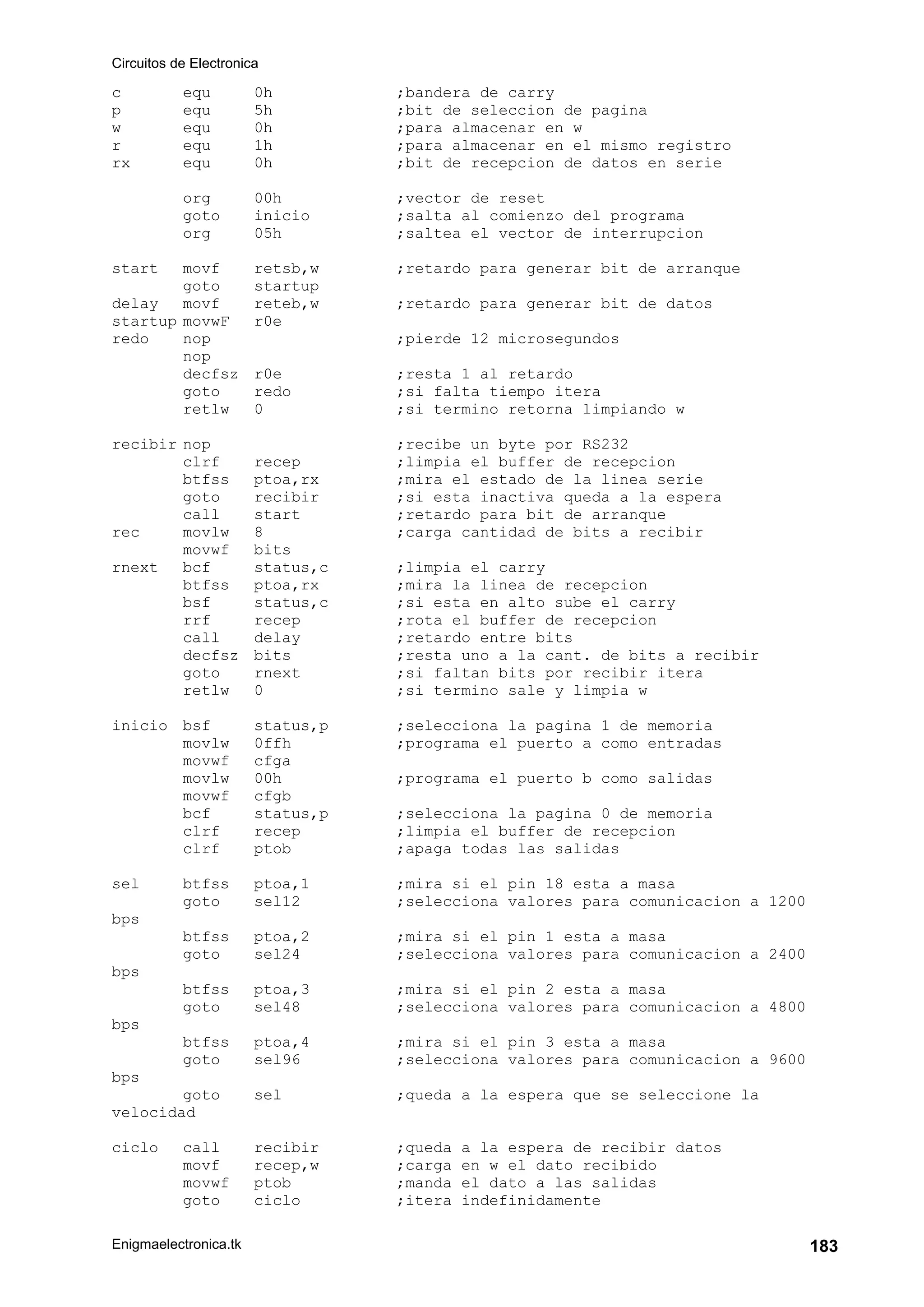 Circuitos de Electronica
Enigmaelectronica.tk 183
c equ 0h ;bandera de carry
p equ 5h ;bit de seleccion de pagina
w equ 0h ;para almacenar en w
r equ 1h ;para almacenar en el mismo registro
rx equ 0h ;bit de recepcion de datos en serie
org 00h ;vector de reset
goto inicio ;salta al comienzo del programa
org 05h ;saltea el vector de interrupcion
start movf retsb,w ;retardo para generar bit de arranque
goto startup
delay movf reteb,w ;retardo para generar bit de datos
startup movwF r0e
redo nop ;pierde 12 microsegundos
nop
decfsz r0e ;resta 1 al retardo
goto redo ;si falta tiempo itera
retlw 0 ;si termino retorna limpiando w
recibir nop ;recibe un byte por RS232
clrf recep ;limpia el buffer de recepcion
btfss ptoa,rx ;mira el estado de la linea serie
goto recibir ;si esta inactiva queda a la espera
call start ;retardo para bit de arranque
rec movlw 8 ;carga cantidad de bits a recibir
movwf bits
rnext bcf status,c ;limpia el carry
btfss ptoa,rx ;mira la linea de recepcion
bsf status,c ;si esta en alto sube el carry
rrf recep ;rota el buffer de recepcion
call delay ;retardo entre bits
decfsz bits ;resta uno a la cant. de bits a recibir
goto rnext ;si faltan bits por recibir itera
retlw 0 ;si termino sale y limpia w
inicio bsf status,p ;selecciona la pagina 1 de memoria
movlw 0ffh ;programa el puerto a como entradas
movwf cfga
movlw 00h ;programa el puerto b como salidas
movwf cfgb
bcf status,p ;selecciona la pagina 0 de memoria
clrf recep ;limpia el buffer de recepcion
clrf ptob ;apaga todas las salidas
sel btfss ptoa,1 ;mira si el pin 18 esta a masa
goto sel12 ;selecciona valores para comunicacion a 1200
bps
btfss ptoa,2 ;mira si el pin 1 esta a masa
goto sel24 ;selecciona valores para comunicacion a 2400
bps
btfss ptoa,3 ;mira si el pin 2 esta a masa
goto sel48 ;selecciona valores para comunicacion a 4800
bps
btfss ptoa,4 ;mira si el pin 3 esta a masa
goto sel96 ;selecciona valores para comunicacion a 9600
bps
goto sel ;queda a la espera que se seleccione la
velocidad
ciclo call recibir ;queda a la espera de recibir datos
movf recep,w ;carga en w el dato recibido
movwf ptob ;manda el dato a las salidas
goto ciclo ;itera indefinidamente
 